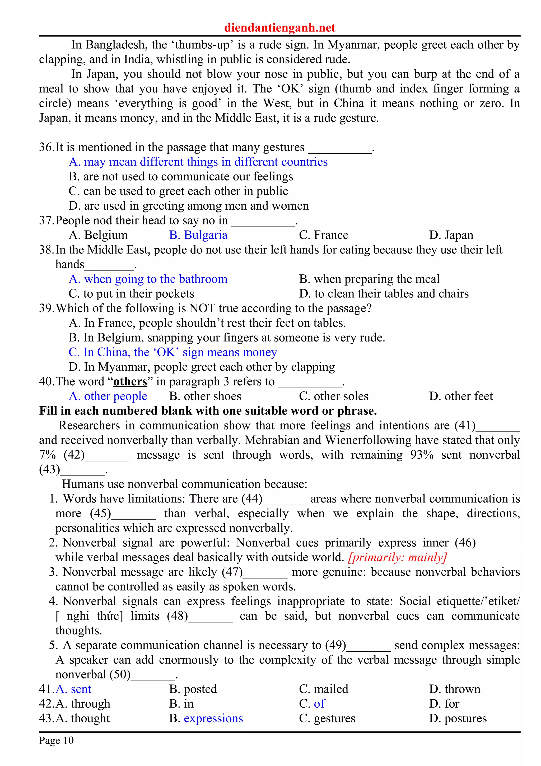 diendantienganh.net
In Bangladesh, the ‘thumbs-up’ is a rude sign. In Myanmar, people greet each other by
clapping, and in India, whistling in public is considered rude.
In Japan, you should not blow your nose in public, but you can burp at the end of a
meal to show that you have enjoyed it. The ‘OK’ sign (thumb and index finger forming a
circle) means ‘everything is good’ in the West, but in China it means nothing or zero. In
Japan, it means money, and in the Middle East, it is a rude gesture.
36.It is mentioned in the passage that many gestures __________.
A. may mean different things in different countries
B. are not used to communicate our feelings
C. can be used to greet each other in public
D. are used in greeting among men and women
37.People nod their head to say no in __________.
A. Belgium B. Bulgaria C. France D. Japan
38.In the Middle East, people do not use their left hands for eating because they use their left
hands________.
A. when going to the bathroom B. when preparing the meal
C. to put in their pockets D. to clean their tables and chairs
39.Which of the following is NOT true according to the passage?
A. In France, people shouldn’t rest their feet on tables.
B. In Belgium, snapping your fingers at someone is very rude.
C. In China, the ‘OK’ sign means money
D. In Myanmar, people greet each other by clapping
40.The word “others” in paragraph 3 refers to __________.
A. other people B. other shoes C. other soles D. other feet
Fill in each numbered blank with one suitable word or phrase.
Researchers in communication show that more feelings and intentions are (41)_______
and received nonverbally than verbally. Mehrabian and Wienerfollowing have stated that only
7% (42)_______ message is sent through words, with remaining 93% sent nonverbal
(43)_______.
Humans use nonverbal communication because:
1. Words have limitations: There are (44)_______ areas where nonverbal communication is
more (45)_______ than verbal, especially when we explain the shape, directions,
personalities which are expressed nonverbally.
2. Nonverbal signal are powerful: Nonverbal cues primarily express inner (46)_______
while verbal messages deal basically with outside world. [primarily: mainly]
3. Nonverbal message are likely (47)_______ more genuine: because nonverbal behaviors
cannot be controlled as easily as spoken words.
4. Nonverbal signals can express feelings inappropriate to state: Social etiquette/’etiket/
[ nghi thức] limits (48)_______ can be said, but nonverbal cues can communicate
thoughts.
5. A separate communication channel is necessary to (49)_______ send complex messages:
A speaker can add enormously to the complexity of the verbal message through simple
nonverbal (50)_______.
41.A. sent B. posted C. mailed D. thrown
42.A. through B. in C. of D. for
43.A. thought B. expressions C. gestures D. postures
Page 10
 