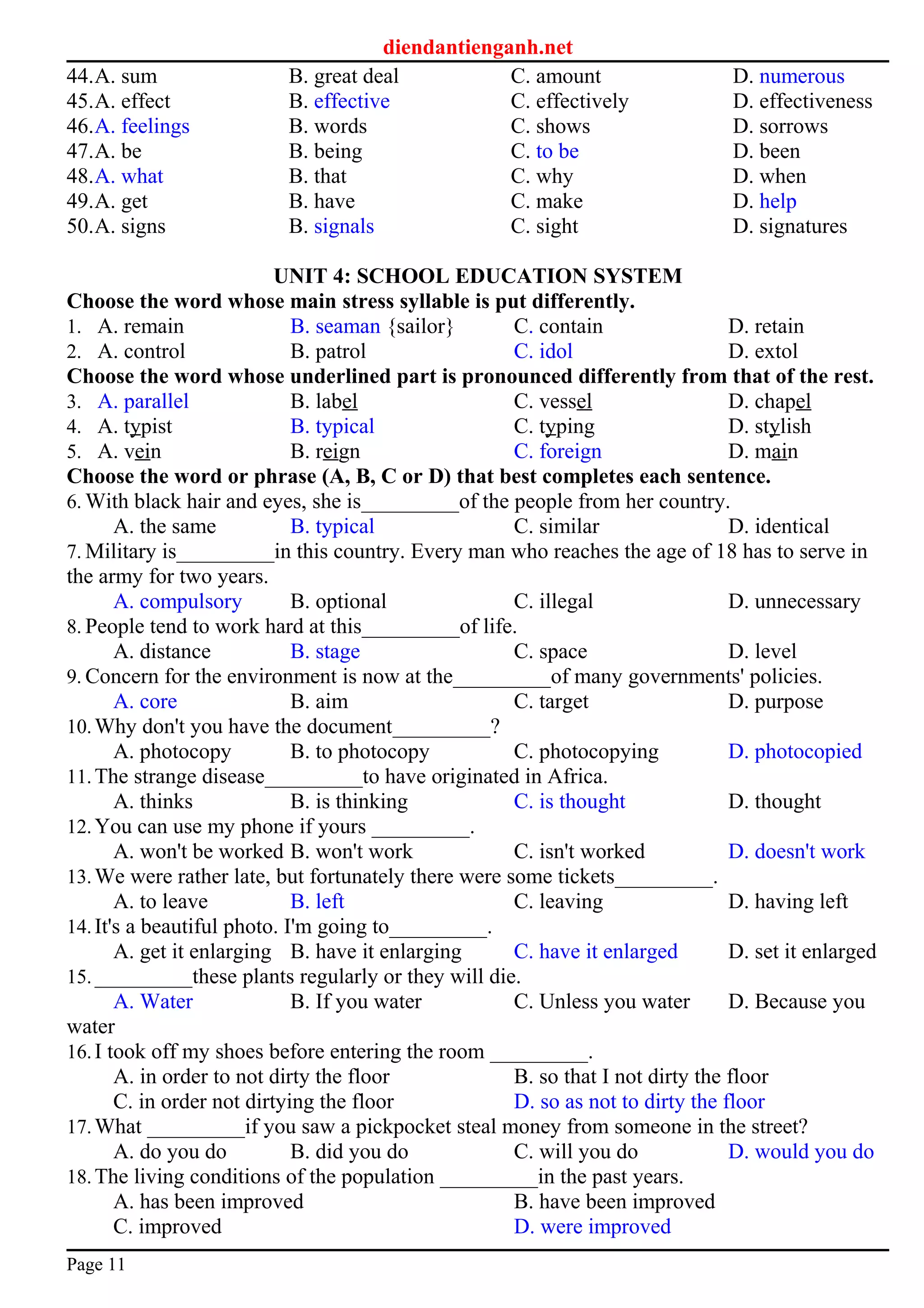 diendantienganh.net
44.A. sum B. great deal C. amount D. numerous
45.A. effect B. effective C. effectively D. effectiveness
46.A. feelings B. words C. shows D. sorrows
47.A. be B. being C. to be D. been
48.A. what B. that C. why D. when
49.A. get B. have C. make D. help
50.A. signs B. signals C. sight D. signatures
UNIT 4: SCHOOL EDUCATION SYSTEM
Choose the word whose main stress syllable is put differently.
1. A. remain B. seaman {sailor} C. contain D. retain
2. A. control B. patrol C. idol D. extol
Choose the word whose underlined part is pronounced differently from that of the rest.
3. A. parallel B. label C. vessel D. chapel
4. A. typist B. typical C. typing D. stylish
5. A. vein B. reign C. foreign D. main
Choose the word or phrase (A, B, C or D) that best completes each sentence.
6. With black hair and eyes, she is_________of the people from her country.
A. the same B. typical C. similar D. identical
7. Military is_________in this country. Every man who reaches the age of 18 has to serve in
the army for two years.
A. compulsory B. optional C. illegal D. unnecessary
8. People tend to work hard at this_________of life.
A. distance B. stage C. space D. level
9. Concern for the environment is now at the_________of many governments' policies.
A. core B. aim C. target D. purpose
10.Why don't you have the document_________?
A. photocopy B. to photocopy C. photocopying D. photocopied
11.The strange disease_________to have originated in Africa.
A. thinks B. is thinking C. is thought D. thought
12.You can use my phone if yours _________.
A. won't be worked B. won't work C. isn't worked D. doesn't work
13.We were rather late, but fortunately there were some tickets_________.
A. to leave B. left C. leaving D. having left
14.It's a beautiful photo. I'm going to_________.
A. get it enlarging B. have it enlarging C. have it enlarged D. set it enlarged
15._________these plants regularly or they will die.
A. Water B. If you water C. Unless you water D. Because you
water
16.I took off my shoes before entering the room _________.
A. in order to not dirty the floor B. so that I not dirty the floor
C. in order not dirtying the floor D. so as not to dirty the floor
17.What _________if you saw a pickpocket steal money from someone in the street?
A. do you do B. did you do C. will you do D. would you do
18.The living conditions of the population _________in the past years.
A. has been improved B. have been improved
C. improved D. were improved
Page 11
 
