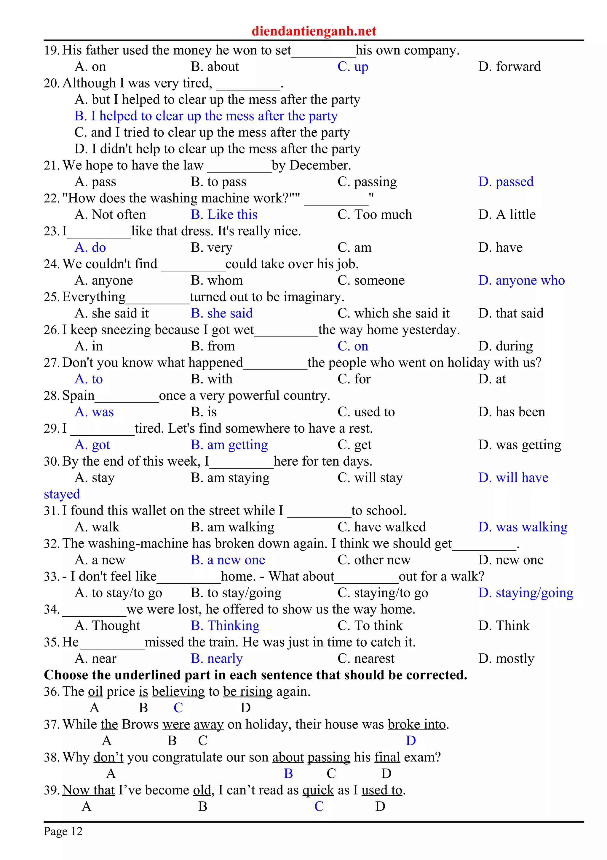 diendantienganh.net
19.His father used the money he won to set_________his own company.
A. on B. about C. up D. forward
20.Although I was very tired, _________.
A. but I helped to clear up the mess after the party
B. I helped to clear up the mess after the party
C. and I tried to clear up the mess after the party
D. I didn't help to clear up the mess after the party
21.We hope to have the law _________by December.
A. pass B. to pass C. passing D. passed
22."How does the washing machine work?"" _________"
A. Not often B. Like this C. Too much D. A little
23.I_________like that dress. It's really nice.
A. do B. very C. am D. have
24.We couldn't find _________could take over his job.
A. anyone B. whom C. someone D. anyone who
25.Everything_________turned out to be imaginary.
A. she said it B. she said C. which she said it D. that said
26.I keep sneezing because I got wet_________the way home yesterday.
A. in B. from C. on D. during
27.Don't you know what happened_________the people who went on holiday with us?
A. to B. with C. for D. at
28.Spain_________once a very powerful country.
A. was B. is C. used to D. has been
29.I _________tired. Let's find somewhere to have a rest.
A. got B. am getting C. get D. was getting
30.By the end of this week, I_________here for ten days.
A. stay B. am staying C. will stay D. will have
stayed
31.I found this wallet on the street while I _________to school.
A. walk B. am walking C. have walked D. was walking
32.The washing-machine has broken down again. I think we should get_________.
A. a new B. a new one C. other new D. new one
33.- I don't feel like_________home. - What about_________out for a walk?
A. to stay/to go B. to stay/going C. staying/to go D. staying/going
34._________we were lost, he offered to show us the way home.
A. Thought B. Thinking C. To think D. Think
35.He_________missed the train. He was just in time to catch it.
A. near B. nearly C. nearest D. mostly
Choose the underlined part in each sentence that should be corrected.
36.The oil price is believing to be rising again.
A B C D
37.While the Brows were away on holiday, their house was broke into.
A B C D
38.Why don’t you congratulate our son about passing his final exam?
A B C D
39.Now that I’ve become old, I can’t read as quick as I used to.
A B C D
Page 12
 