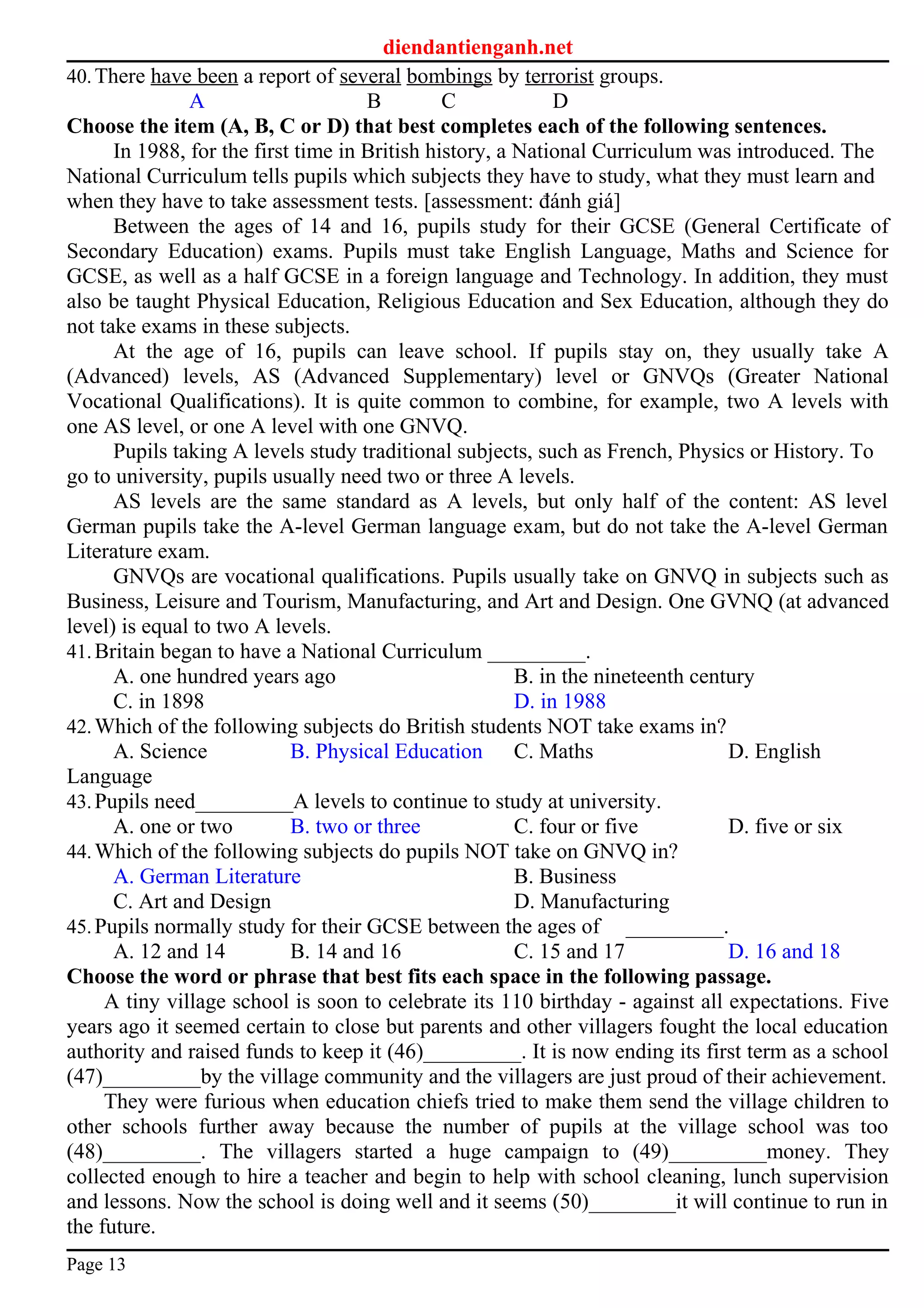 diendantienganh.net
40.There have been a report of several bombings by terrorist groups.
A B C D
Choose the item (A, B, C or D) that best completes each of the following sentences.
In 1988, for the first time in British history, a National Curriculum was introduced. The
National Curriculum tells pupils which subjects they have to study, what they must learn and
when they have to take assessment tests. [assessment: đánh giá]
Between the ages of 14 and 16, pupils study for their GCSE (General Certificate of
Secondary Education) exams. Pupils must take English Language, Maths and Science for
GCSE, as well as a half GCSE in a foreign language and Technology. In addition, they must
also be taught Physical Education, Religious Education and Sex Education, although they do
not take exams in these subjects.
At the age of 16, pupils can leave school. If pupils stay on, they usually take A
(Advanced) levels, AS (Advanced Supplementary) level or GNVQs (Greater National
Vocational Qualifications). It is quite common to combine, for example, two A levels with
one AS level, or one A level with one GNVQ.
Pupils taking A levels study traditional subjects, such as French, Physics or History. To
go to university, pupils usually need two or three A levels.
AS levels are the same standard as A levels, but only half of the content: AS level
German pupils take the A-level German language exam, but do not take the A-level German
Literature exam.
GNVQs are vocational qualifications. Pupils usually take on GNVQ in subjects such as
Business, Leisure and Tourism, Manufacturing, and Art and Design. One GVNQ (at advanced
level) is equal to two A levels.
41.Britain began to have a National Curriculum _________.
A. one hundred years ago B. in the nineteenth century
C. in 1898 D. in 1988
42.Which of the following subjects do British students NOT take exams in?
A. Science B. Physical Education C. Maths D. English
Language
43.Pupils need_________A levels to continue to study at university.
A. one or two B. two or three C. four or five D. five or six
44.Which of the following subjects do pupils NOT take on GNVQ in?
A. German Literature B. Business
C. Art and Design D. Manufacturing
45.Pupils normally study for their GCSE between the ages of _________.
A. 12 and 14 B. 14 and 16 C. 15 and 17 D. 16 and 18
Choose the word or phrase that best fits each space in the following passage.
A tiny village school is soon to celebrate its 110 birthday - against all expectations. Five
years ago it seemed certain to close but parents and other villagers fought the local education
authority and raised funds to keep it (46)_________. It is now ending its first term as a school
(47)_________by the village community and the villagers are just proud of their achievement.
They were furious when education chiefs tried to make them send the village children to
other schools further away because the number of pupils at the village school was too
(48)_________. The villagers started a huge campaign to (49)_________money. They
collected enough to hire a teacher and begin to help with school cleaning, lunch supervision
and lessons. Now the school is doing well and it seems (50)________it will continue to run in
the future.
Page 13
 