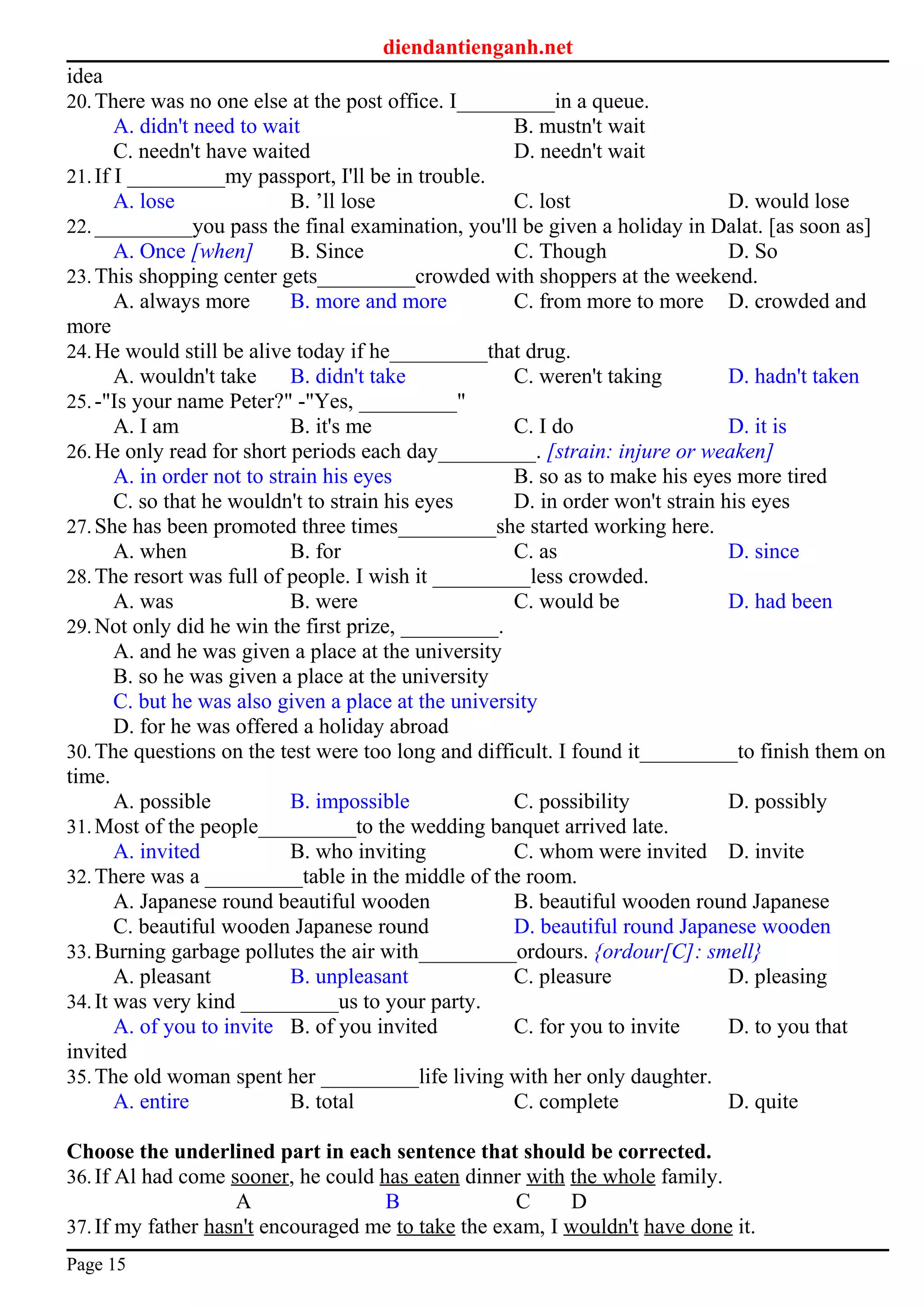 diendantienganh.net
idea
20.There was no one else at the post office. I_________in a queue.
A. didn't need to wait B. mustn't wait
C. needn't have waited D. needn't wait
21.If I _________my passport, I'll be in trouble.
A. lose B. ’ll lose C. lost D. would lose
22._________you pass the final examination, you'll be given a holiday in Dalat. [as soon as]
A. Once [when] B. Since C. Though D. So
23.This shopping center gets_________crowded with shoppers at the weekend.
A. always more B. more and more C. from more to more D. crowded and
more
24.He would still be alive today if he_________that drug.
A. wouldn't take B. didn't take C. weren't taking D. hadn't taken
25.-"Is your name Peter?" -"Yes, _________"
A. I am B. it's me C. I do D. it is
26.He only read for short periods each day_________. [strain: injure or weaken]
A. in order not to strain his eyes B. so as to make his eyes more tired
C. so that he wouldn't to strain his eyes D. in order won't strain his eyes
27.She has been promoted three times_________she started working here.
A. when B. for C. as D. since
28.The resort was full of people. I wish it _________less crowded.
A. was B. were C. would be D. had been
29.Not only did he win the first prize, _________.
A. and he was given a place at the university
B. so he was given a place at the university
C. but he was also given a place at the university
D. for he was offered a holiday abroad
30.The questions on the test were too long and difficult. I found it_________to finish them on
time.
A. possible B. impossible C. possibility D. possibly
31.Most of the people_________to the wedding banquet arrived late.
A. invited B. who inviting C. whom were invited D. invite
32.There was a _________table in the middle of the room.
A. Japanese round beautiful wooden B. beautiful wooden round Japanese
C. beautiful wooden Japanese round D. beautiful round Japanese wooden
33.Burning garbage pollutes the air with_________ordours. {ordour[C]: smell}
A. pleasant B. unpleasant C. pleasure D. pleasing
34.It was very kind _________us to your party.
A. of you to invite B. of you invited C. for you to invite D. to you that
invited
35.The old woman spent her _________life living with her only daughter.
A. entire B. total C. complete D. quite
Choose the underlined part in each sentence that should be corrected.
36.If Al had come sooner, he could has eaten dinner with the whole family.
A B C D
37.If my father hasn't encouraged me to take the exam, I wouldn't have done it.
Page 15
 