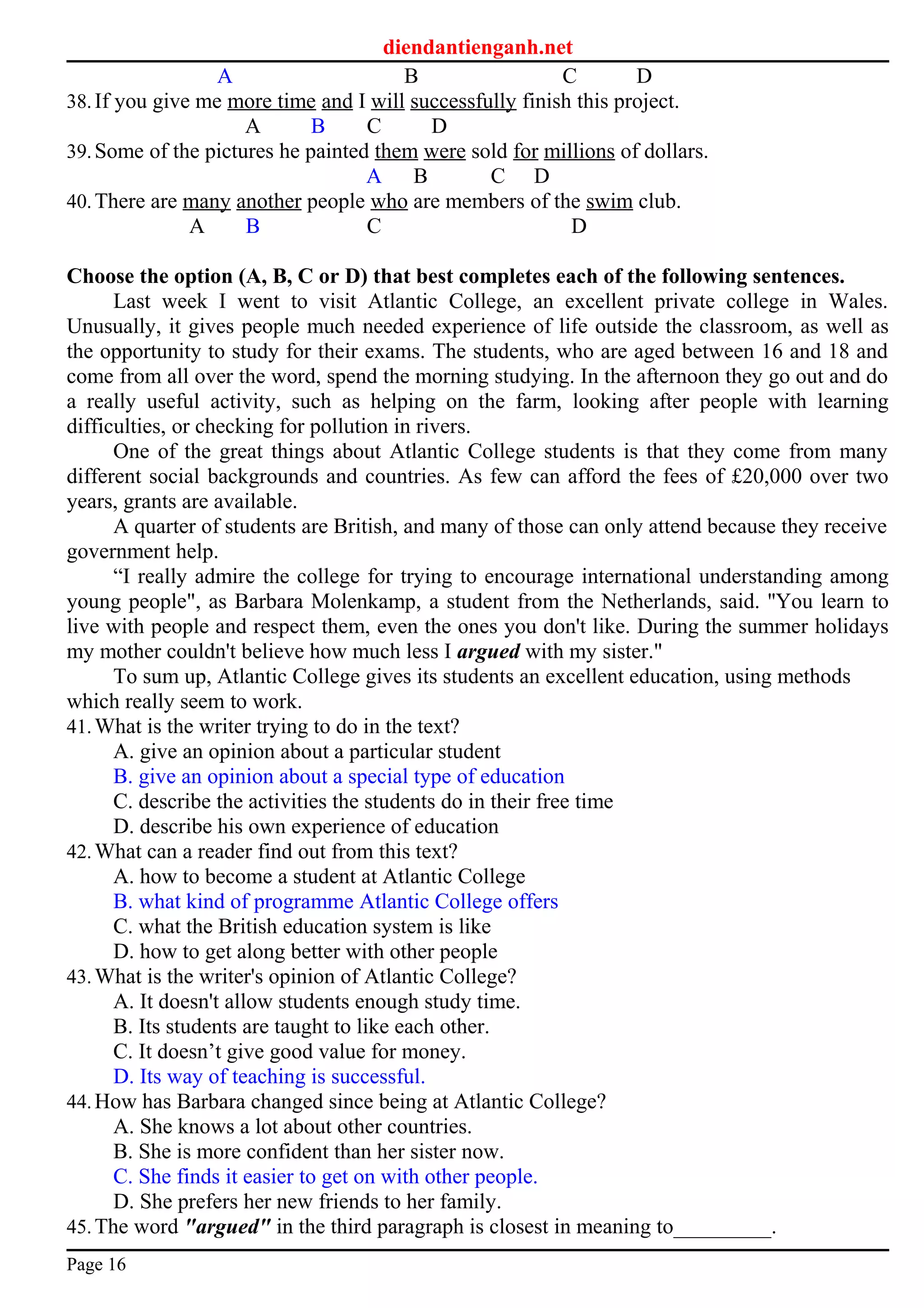diendantienganh.net
A B C D
38.If you give me more time and I will successfully finish this project.
A B C D
39.Some of the pictures he painted them were sold for millions of dollars.
A B C D
40.There are many another people who are members of the swim club.
A B C D
Choose the option (A, B, C or D) that best completes each of the following sentences.
Last week I went to visit Atlantic College, an excellent private college in Wales.
Unusually, it gives people much needed experience of life outside the classroom, as well as
the opportunity to study for their exams. The students, who are aged between 16 and 18 and
come from all over the word, spend the morning studying. In the afternoon they go out and do
a really useful activity, such as helping on the farm, looking after people with learning
difficulties, or checking for pollution in rivers.
One of the great things about Atlantic College students is that they come from many
different social backgrounds and countries. As few can afford the fees of £20,000 over two
years, grants are available.
A quarter of students are British, and many of those can only attend because they receive
government help.
“I really admire the college for trying to encourage international understanding among
young people", as Barbara Molenkamp, a student from the Netherlands, said. ''You learn to
live with people and respect them, even the ones you don't like. During the summer holidays
my mother couldn't believe how much less I argued with my sister."
To sum up, Atlantic College gives its students an excellent education, using methods
which really seem to work.
41.What is the writer trying to do in the text?
A. give an opinion about a particular student
B. give an opinion about a special type of education
C. describe the activities the students do in their free time
D. describe his own experience of education
42.What can a reader find out from this text?
A. how to become a student at Atlantic College
B. what kind of programme Atlantic College offers
C. what the British education system is like
D. how to get along better with other people
43.What is the writer's opinion of Atlantic College?
A. It doesn't allow students enough study time.
B. Its students are taught to like each other.
C. It doesn’t give good value for money.
D. Its way of teaching is successful.
44.How has Barbara changed since being at Atlantic College?
A. She knows a lot about other countries.
B. She is more confident than her sister now.
C. She finds it easier to get on with other people.
D. She prefers her new friends to her family.
45.The word "argued" in the third paragraph is closest in meaning to_________.
Page 16
 