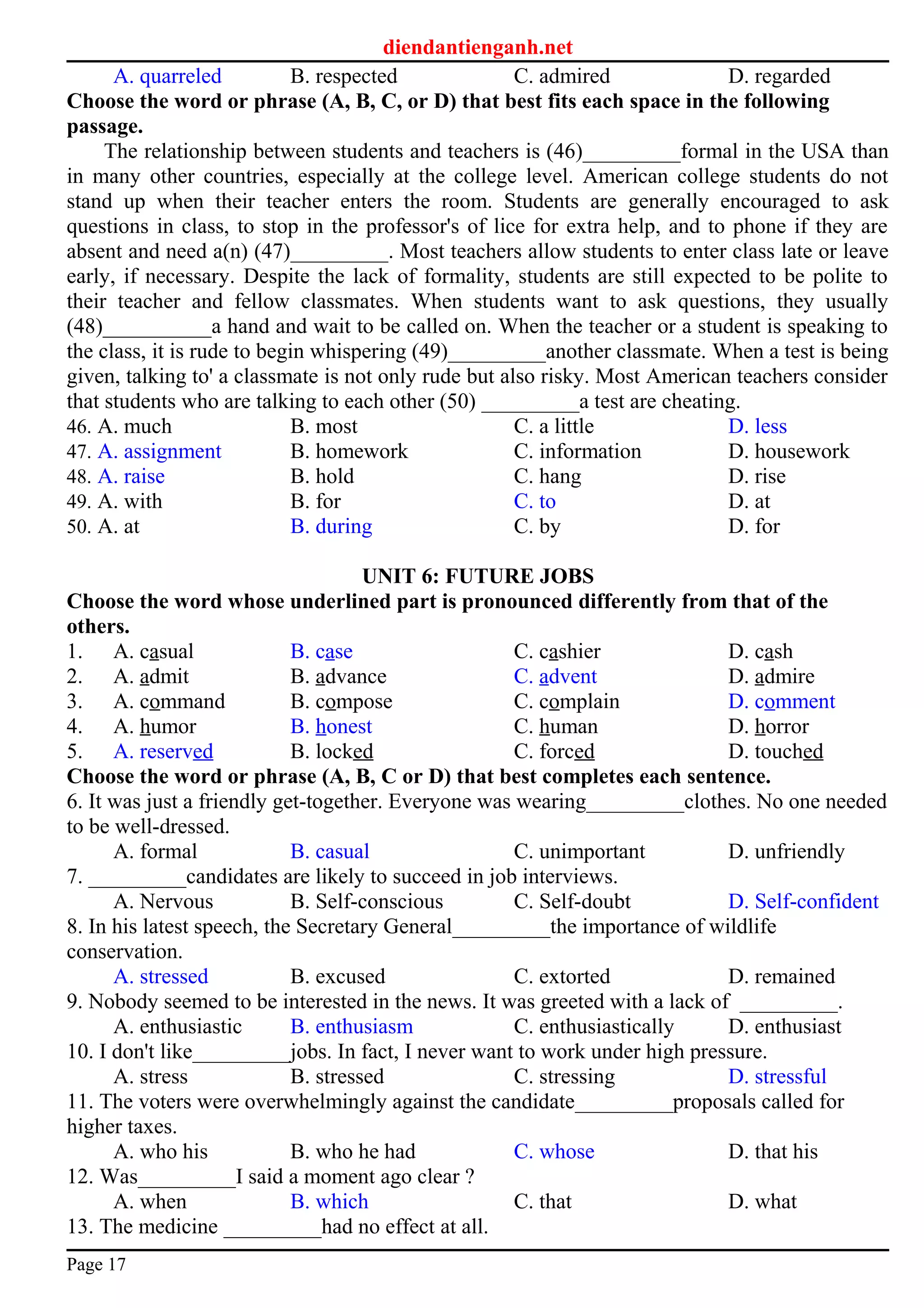 diendantienganh.net
A. quarreled B. respected C. admired D. regarded
Choose the word or phrase (A, B, C, or D) that best fits each space in the following
passage.
The relationship between students and teachers is (46)_________formal in the USA than
in many other countries, especially at the college level. American college students do not
stand up when their teacher enters the room. Students are generally encouraged to ask
questions in class, to stop in the professor's of lice for extra help, and to phone if they are
absent and need a(n) (47)_________. Most teachers allow students to enter class late or leave
early, if necessary. Despite the lack of formality, students are still expected to be polite to
their teacher and fellow classmates. When students want to ask questions, they usually
(48)__________a hand and wait to be called on. When the teacher or a student is speaking to
the class, it is rude to begin whispering (49)_________another classmate. When a test is being
given, talking to' a classmate is not only rude but also risky. Most American teachers consider
that students who are talking to each other (50) _________a test are cheating.
46. A. much B. most C. a little D. less
47. A. assignment B. homework C. information D. housework
48. A. raise B. hold C. hang D. rise
49. A. with B. for C. to D. at
50. A. at B. during C. by D. for
UNIT 6: FUTURE JOBS
Choose the word whose underlined part is pronounced differently from that of the
others.
1. A. casual B. case C. cashier D. cash
2. A. admit B. advance C. advent D. admire
3. A. command B. compose C. complain D. comment
4. A. humor B. honest C. human D. horror
5. A. reserved B. locked C. forced D. touched
Choose the word or phrase (A, B, C or D) that best completes each sentence.
6. It was just a friendly get-together. Everyone was wearing_________clothes. No one needed
to be well-dressed.
A. formal B. casual C. unimportant D. unfriendly
7. _________candidates are likely to succeed in job interviews.
A. Nervous B. Self-conscious C. Self-doubt D. Self-confident
8. In his latest speech, the Secretary General_________the importance of wildlife
conservation.
A. stressed B. excused C. extorted D. remained
9. Nobody seemed to be interested in the news. It was greeted with a lack of _________.
A. enthusiastic B. enthusiasm C. enthusiastically D. enthusiast
10. I don't like_________jobs. In fact, I never want to work under high pressure.
A. stress B. stressed C. stressing D. stressful
11. The voters were overwhelmingly against the candidate_________proposals called for
higher taxes.
A. who his B. who he had C. whose D. that his
12. Was_________I said a moment ago clear ?
A. when B. which C. that D. what
13. The medicine _________had no effect at all.
Page 17
 