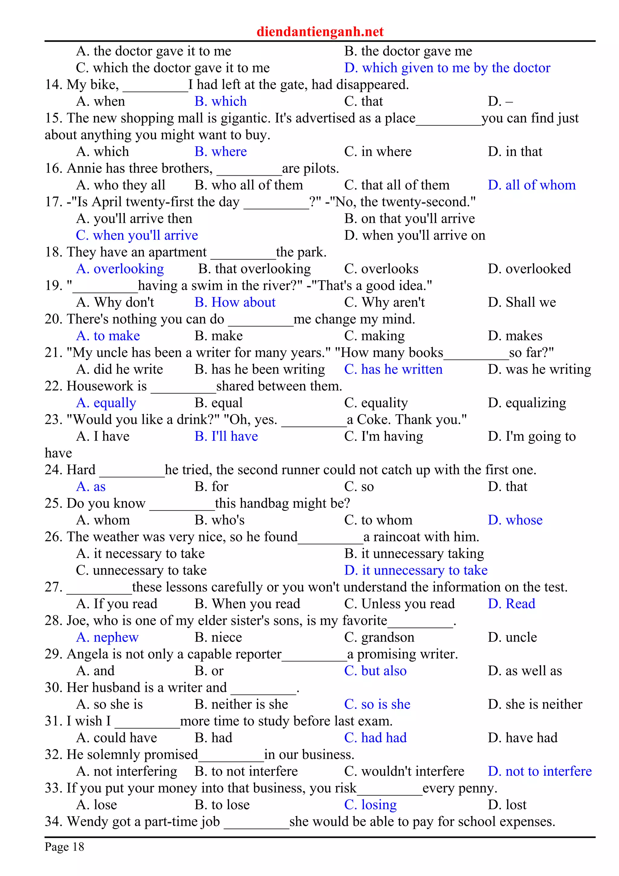 diendantienganh.net
A. the doctor gave it to me B. the doctor gave me
C. which the doctor gave it to me D. which given to me by the doctor
14. My bike, _________I had left at the gate, had disappeared.
A. when B. which C. that D. –
15. The new shopping mall is gigantic. It's advertised as a place_________you can find just
about anything you might want to buy.
A. which B. where C. in where D. in that
16. Annie has three brothers, _________are pilots.
A. who they all B. who all of them C. that all of them D. all of whom
17. -"Is April twenty-first the day _________?" -''No, the twenty-second."
A. you'll arrive then B. on that you'll arrive
C. when you'll arrive D. when you'll arrive on
18. They have an apartment _________the park.
A. overlooking B. that overlooking C. overlooks D. overlooked
19. "_________having a swim in the river?" -"That's a good idea."
A. Why don't B. How about C. Why aren't D. Shall we
20. There's nothing you can do _________me change my mind.
A. to make B. make C. making D. makes
21. "My uncle has been a writer for many years." "How many books_________so far?"
A. did he write B. has he been writing C. has he written D. was he writing
22. Housework is _________shared between them.
A. equally B. equal C. equality D. equalizing
23. "Would you like a drink?" "Oh, yes. _________a Coke. Thank you."
A. I have B. I'll have C. I'm having D. I'm going to
have
24. Hard _________he tried, the second runner could not catch up with the first one.
A. as B. for C. so D. that
25. Do you know _________this handbag might be?
A. whom B. who's C. to whom D. whose
26. The weather was very nice, so he found_________a raincoat with him.
A. it necessary to take B. it unnecessary taking
C. unnecessary to take D. it unnecessary to take
27. _________these lessons carefully or you won't understand the information on the test.
A. If you read B. When you read C. Unless you read D. Read
28. Joe, who is one of my elder sister's sons, is my favorite_________.
A. nephew B. niece C. grandson D. uncle
29. Angela is not only a capable reporter_________a promising writer.
A. and B. or C. but also D. as well as
30. Her husband is a writer and _________.
A. so she is B. neither is she C. so is she D. she is neither
31. I wish I _________more time to study before last exam.
A. could have B. had C. had had D. have had
32. He solemnly promised_________in our business.
A. not interfering B. to not interfere C. wouldn't interfere D. not to interfere
33. If you put your money into that business, you risk_________every penny.
A. lose B. to lose C. losing D. lost
34. Wendy got a part-time job _________she would be able to pay for school expenses.
Page 18
 
