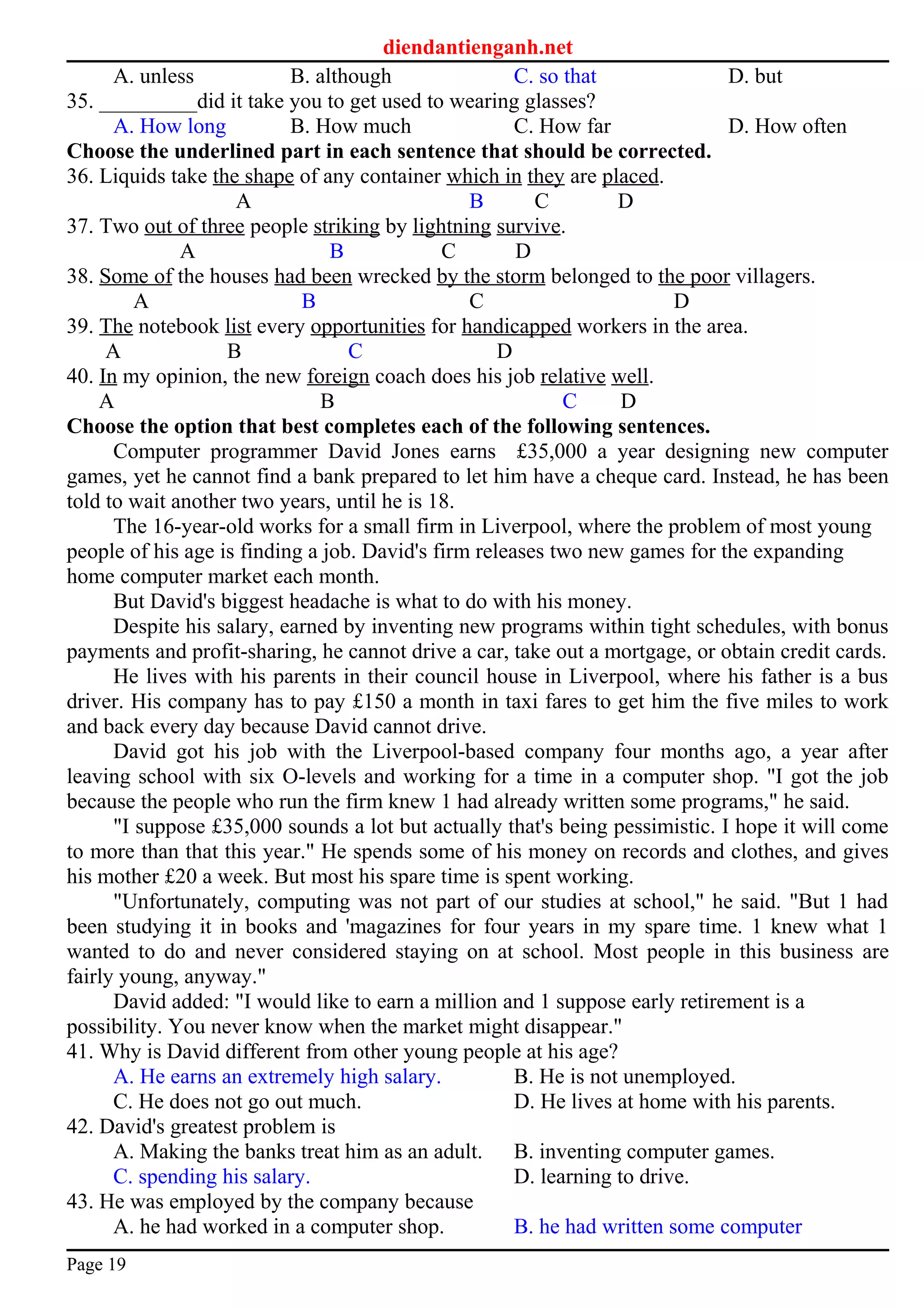 diendantienganh.net
A. unless B. although C. so that D. but
35. _________did it take you to get used to wearing glasses?
A. How long B. How much C. How far D. How often
Choose the underlined part in each sentence that should be corrected.
36. Liquids take the shape of any container which in they are placed.
A B C D
37. Two out of three people striking by lightning survive.
A B C D
38. Some of the houses had been wrecked by the storm belonged to the poor villagers.
A B C D
39. The notebook list every opportunities for handicapped workers in the area.
A B C D
40. In my opinion, the new foreign coach does his job relative well.
A B C D
Choose the option that best completes each of the following sentences.
Computer programmer David Jones earns £35,000 a year designing new computer
games, yet he cannot find a bank prepared to let him have a cheque card. Instead, he has been
told to wait another two years, until he is 18.
The 16-year-old works for a small firm in Liverpool, where the problem of most young
people of his age is finding a job. David's firm releases two new games for the expanding
home computer market each month.
But David's biggest headache is what to do with his money.
Despite his salary, earned by inventing new programs within tight schedules, with bonus
payments and profit-sharing, he cannot drive a car, take out a mortgage, or obtain credit cards.
He lives with his parents in their council house in Liverpool, where his father is a bus
driver. His company has to pay £150 a month in taxi fares to get him the five miles to work
and back every day because David cannot drive.
David got his job with the Liverpool-based company four months ago, a year after
leaving school with six O-levels and working for a time in a computer shop. "I got the job
because the people who run the firm knew 1 had already written some programs," he said.
"I suppose £35,000 sounds a lot but actually that's being pessimistic. I hope it will come
to more than that this year." He spends some of his money on records and clothes, and gives
his mother £20 a week. But most his spare time is spent working.
"Unfortunately, computing was not part of our studies at school," he said. "But 1 had
been studying it in books and 'magazines for four years in my spare time. 1 knew what 1
wanted to do and never considered staying on at school. Most people in this business are
fairly young, anyway."
David added: "I would like to earn a million and 1 suppose early retirement is a
possibility. You never know when the market might disappear."
41. Why is David different from other young people at his age?
A. He earns an extremely high salary. B. He is not unemployed.
C. He does not go out much. D. He lives at home with his parents.
42. David's greatest problem is
A. Making the banks treat him as an adult. B. inventing computer games.
C. spending his salary. D. learning to drive.
43. He was employed by the company because
A. he had worked in a computer shop. B. he had written some computer
Page 19
 
