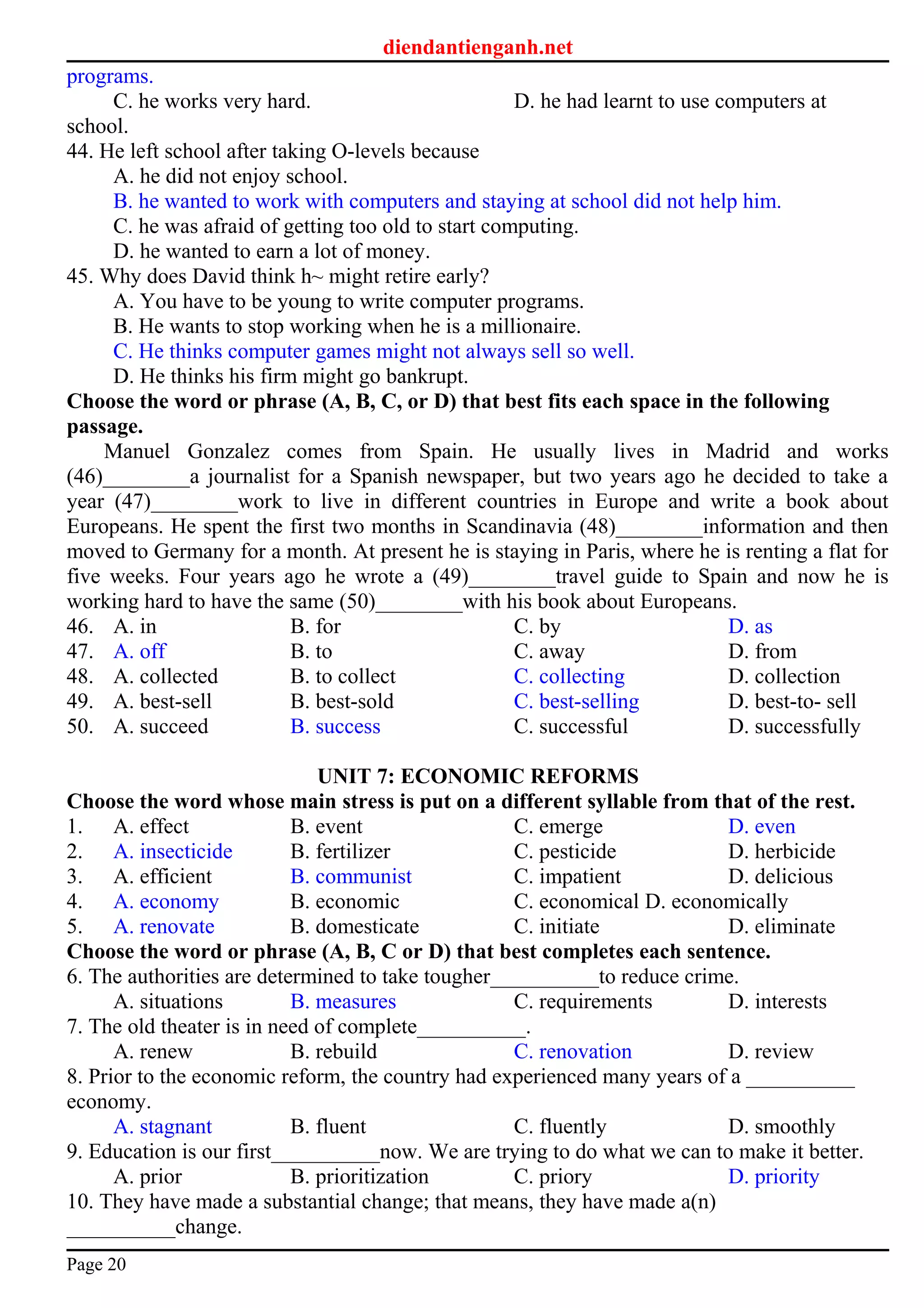 diendantienganh.net
programs.
C. he works very hard. D. he had learnt to use computers at
school.
44. He left school after taking O-levels because
A. he did not enjoy school.
B. he wanted to work with computers and staying at school did not help him.
C. he was afraid of getting too old to start computing.
D. he wanted to earn a lot of money.
45. Why does David think h~ might retire early?
A. You have to be young to write computer programs.
B. He wants to stop working when he is a millionaire.
C. He thinks computer games might not always sell so well.
D. He thinks his firm might go bankrupt.
Choose the word or phrase (A, B, C, or D) that best fits each space in the following
passage.
Manuel Gonzalez comes from Spain. He usually lives in Madrid and works
(46)________a journalist for a Spanish newspaper, but two years ago he decided to take a
year (47)________work to live in different countries in Europe and write a book about
Europeans. He spent the first two months in Scandinavia (48)________information and then
moved to Germany for a month. At present he is staying in Paris, where he is renting a flat for
five weeks. Four years ago he wrote a (49)________travel guide to Spain and now he is
working hard to have the same (50)________with his book about Europeans.
46. A. in B. for C. by D. as
47. A. off B. to C. away D. from
48. A. collected B. to collect C. collecting D. collection
49. A. best-sell B. best-sold C. best-selling D. best-to- sell
50. A. succeed B. success C. successful D. successfully
UNIT 7: ECONOMIC REFORMS
Choose the word whose main stress is put on a different syllable from that of the rest.
1. A. effect B. event C. emerge D. even
2. A. insecticide B. fertilizer C. pesticide D. herbicide
3. A. efficient B. communist C. impatient D. delicious
4. A. economy B. economic C. economical D. economically
5. A. renovate B. domesticate C. initiate D. eliminate
Choose the word or phrase (A, B, C or D) that best completes each sentence.
6. The authorities are determined to take tougher__________to reduce crime.
A. situations B. measures C. requirements D. interests
7. The old theater is in need of complete__________.
A. renew B. rebuild C. renovation D. review
8. Prior to the economic reform, the country had experienced many years of a __________
economy.
A. stagnant B. fluent C. fluently D. smoothly
9. Education is our first__________now. We are trying to do what we can to make it better.
A. prior B. prioritization C. priory D. priority
10. They have made a substantial change; that means, they have made a(n)
__________change.
Page 20
 