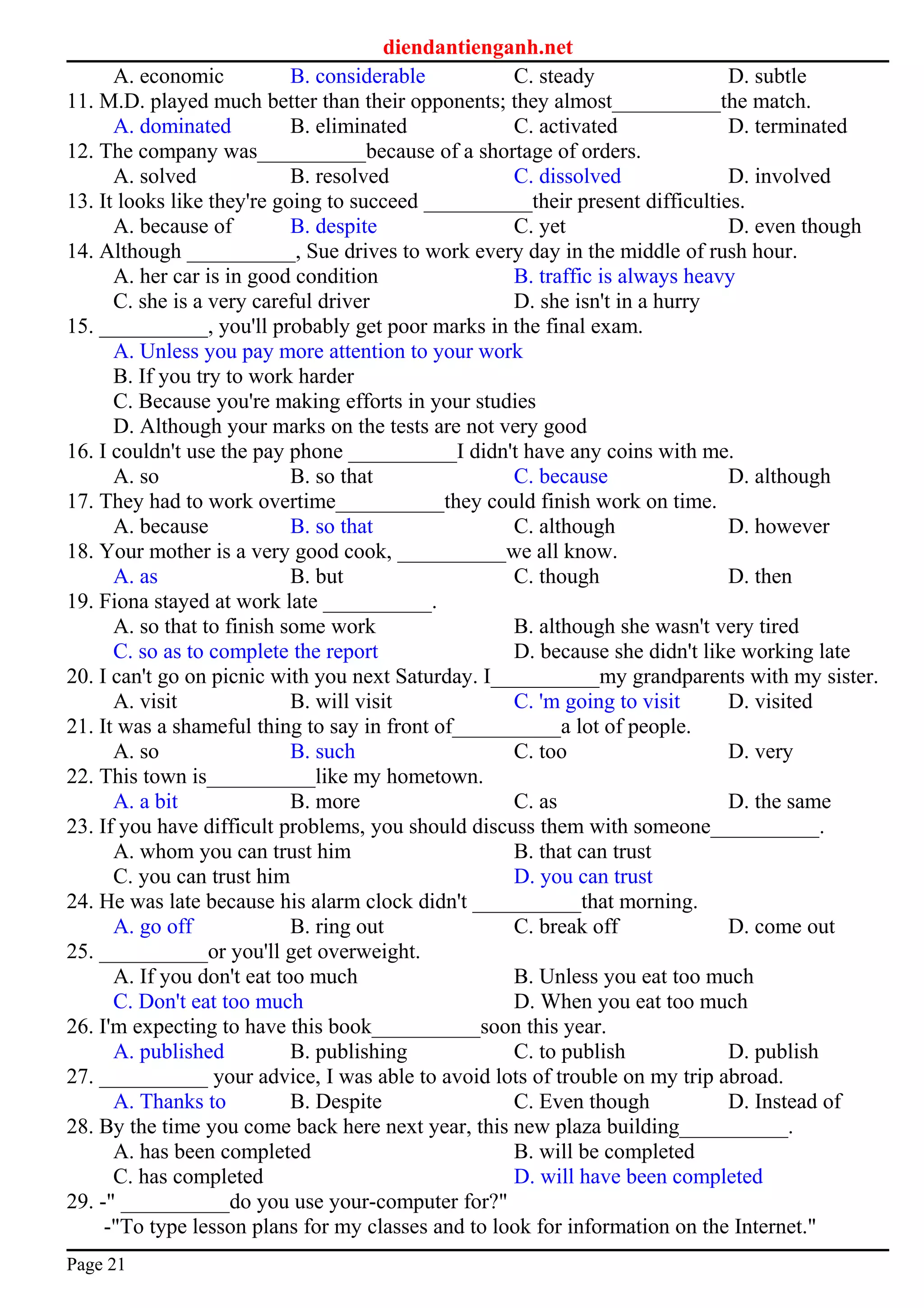 diendantienganh.net
A. economic B. considerable C. steady D. subtle
11. M.D. played much better than their opponents; they almost__________the match.
A. dominated B. eliminated C. activated D. terminated
12. The company was__________because of a shortage of orders.
A. solved B. resolved C. dissolved D. involved
13. It looks like they're going to succeed __________their present difficulties.
A. because of B. despite C. yet D. even though
14. Although __________, Sue drives to work every day in the middle of rush hour.
A. her car is in good condition B. traffic is always heavy
C. she is a very careful driver D. she isn't in a hurry
15. __________, you'll probably get poor marks in the final exam.
A. Unless you pay more attention to your work
B. If you try to work harder
C. Because you're making efforts in your studies
D. Although your marks on the tests are not very good
16. I couldn't use the pay phone __________I didn't have any coins with me.
A. so B. so that C. because D. although
17. They had to work overtime__________they could finish work on time.
A. because B. so that C. although D. however
18. Your mother is a very good cook, __________we all know.
A. as B. but C. though D. then
19. Fiona stayed at work late __________.
A. so that to finish some work B. although she wasn't very tired
C. so as to complete the report D. because she didn't like working late
20. I can't go on picnic with you next Saturday. I__________my grandparents with my sister.
A. visit B. will visit C. 'm going to visit D. visited
21. It was a shameful thing to say in front of__________a lot of people.
A. so B. such C. too D. very
22. This town is__________like my hometown.
A. a bit B. more C. as D. the same
23. If you have difficult problems, you should discuss them with someone__________.
A. whom you can trust him B. that can trust
C. you can trust him D. you can trust
24. He was late because his alarm clock didn't __________that morning.
A. go off B. ring out C. break off D. come out
25. __________or you'll get overweight.
A. If you don't eat too much B. Unless you eat too much
C. Don't eat too much D. When you eat too much
26. I'm expecting to have this book__________soon this year.
A. published B. publishing C. to publish D. publish
27. __________ your advice, I was able to avoid lots of trouble on my trip abroad.
A. Thanks to B. Despite C. Even though D. Instead of
28. By the time you come back here next year, this new plaza building__________.
A. has been completed B. will be completed
C. has completed D. will have been completed
29. -" __________do you use your-computer for?"
-"To type lesson plans for my classes and to look for information on the Internet."
Page 21
 