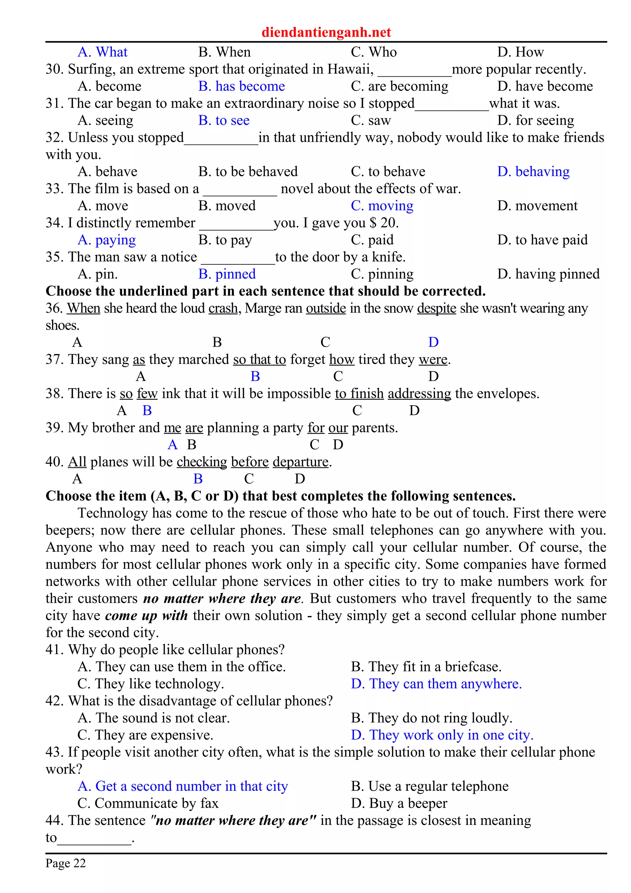 diendantienganh.net
A. What B. When C. Who D. How
30. Surfing, an extreme sport that originated in Hawaii, __________more popular recently.
A. become B. has become C. are becoming D. have become
31. The car began to make an extraordinary noise so I stopped__________what it was.
A. seeing B. to see C. saw D. for seeing
32. Unless you stopped__________in that unfriendly way, nobody would like to make friends
with you.
A. behave B. to be behaved C. to behave D. behaving
33. The film is based on a __________ novel about the effects of war.
A. move B. moved C. moving D. movement
34. I distinctly remember __________you. I gave you $ 20.
A. paying B. to pay C. paid D. to have paid
35. The man saw a notice __________to the door by a knife.
A. pin. B. pinned C. pinning D. having pinned
Choose the underlined part in each sentence that should be corrected.
36. When she heard the loud crash, Marge ran outside in the snow despite she wasn't wearing any
shoes.
A B C D
37. They sang as they marched so that to forget how tired they were.
A B C D
38. There is so few ink that it will be impossible to finish addressing the envelopes.
A B C D
39. My brother and me are planning a party for our parents.
A B C D
40. All planes will be checking before departure.
A B C D
Choose the item (A, B, C or D) that best completes the following sentences.
Technology has come to the rescue of those who hate to be out of touch. First there were
beepers; now there are cellular phones. These small telephones can go anywhere with you.
Anyone who may need to reach you can simply call your cellular number. Of course, the
numbers for most cellular phones work only in a specific city. Some companies have formed
networks with other cellular phone services in other cities to try to make numbers work for
their customers no matter where they are. But customers who travel frequently to the same
city have come up with their own solution - they simply get a second cellular phone number
for the second city.
41. Why do people like cellular phones?
A. They can use them in the office. B. They fit in a briefcase.
C. They like technology. D. They can them anywhere.
42. What is the disadvantage of cellular phones?
A. The sound is not clear. B. They do not ring loudly.
C. They are expensive. D. They work only in one city.
43. If people visit another city often, what is the simple solution to make their cellular phone
work?
A. Get a second number in that city B. Use a regular telephone
C. Communicate by fax D. Buy a beeper
44. The sentence "no matter where they are" in the passage is closest in meaning
to__________.
Page 22
 