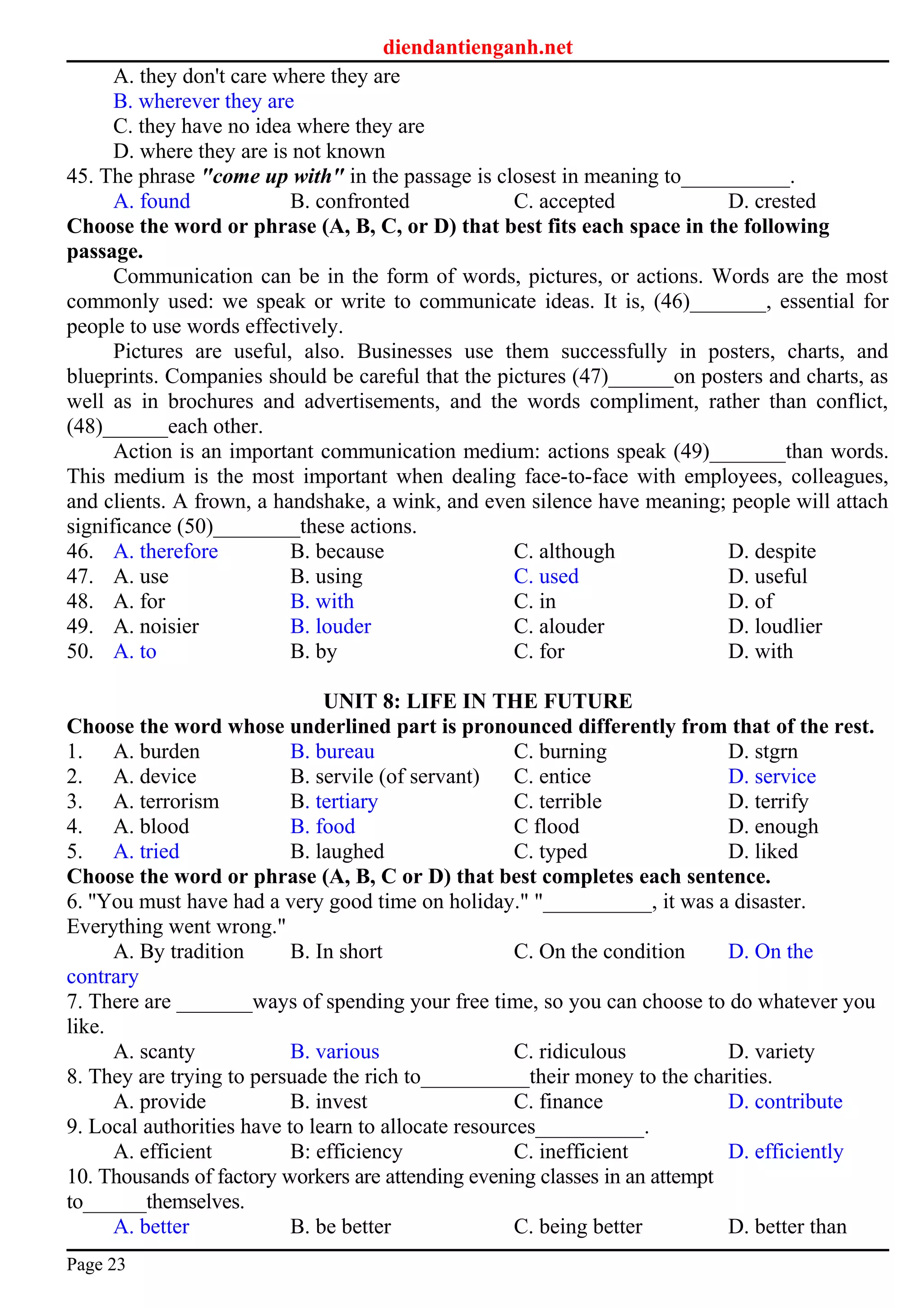 diendantienganh.net
A. they don't care where they are
B. wherever they are
C. they have no idea where they are
D. where they are is not known
45. The phrase "come up with" in the passage is closest in meaning to__________.
A. found B. confronted C. accepted D. crested
Choose the word or phrase (A, B, C, or D) that best fits each space in the following
passage.
Communication can be in the form of words, pictures, or actions. Words are the most
commonly used: we speak or write to communicate ideas. It is, (46)_______, essential for
people to use words effectively.
Pictures are useful, also. Businesses use them successfully in posters, charts, and
blueprints. Companies should be careful that the pictures (47)______on posters and charts, as
well as in brochures and advertisements, and the words compliment, rather than conflict,
(48)______each other.
Action is an important communication medium: actions speak (49)_______than words.
This medium is the most important when dealing face-to-face with employees, colleagues,
and clients. A frown, a handshake, a wink, and even silence have meaning; people will attach
significance (50)________these actions.
46. A. therefore B. because C. although D. despite
47. A. use B. using C. used D. useful
48. A. for B. with C. in D. of
49. A. noisier B. louder C. alouder D. loudlier
50. A. to B. by C. for D. with
UNIT 8: LIFE IN THE FUTURE
Choose the word whose underlined part is pronounced differently from that of the rest.
1. A. burden B. bureau C. burning D. stgrn
2. A. device B. servile (of servant) C. entice D. service
3. A. terrorism B. tertiary C. terrible D. terrify
4. A. blood B. food C flood D. enough
5. A. tried B. laughed C. typed D. liked
Choose the word or phrase (A, B, C or D) that best completes each sentence.
6. ''You must have had a very good time on holiday." "__________, it was a disaster.
Everything went wrong."
A. By tradition B. In short C. On the condition D. On the
contrary
7. There are _______ways of spending your free time, so you can choose to do whatever you
like.
A. scanty B. various C. ridiculous D. variety
8. They are trying to persuade the rich to__________their money to the charities.
A. provide B. invest C. finance D. contribute
9. Local authorities have to learn to allocate resources__________.
A. efficient B: efficiency C. inefficient D. efficiently
10. Thousands of factory workers are attending evening classes in an attempt
to______themselves.
A. better B. be better C. being better D. better than
Page 23
 