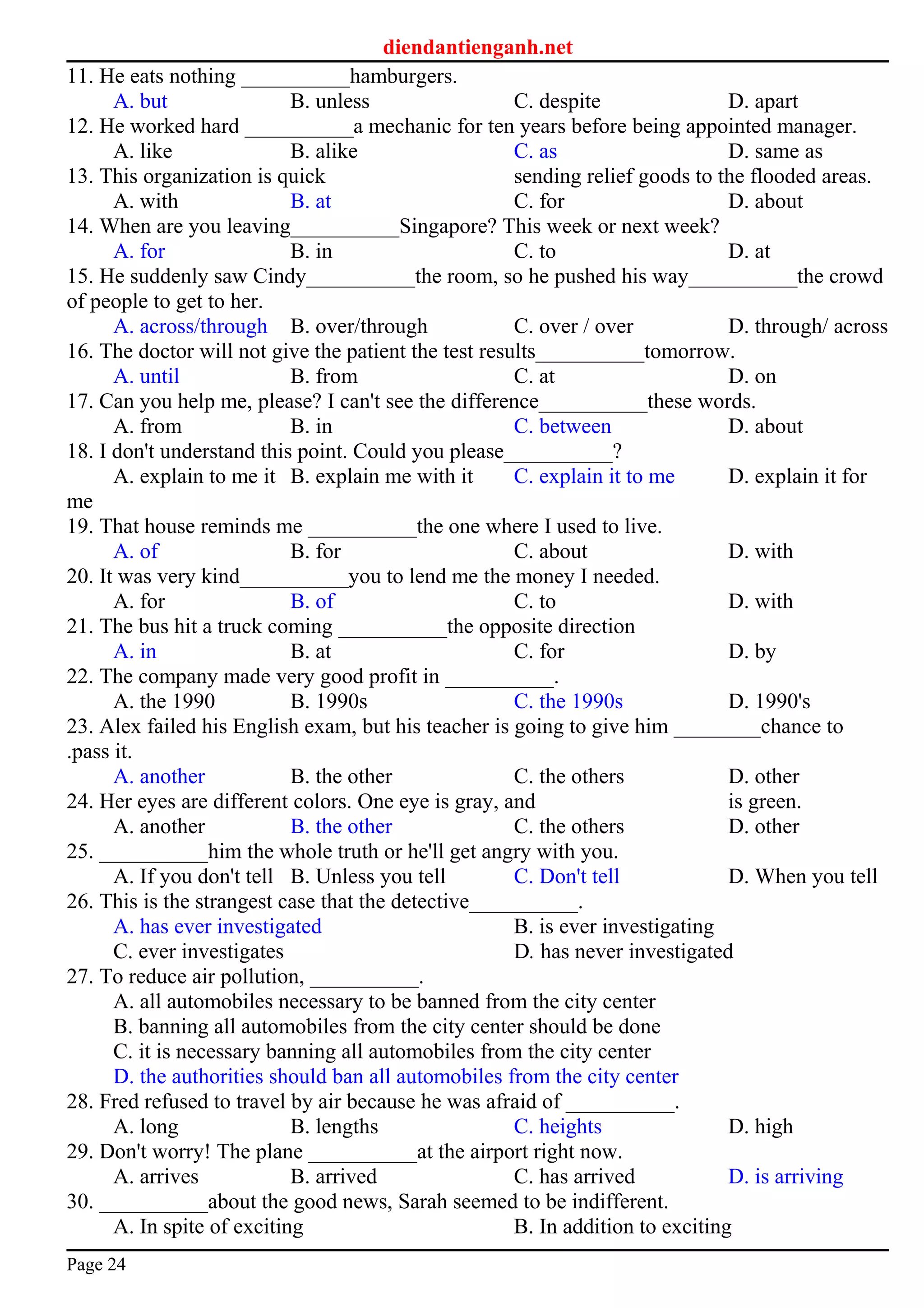 diendantienganh.net
11. He eats nothing __________hamburgers.
A. but B. unless C. despite D. apart
12. He worked hard __________a mechanic for ten years before being appointed manager.
A. like B. alike C. as D. same as
13. This organization is quick sending relief goods to the flooded areas.
A. with B. at C. for D. about
14. When are you leaving__________Singapore? This week or next week?
A. for B. in C. to D. at
15. He suddenly saw Cindy__________the room, so he pushed his way__________the crowd
of people to get to her.
A. across/through B. over/through C. over / over D. through/ across
16. The doctor will not give the patient the test results__________tomorrow.
A. until B. from C. at D. on
17. Can you help me, please? I can't see the difference__________these words.
A. from B. in C. between D. about
18. I don't understand this point. Could you please__________?
A. explain to me it B. explain me with it C. explain it to me D. explain it for
me
19. That house reminds me __________the one where I used to live.
A. of B. for C. about D. with
20. It was very kind__________you to lend me the money I needed.
A. for B. of C. to D. with
21. The bus hit a truck coming __________the opposite direction
A. in B. at C. for D. by
22. The company made very good profit in __________.
A. the 1990 B. 1990s C. the 1990s D. 1990's
23. Alex failed his English exam, but his teacher is going to give him ________chance to
.pass it.
A. another B. the other C. the others D. other
24. Her eyes are different colors. One eye is gray, and is green.
A. another B. the other C. the others D. other
25. __________him the whole truth or he'll get angry with you.
A. If you don't tell B. Unless you tell C. Don't tell D. When you tell
26. This is the strangest case that the detective__________.
A. has ever investigated B. is ever investigating
C. ever investigates D. has never investigated
27. To reduce air pollution, __________.
A. all automobiles necessary to be banned from the city center
B. banning all automobiles from the city center should be done
C. it is necessary banning all automobiles from the city center
D. the authorities should ban all automobiles from the city center
28. Fred refused to travel by air because he was afraid of __________.
A. long B. lengths C. heights D. high
29. Don't worry! The plane __________at the airport right now.
A. arrives B. arrived C. has arrived D. is arriving
30. __________about the good news, Sarah seemed to be indifferent.
A. In spite of exciting B. In addition to exciting
Page 24
 