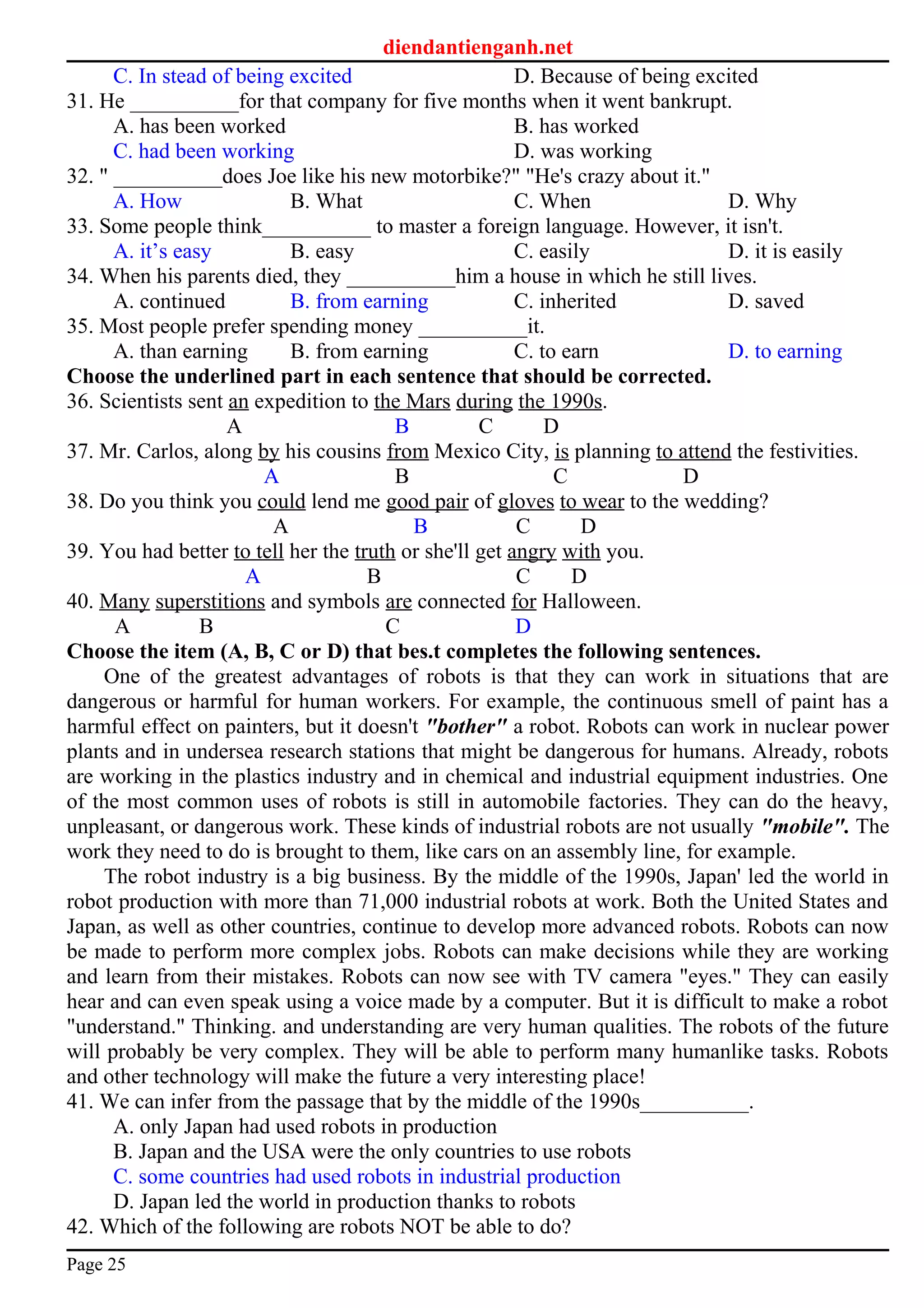 diendantienganh.net
C. In stead of being excited D. Because of being excited
31. He __________for that company for five months when it went bankrupt.
A. has been worked B. has worked
C. had been working D. was working
32. " __________does Joe like his new motorbike?" "He's crazy about it."
A. How B. What C. When D. Why
33. Some people think__________ to master a foreign language. However, it isn't.
A. it’s easy B. easy C. easily D. it is easily
34. When his parents died, they __________him a house in which he still lives.
A. continued B. from earning C. inherited D. saved
35. Most people prefer spending money __________it.
A. than earning B. from earning C. to earn D. to earning
Choose the underlined part in each sentence that should be corrected.
36. Scientists sent an expedition to the Mars during the 1990s.
A B C D
37. Mr. Carlos, along by his cousins from Mexico City, is planning to attend the festivities.
A B C D
38. Do you think you could lend me good pair of gloves to wear to the wedding?
A B C D
39. You had better to tell her the truth or she'll get angry with you.
A B C D
40. Many superstitions and symbols are connected for Halloween.
A B C D
Choose the item (A, B, C or D) that bes.t completes the following sentences.
One of the greatest advantages of robots is that they can work in situations that are
dangerous or harmful for human workers. For example, the continuous smell of paint has a
harmful effect on painters, but it doesn't "bother" a robot. Robots can work in nuclear power
plants and in undersea research stations that might be dangerous for humans. Already, robots
are working in the plastics industry and in chemical and industrial equipment industries. One
of the most common uses of robots is still in automobile factories. They can do the heavy,
unpleasant, or dangerous work. These kinds of industrial robots are not usually "mobile". The
work they need to do is brought to them, like cars on an assembly line, for example.
The robot industry is a big business. By the middle of the 1990s, Japan' led the world in
robot production with more than 71,000 industrial robots at work. Both the United States and
Japan, as well as other countries, continue to develop more advanced robots. Robots can now
be made to perform more complex jobs. Robots can make decisions while they are working
and learn from their mistakes. Robots can now see with TV camera "eyes." They can easily
hear and can even speak using a voice made by a computer. But it is difficult to make a robot
"understand." Thinking. and understanding are very human qualities. The robots of the future
will probably be very complex. They will be able to perform many humanlike tasks. Robots
and other technology will make the future a very interesting place!
41. We can infer from the passage that by the middle of the 1990s__________.
A. only Japan had used robots in production
B. Japan and the USA were the only countries to use robots
C. some countries had used robots in industrial production
D. Japan led the world in production thanks to robots
42. Which of the following are robots NOT be able to do?
Page 25
 