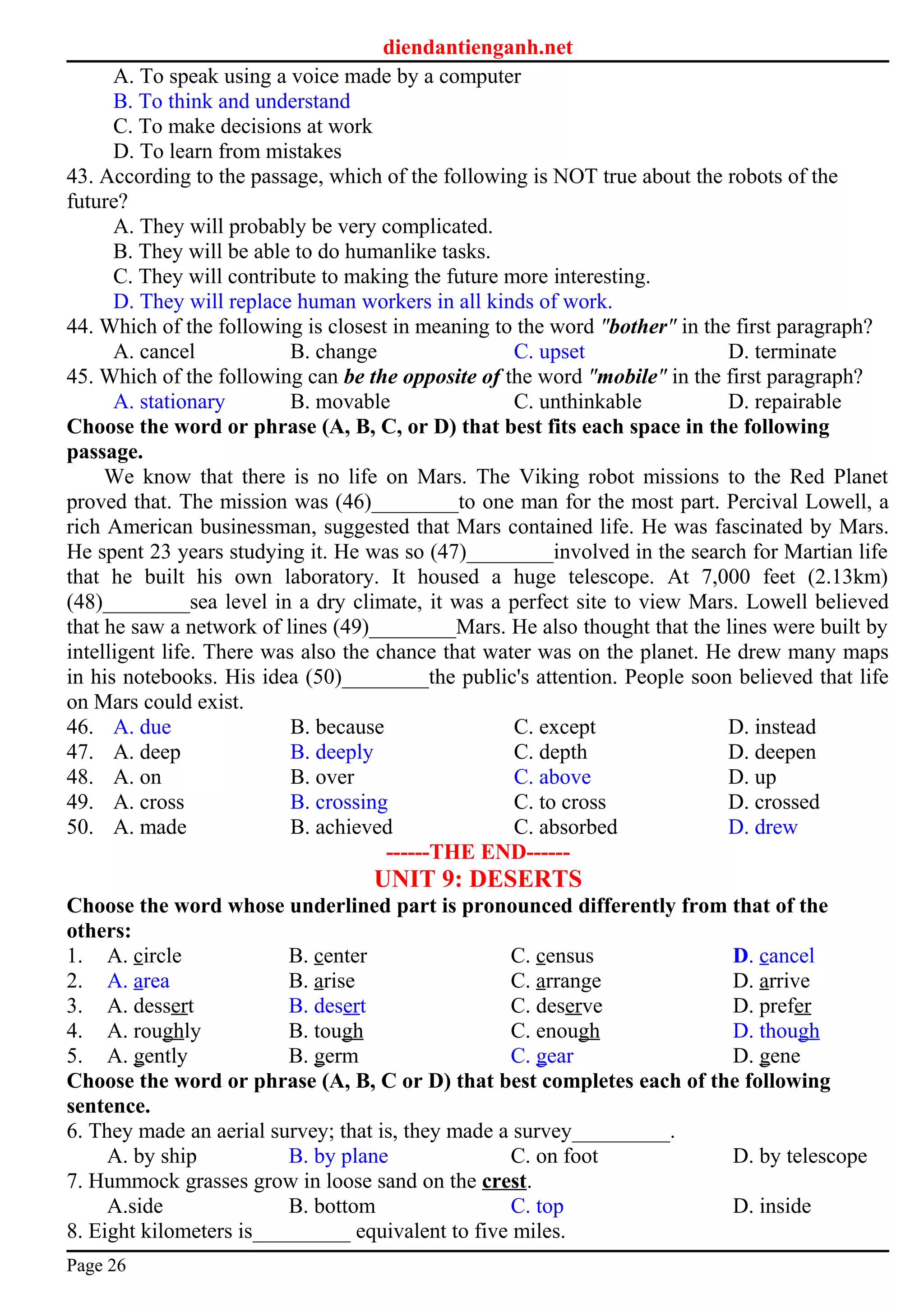 diendantienganh.net
A. To speak using a voice made by a computer
B. To think and understand
C. To make decisions at work
D. To learn from mistakes
43. According to the passage, which of the following is NOT true about the robots of the
future?
A. They will probably be very complicated.
B. They will be able to do humanlike tasks.
C. They will contribute to making the future more interesting.
D. They will replace human workers in all kinds of work.
44. Which of the following is closest in meaning to the word "bother" in the first paragraph?
A. cancel B. change C. upset D. terminate
45. Which of the following can be the opposite of the word "mobile" in the first paragraph?
A. stationary B. movable C. unthinkable D. repairable
Choose the word or phrase (A, B, C, or D) that best fits each space in the following
passage.
We know that there is no life on Mars. The Viking robot missions to the Red Planet
proved that. The mission was (46)________to one man for the most part. Percival Lowell, a
rich American businessman, suggested that Mars contained life. He was fascinated by Mars.
He spent 23 years studying it. He was so (47)________involved in the search for Martian life
that he built his own laboratory. It housed a huge telescope. At 7,000 feet (2.13km)
(48)________sea level in a dry climate, it was a perfect site to view Mars. Lowell believed
that he saw a network of lines (49)________Mars. He also thought that the lines were built by
intelligent life. There was also the chance that water was on the planet. He drew many maps
in his notebooks. His idea (50)________the public's attention. People soon believed that life
on Mars could exist.
46. A. due B. because C. except D. instead
47. A. deep B. deeply C. depth D. deepen
48. A. on B. over C. above D. up
49. A. cross B. crossing C. to cross D. crossed
50. A. made B. achieved C. absorbed D. drew
------THE END------
UNIT 9: DESERTS
Choose the word whose underlined part is pronounced differently from that of the
others:
1. A. circle B. center C. census D. cancel
2. A. area B. arise C. arrange D. arrive
3. A. dessert B. desert C. deserve D. prefer
4. A. roughly B. tough C. enough D. though
5. A. gently B. germ C. gear D. gene
Choose the word or phrase (A, B, C or D) that best completes each of the following
sentence.
6. They made an aerial survey; that is, they made a survey_________.
A. by ship B. by plane C. on foot D. by telescope
7. Hummock grasses grow in loose sand on the crest.
A.side B. bottom C. top D. inside
8. Eight kilometers is_________ equivalent to five miles.
Page 26
 