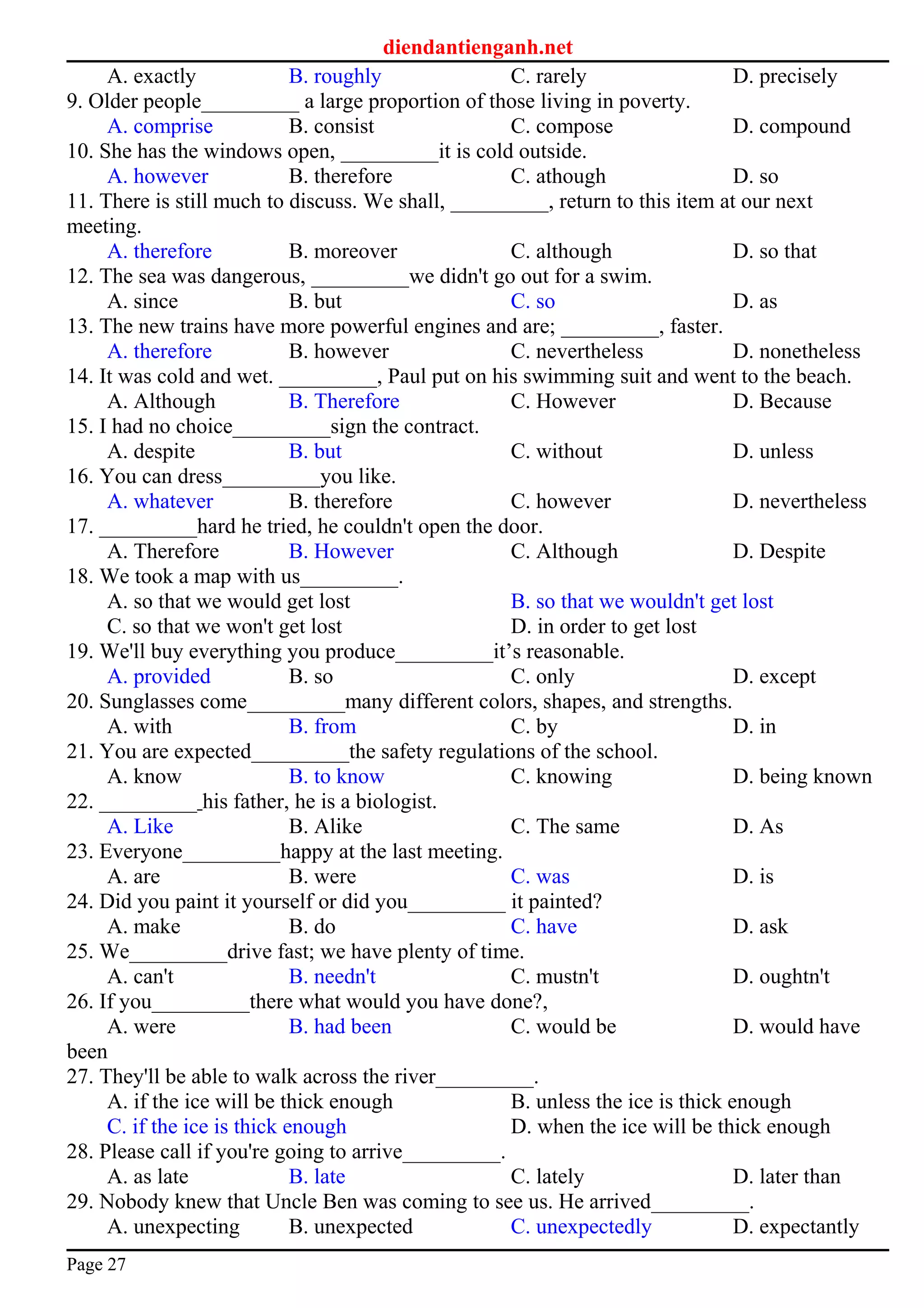 diendantienganh.net
A. exactly B. roughly C. rarely D. precisely
9. Older people_________ a large proportion of those living in poverty.
A. comprise B. consist C. compose D. compound
10. She has the windows open, _________it is cold outside.
A. however B. therefore C. athough D. so
11. There is still much to discuss. We shall, _________, return to this item at our next
meeting.
A. therefore B. moreover C. although D. so that
12. The sea was dangerous, _________we didn't go out for a swim.
A. since B. but C. so D. as
13. The new trains have more powerful engines and are; _________, faster.
A. therefore B. however C. nevertheless D. nonetheless
14. It was cold and wet. _________, Paul put on his swimming suit and went to the beach.
A. Although B. Therefore C. However D. Because
15. I had no choice_________sign the contract.
A. despite B. but C. without D. unless
16. You can dress_________you like.
A. whatever B. therefore C. however D. nevertheless
17. _________hard he tried, he couldn't open the door.
A. Therefore B. However C. Although D. Despite
18. We took a map with us_________.
A. so that we would get lost B. so that we wouldn't get lost
C. so that we won't get lost D. in order to get lost
19. We'll buy everything you produce_________it’s reasonable.
A. provided B. so C. only D. except
20. Sunglasses come_________many different colors, shapes, and strengths.
A. with B. from C. by D. in
21. You are expected_________the safety regulations of the school.
A. know B. to know C. knowing D. being known
22. _________ his father, he is a biologist.
A. Like B. Alike C. The same D. As
23. Everyone_________happy at the last meeting.
A. are B. were C. was D. is
24. Did you paint it yourself or did you_________ it painted?
A. make B. do C. have D. ask
25. We_________drive fast; we have plenty of time.
A. can't B. needn't C. mustn't D. oughtn't
26. If you_________there what would you have done?,
A. were B. had been C. would be D. would have
been
27. They'll be able to walk across the river_________.
A. if the ice will be thick enough B. unless the ice is thick enough
C. if the ice is thick enough D. when the ice will be thick enough
28. Please call if you're going to arrive_________.
A. as late B. late C. lately D. later than
29. Nobody knew that Uncle Ben was coming to see us. He arrived_________.
A. unexpecting B. unexpected C. unexpectedly D. expectantly
Page 27
 
