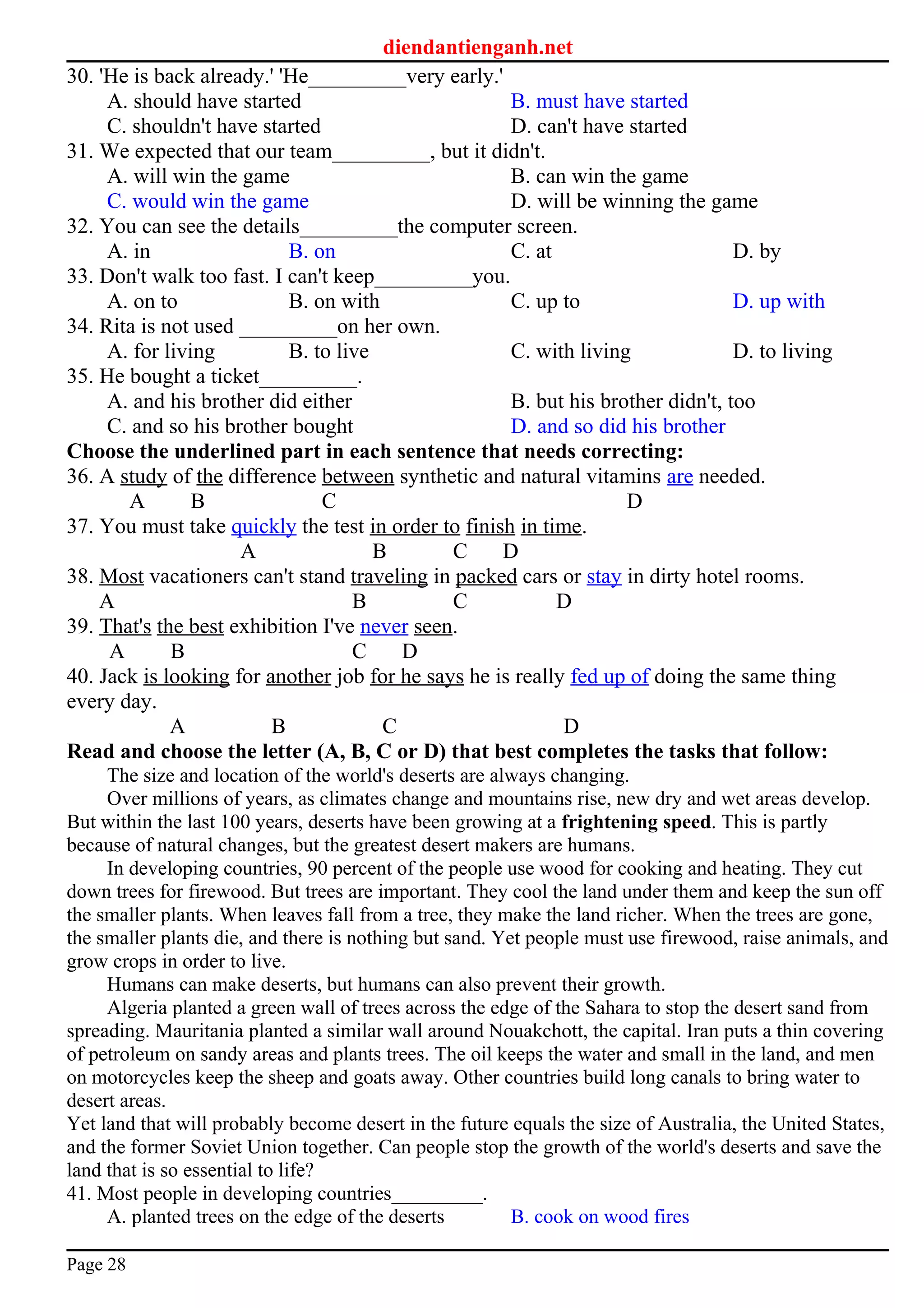 diendantienganh.net
30. 'He is back already.' 'He_________very early.'
A. should have started B. must have started
C. shouldn't have started D. can't have started
31. We expected that our team_________, but it didn't.
A. will win the game B. can win the game
C. would win the game D. will be winning the game
32. You can see the details_________the computer screen.
A. in B. on C. at D. by
33. Don't walk too fast. I can't keep_________you.
A. on to B. on with C. up to D. up with
34. Rita is not used _________on her own.
A. for living B. to live C. with living D. to living
35. He bought a ticket_________.
A. and his brother did either B. but his brother didn't, too
C. and so his brother bought D. and so did his brother
Choose the underlined part in each sentence that needs correcting:
36. A study of the difference between synthetic and natural vitamins are needed.
A B C D
37. You must take quickly the test in order to finish in time.
A B C D
38. Most vacationers can't stand traveling in packed cars or stay in dirty hotel rooms.
A B C D
39. That's the best exhibition I've never seen.
A B C D
40. Jack is looking for another job for he says he is really fed up of doing the same thing
every day.
A B C D
Read and choose the letter (A, B, C or D) that best completes the tasks that follow:
The size and location of the world's deserts are always changing.
Over millions of years, as climates change and mountains rise, new dry and wet areas develop.
But within the last 100 years, deserts have been growing at a frightening speed. This is partly
because of natural changes, but the greatest desert makers are humans.
In developing countries, 90 percent of the people use wood for cooking and heating. They cut
down trees for firewood. But trees are important. They cool the land under them and keep the sun off
the smaller plants. When leaves fall from a tree, they make the land richer. When the trees are gone,
the smaller plants die, and there is nothing but sand. Yet people must use firewood, raise animals, and
grow crops in order to live.
Humans can make deserts, but humans can also prevent their growth.
Algeria planted a green wall of trees across the edge of the Sahara to stop the desert sand from
spreading. Mauritania planted a similar wall around Nouakchott, the capital. Iran puts a thin covering
of petroleum on sandy areas and plants trees. The oil keeps the water and small in the land, and men
on motorcycles keep the sheep and goats away. Other countries build long canals to bring water to
desert areas.
Yet land that will probably become desert in the future equals the size of Australia, the United States,
and the former Soviet Union together. Can people stop the growth of the world's deserts and save the
land that is so essential to life?
41. Most people in developing countries_________.
A. planted trees on the edge of the deserts B. cook on wood fires
Page 28
 