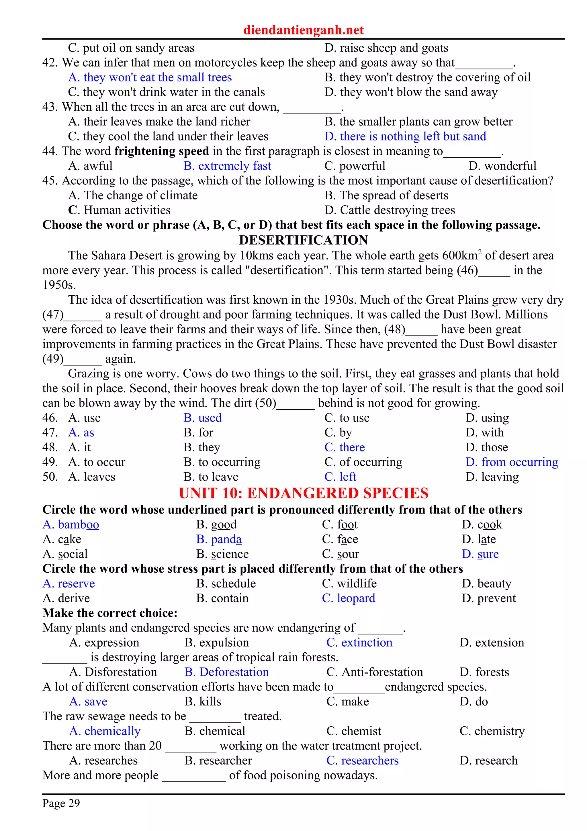 diendantienganh.net
C. put oil on sandy areas D. raise sheep and goats
42. We can infer that men on motorcycles keep the sheep and goats away so that_________.
A. they won't eat the small trees B. they won't destroy the covering of oil
C. they won't drink water in the canals D. they won't blow the sand away
43. When all the trees in an area are cut down, _________.
A. their leaves make the land richer B. the smaller plants can grow better
C. they cool the land under their leaves D. there is nothing left but sand
44. The word frightening speed in the first paragraph is closest in meaning to_________.
A. awful B. extremely fast C. powerful D. wonderful
45. According to the passage, which of the following is the most important cause of desertification?
A. The change of climate B. The spread of deserts
C. Human activities D. Cattle destroying trees
Choose the word or phrase (A, B, C, or D) that best fits each space in the following passage.
DESERTIFICATION
The Sahara Desert is growing by 10kms each year. The whole earth gets 600km2
of desert area
more every year. This process is called "desertification". This term started being (46)_____ in the
1950s.
The idea of desertification was first known in the 1930s. Much of the Great Plains grew very dry
(47)______ a result of drought and poor farming techniques. It was called the Dust Bowl. Millions
were forced to leave their farms and their ways of life. Since then, (48)_____ have been great
improvements in farming practices in the Great Plains. These have prevented the Dust Bowl disaster
(49)______ again.
Grazing is one worry. Cows do two things to the soil. First, they eat grasses and plants that hold
the soil in place. Second, their hooves break down the top layer of soil. The result is that the good soil
can be blown away by the wind. The dirt (50)______ behind is not good for growing.
46. A. use B. used C. to use D. using
47. A. as B. for C. by D. with
48. A. it B. they C. there D. those
49. A. to occur B. to occurring C. of occurring D. from occurring
50. A. leaves B. to leave C. left D. leaving
UNIT 10: ENDANGERED SPECIES
Circle the word whose underlined part is pronounced differently from that of the others
A. bamboo B. good C. foot D. cook
A. cake B. panda C. face D. late
A. social B. science C. sour D. sure
Circle the word whose stress part is placed differently from that of the others
A. reserve B. schedule C. wildlife D. beauty
A. derive B. contain C. leopard D. prevent
Make the correct choice:
Many plants and endangered species are now endangering of _______.
A. expression B. expulsion C. extinction D. extension
_______ is destroying larger areas of tropical rain forests.
A. Disforestation B. Deforestation C. Anti-forestation D. forests
A lot of different conservation efforts have been made to________endangered species.
A. save B. kills C. make D. do
The raw sewage needs to be ________ treated.
A. chemically B. chemical C. chemist C. chemistry
There are more than 20 ________ working on the water treatment project.
A. researches B. researcher C. researchers D. research
More and more people __________ of food poisoning nowadays.
Page 29
 