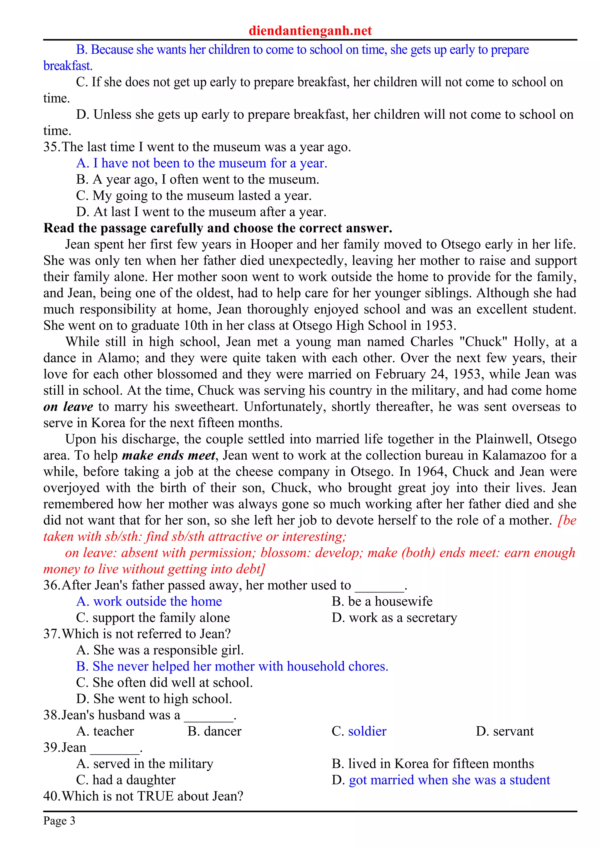 diendantienganh.net
B. Because she wants her children to come to school on time, she gets up early to prepare
breakfast.
C. If she does not get up early to prepare breakfast, her children will not come to school on
time.
D. Unless she gets up early to prepare breakfast, her children will not come to school on
time.
35.The last time I went to the museum was a year ago.
A. I have not been to the museum for a year.
B. A year ago, I often went to the museum.
C. My going to the museum lasted a year.
D. At last I went to the museum after a year.
Read the passage carefully and choose the correct answer.
Jean spent her first few years in Hooper and her family moved to Otsego early in her life.
She was only ten when her father died unexpectedly, leaving her mother to raise and support
their family alone. Her mother soon went to work outside the home to provide for the family,
and Jean, being one of the oldest, had to help care for her younger siblings. Although she had
much responsibility at home, Jean thoroughly enjoyed school and was an excellent student.
She went on to graduate 10th in her class at Otsego High School in 1953.
While still in high school, Jean met a young man named Charles "Chuck" Holly, at a
dance in Alamo; and they were quite taken with each other. Over the next few years, their
love for each other blossomed and they were married on February 24, 1953, while Jean was
still in school. At the time, Chuck was serving his country in the military, and had come home
on leave to marry his sweetheart. Unfortunately, shortly thereafter, he was sent overseas to
serve in Korea for the next fifteen months.
Upon his discharge, the couple settled into married life together in the Plainwell, Otsego
area. To help make ends meet, Jean went to work at the collection bureau in Kalamazoo for a
while, before taking a job at the cheese company in Otsego. In 1964, Chuck and Jean were
overjoyed with the birth of their son, Chuck, who brought great joy into their lives. Jean
remembered how her mother was always gone so much working after her father died and she
did not want that for her son, so she left her job to devote herself to the role of a mother. [be
taken with sb/sth: find sb/sth attractive or interesting;
on leave: absent with permission; blossom: develop; make (both) ends meet: earn enough
money to live without getting into debt]
36.After Jean's father passed away, her mother used to _______.
A. work outside the home B. be a housewife
C. support the family alone D. work as a secretary
37.Which is not referred to Jean?
A. She was a responsible girl.
B. She never helped her mother with household chores.
C. She often did well at school.
D. She went to high school.
38.Jean's husband was a _______.
A. teacher B. dancer C. soldier D. servant
39.Jean _______.
A. served in the military B. lived in Korea for fifteen months
C. had a daughter D. got married when she was a student
40.Which is not TRUE about Jean?
Page 3
 