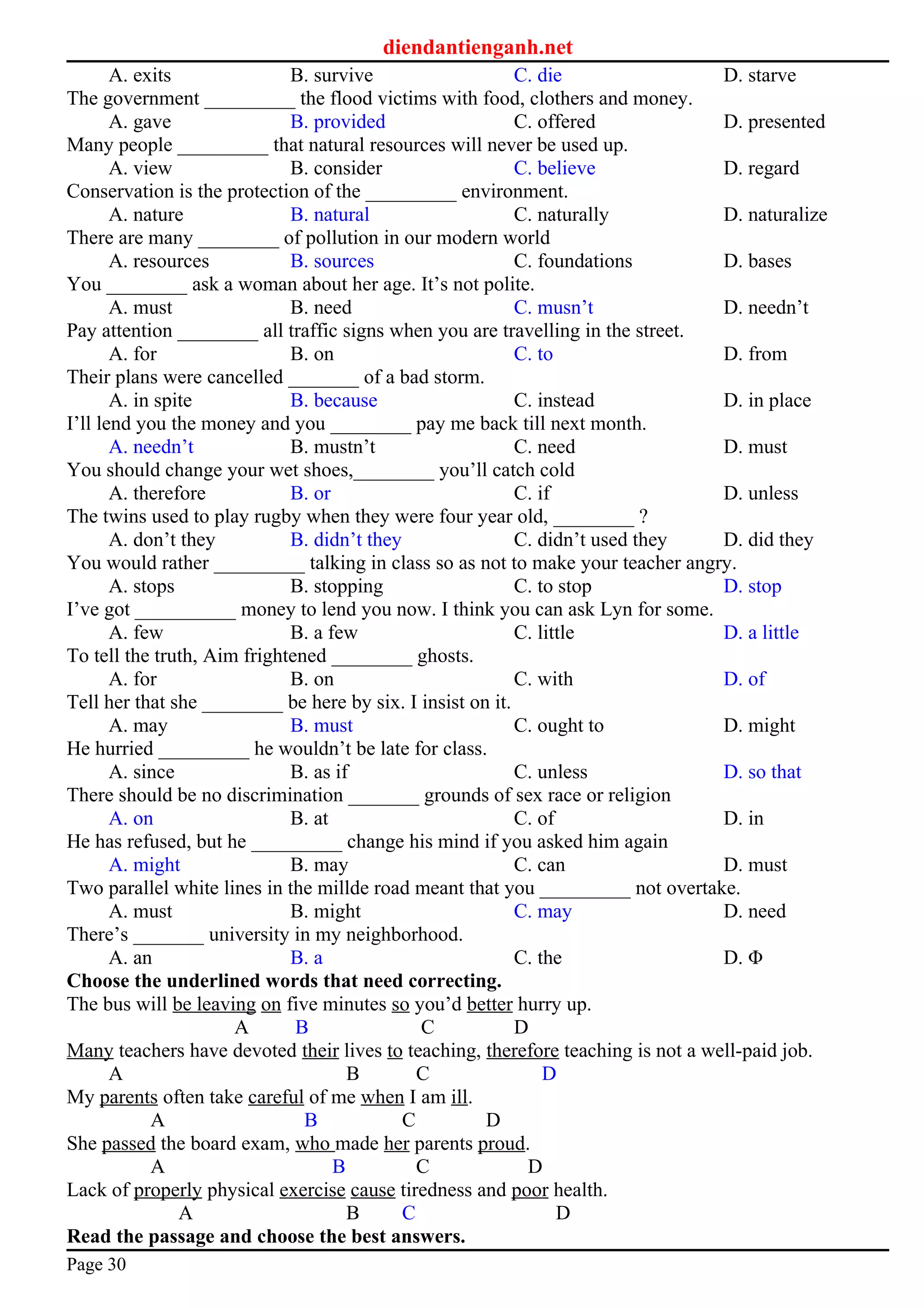 diendantienganh.net
A. exits B. survive C. die D. starve
The government _________ the flood victims with food, clothers and money.
A. gave B. provided C. offered D. presented
Many people _________ that natural resources will never be used up.
A. view B. consider C. believe D. regard
Conservation is the protection of the _________ environment.
A. nature B. natural C. naturally D. naturalize
There are many ________ of pollution in our modern world
A. resources B. sources C. foundations D. bases
You ________ ask a woman about her age. It’s not polite.
A. must B. need C. musn’t D. needn’t
Pay attention ________ all traffic signs when you are travelling in the street.
A. for B. on C. to D. from
Their plans were cancelled _______ of a bad storm.
A. in spite B. because C. instead D. in place
I’ll lend you the money and you ________ pay me back till next month.
A. needn’t B. mustn’t C. need D. must
You should change your wet shoes,________ you’ll catch cold
A. therefore B. or C. if D. unless
The twins used to play rugby when they were four year old, ________ ?
A. don’t they B. didn’t they C. didn’t used they D. did they
You would rather _________ talking in class so as not to make your teacher angry.
A. stops B. stopping C. to stop D. stop
I’ve got __________ money to lend you now. I think you can ask Lyn for some.
A. few B. a few C. little D. a little
To tell the truth, Aim frightened ________ ghosts.
A. for B. on C. with D. of
Tell her that she ________ be here by six. I insist on it.
A. may B. must C. ought to D. might
He hurried _________ he wouldn’t be late for class.
A. since B. as if C. unless D. so that
There should be no discrimination _______ grounds of sex race or religion
A. on B. at C. of D. in
He has refused, but he _________ change his mind if you asked him again
A. might B. may C. can D. must
Two parallel white lines in the millde road meant that you _________ not overtake.
A. must B. might C. may D. need
There’s _______ university in my neighborhood.
A. an B. a C. the D. Φ
Choose the underlined words that need correcting.
The bus will be leaving on five minutes so you’d better hurry up.
A B C D
Many teachers have devoted their lives to teaching, therefore teaching is not a well-paid job.
A B C D
My parents often take careful of me when I am ill.
A B C D
She passed the board exam, who made her parents proud.
A B C D
Lack of properly physical exercise cause tiredness and poor health.
A B C D
Read the passage and choose the best answers.
Page 30
 