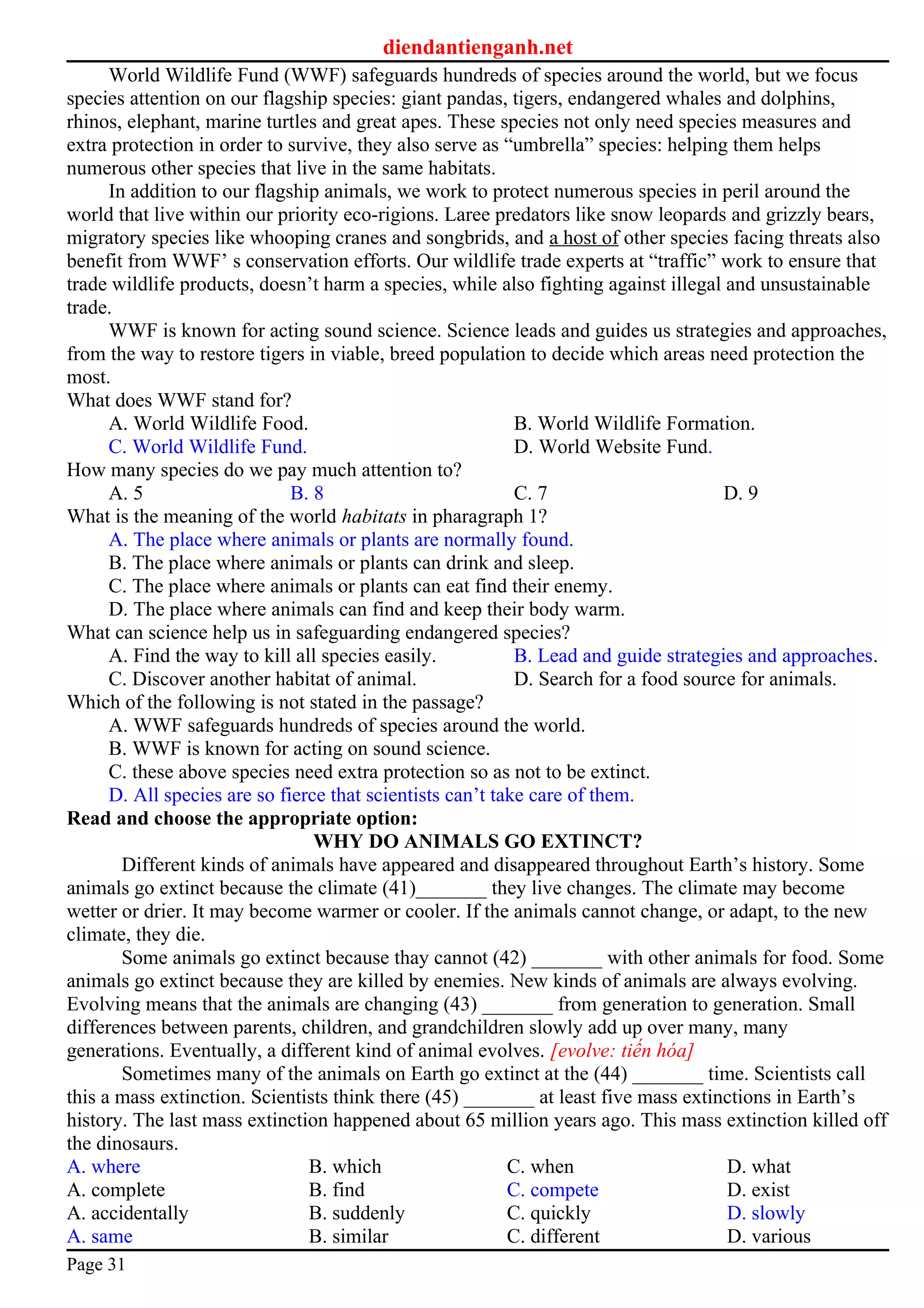 diendantienganh.net
World Wildlife Fund (WWF) safeguards hundreds of species around the world, but we focus
species attention on our flagship species: giant pandas, tigers, endangered whales and dolphins,
rhinos, elephant, marine turtles and great apes. These species not only need species measures and
extra protection in order to survive, they also serve as “umbrella” species: helping them helps
numerous other species that live in the same habitats.
In addition to our flagship animals, we work to protect numerous species in peril around the
world that live within our priority eco-rigions. Laree predators like snow leopards and grizzly bears,
migratory species like whooping cranes and songbrids, and a host of other species facing threats also
benefit from WWF’ s conservation efforts. Our wildlife trade experts at “traffic” work to ensure that
trade wildlife products, doesn’t harm a species, while also fighting against illegal and unsustainable
trade.
WWF is known for acting sound science. Science leads and guides us strategies and approaches,
from the way to restore tigers in viable, breed population to decide which areas need protection the
most.
What does WWF stand for?
A. World Wildlife Food. B. World Wildlife Formation.
C. World Wildlife Fund. D. World Website Fund.
How many species do we pay much attention to?
A. 5 B. 8 C. 7 D. 9
What is the meaning of the world habitats in pharagraph 1?
A. The place where animals or plants are normally found.
B. The place where animals or plants can drink and sleep.
C. The place where animals or plants can eat find their enemy.
D. The place where animals can find and keep their body warm.
What can science help us in safeguarding endangered species?
A. Find the way to kill all species easily. B. Lead and guide strategies and approaches.
C. Discover another habitat of animal. D. Search for a food source for animals.
Which of the following is not stated in the passage?
A. WWF safeguards hundreds of species around the world.
B. WWF is known for acting on sound science.
C. these above species need extra protection so as not to be extinct.
D. All species are so fierce that scientists can’t take care of them.
Read and choose the appropriate option:
WHY DO ANIMALS GO EXTINCT?
Different kinds of animals have appeared and disappeared throughout Earth’s history. Some
animals go extinct because the climate (41)_______ they live changes. The climate may become
wetter or drier. It may become warmer or cooler. If the animals cannot change, or adapt, to the new
climate, they die.
Some animals go extinct because thay cannot (42) _______ with other animals for food. Some
animals go extinct because they are killed by enemies. New kinds of animals are always evolving.
Evolving means that the animals are changing (43) _______ from generation to generation. Small
differences between parents, children, and grandchildren slowly add up over many, many
generations. Eventually, a different kind of animal evolves. [evolve: tiến hóa]
Sometimes many of the animals on Earth go extinct at the (44) _______ time. Scientists call
this a mass extinction. Scientists think there (45) _______ at least five mass extinctions in Earth’s
history. The last mass extinction happened about 65 million years ago. This mass extinction killed off
the dinosaurs.
A. where B. which C. when D. what
A. complete B. find C. compete D. exist
A. accidentally B. suddenly C. quickly D. slowly
A. same B. similar C. different D. various
Page 31
 