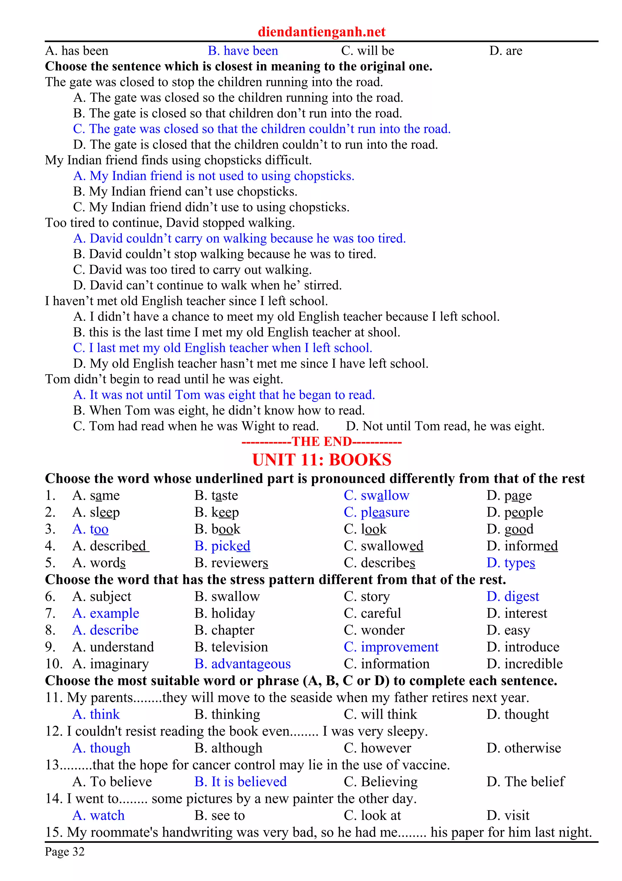 diendantienganh.net
A. has been B. have been C. will be D. are
Choose the sentence which is closest in meaning to the original one.
The gate was closed to stop the children running into the road.
A. The gate was closed so the children running into the road.
B. The gate is closed so that children don’t run into the road.
C. The gate was closed so that the children couldn’t run into the road.
D. The gate is closed that the children couldn’t to run into the road.
My Indian friend finds using chopsticks difficult.
A. My Indian friend is not used to using chopsticks.
B. My Indian friend can’t use chopsticks.
C. My Indian friend didn’t use to using chopsticks.
Too tired to continue, David stopped walking.
A. David couldn’t carry on walking because he was too tired.
B. David couldn’t stop walking because he was to tired.
C. David was too tired to carry out walking.
D. David can’t continue to walk when he’ stirred.
I haven’t met old English teacher since I left school.
A. I didn’t have a chance to meet my old English teacher because I left school.
B. this is the last time I met my old English teacher at shool.
C. I last met my old English teacher when I left school.
D. My old English teacher hasn’t met me since I have left school.
Tom didn’t begin to read until he was eight.
A. It was not until Tom was eight that he began to read.
B. When Tom was eight, he didn’t know how to read.
C. Tom had read when he was Wight to read. D. Not until Tom read, he was eight.
-----------THE END-----------
UNIT 11: BOOKS
Choose the word whose underlined part is pronounced differently from that of the rest
1. A. same B. taste C. swallow D. page
2. A. sleep B. keep C. pleasure D. people
3. A. too B. book C. look D. good
4. A. described B. picked C. swallowed D. informed
5. A. words B. reviewers C. describes D. types
Choose the word that has the stress pattern different from that of the rest.
6. A. subject B. swallow C. story D. digest
7. A. example B. holiday C. careful D. interest
8. A. describe B. chapter C. wonder D. easy
9. A. understand B. television C. improvement D. introduce
10. A. imaginary B. advantageous C. information D. incredible
Choose the most suitable word or phrase (A, B, C or D) to complete each sentence.
11. My parents........they will move to the seaside when my father retires next year.
A. think B. thinking C. will think D. thought
12. I couldn't resist reading the book even........ I was very sleepy.
A. though B. although C. however D. otherwise
13.........that the hope for cancer control may lie in the use of vaccine.
A. To believe B. It is believed C. Believing D. The belief
14. I went to........ some pictures by a new painter the other day.
A. watch B. see to C. look at D. visit
15. My roommate's handwriting was very bad, so he had me........ his paper for him last night.
Page 32
 