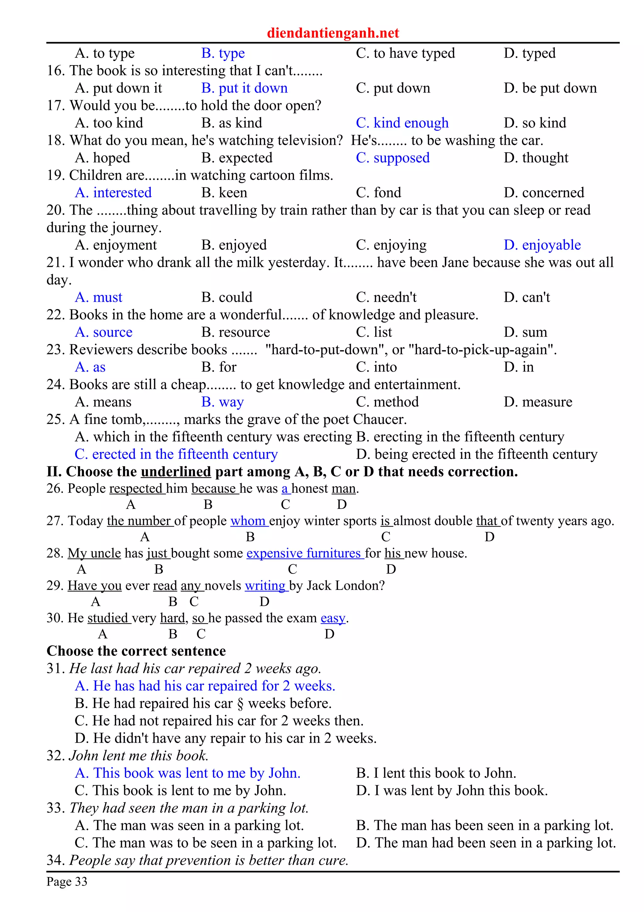 diendantienganh.net
A. to type B. type C. to have typed D. typed
16. The book is so interesting that I can't........
A. put down it B. put it down C. put down D. be put down
17. Would you be........to hold the door open?
A. too kind B. as kind C. kind enough D. so kind
18. What do you mean, he's watching television? He's........ to be washing the car.
A. hoped B. expected C. supposed D. thought
19. Children are........in watching cartoon films.
A. interested B. keen C. fond D. concerned
20. The ........thing about travelling by train rather than by car is that you can sleep or read
during the journey.
A. enjoyment B. enjoyed C. enjoying D. enjoyable
21. I wonder who drank all the milk yesterday. It........ have been Jane because she was out all
day.
A. must B. could C. needn't D. can't
22. Books in the home are a wonderful....... of knowledge and pleasure.
A. source B. resource C. list D. sum
23. Reviewers describe books ....... "hard-to-put-down", or "hard-to-pick-up-again".
A. as B. for C. into D. in
24. Books are still a cheap........ to get knowledge and entertainment.
A. means B. way C. method D. measure
25. A fine tomb,........, marks the grave of the poet Chaucer.
A. which in the fifteenth century was erecting B. erecting in the fifteenth century
C. erected in the fifteenth century D. being erected in the fifteenth century
II. Choose the underlined part among A, B, C or D that needs correction.
26. People respected him because he was a honest man.
A B C D
27. Today the number of people whom enjoy winter sports is almost double that of twenty years ago.
A B C D
28. My uncle has just bought some expensive furnitures for his new house.
A B C D
29. Have you ever read any novels writing by Jack London?
A B C D
30. He studied very hard, so he passed the exam easy.
A B C D
Choose the correct sentence
31. He last had his car repaired 2 weeks ago.
A. He has had his car repaired for 2 weeks.
B. He had repaired his car § weeks before.
C. He had not repaired his car for 2 weeks then.
D. He didn't have any repair to his car in 2 weeks.
32. John lent me this book.
A. This book was lent to me by John. B. I lent this book to John.
C. This book is lent to me by John. D. I was lent by John this book.
33. They had seen the man in a parking lot.
A. The man was seen in a parking lot. B. The man has been seen in a parking lot.
C. The man was to be seen in a parking lot. D. The man had been seen in a parking lot.
34. People say that prevention is better than cure.
Page 33
 