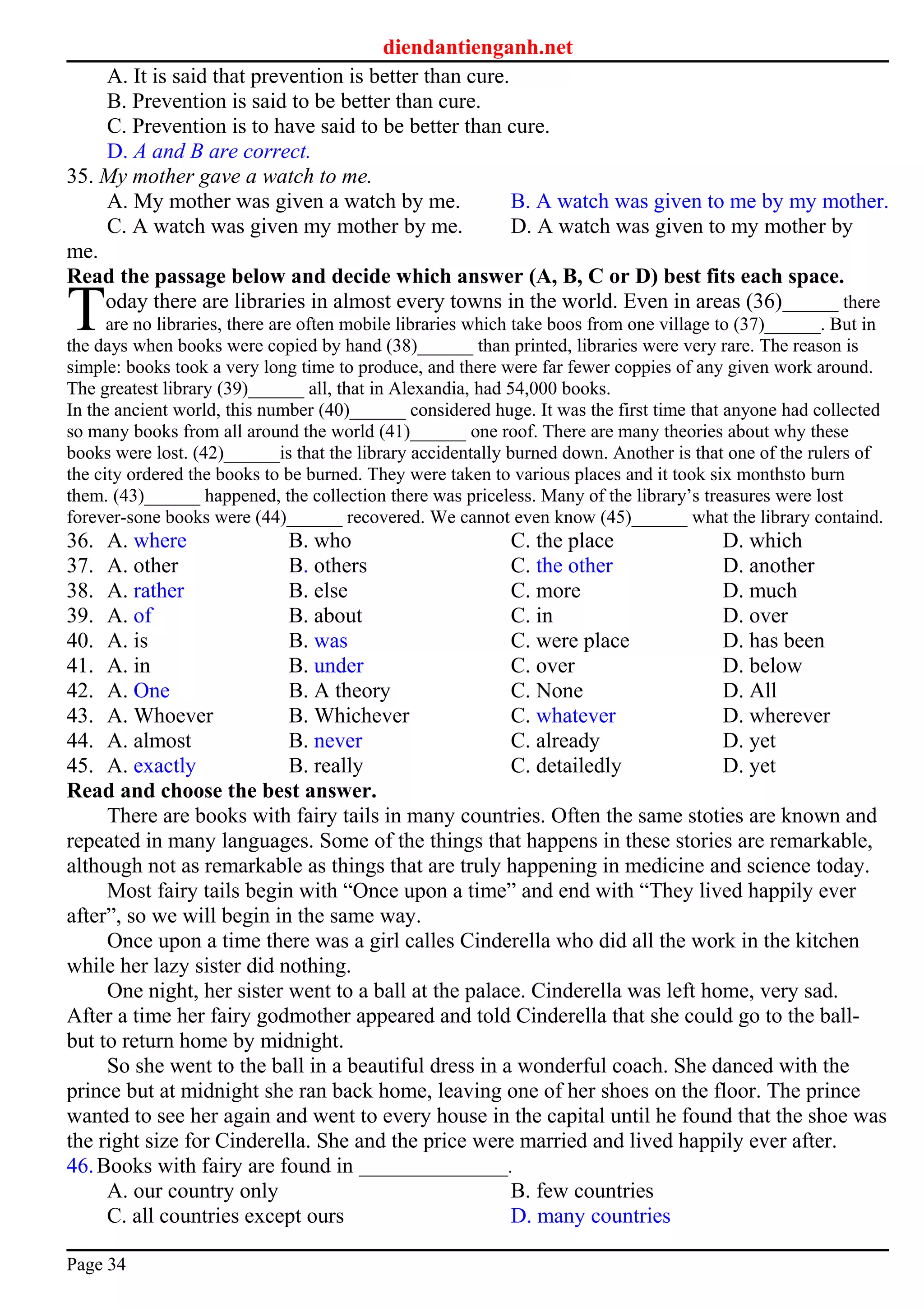 diendantienganh.net
A. It is said that prevention is better than cure.
B. Prevention is said to be better than cure.
C. Prevention is to have said to be better than cure.
D. A and B are correct.
35. My mother gave a watch to me.
A. My mother was given a watch by me. B. A watch was given to me by my mother.
C. A watch was given my mother by me. D. A watch was given to my mother by
me.
Read the passage below and decide which answer (A, B, C or D) best fits each space.
oday there are libraries in almost every towns in the world. Even in areas (36)______ there
are no libraries, there are often mobile libraries which take boos from one village to (37)______. But in
the days when books were copied by hand (38)______ than printed, libraries were very rare. The reason is
simple: books took a very long time to produce, and there were far fewer coppies of any given work around.
The greatest library (39)______ all, that in Alexandia, had 54,000 books.
T
In the ancient world, this number (40)______ considered huge. It was the first time that anyone had collected
so many books from all around the world (41)______ one roof. There are many theories about why these
books were lost. (42)______is that the library accidentally burned down. Another is that one of the rulers of
the city ordered the books to be burned. They were taken to various places and it took six monthsto burn
them. (43)______ happened, the collection there was priceless. Many of the library’s treasures were lost
forever-sone books were (44)______ recovered. We cannot even know (45)______ what the library containd.
36. A. where B. who C. the place D. which
37. A. other B. others C. the other D. another
38. A. rather B. else C. more D. much
39. A. of B. about C. in D. over
40. A. is B. was C. were place D. has been
41. A. in B. under C. over D. below
42. A. One B. A theory C. None D. All
43. A. Whoever B. Whichever C. whatever D. wherever
44. A. almost B. never C. already D. yet
45. A. exactly B. really C. detailedly D. yet
Read and choose the best answer.
There are books with fairy tails in many countries. Often the same stoties are known and
repeated in many languages. Some of the things that happens in these stories are remarkable,
although not as remarkable as things that are truly happening in medicine and science today.
Most fairy tails begin with “Once upon a time” and end with “They lived happily ever
after”, so we will begin in the same way.
Once upon a time there was a girl calles Cinderella who did all the work in the kitchen
while her lazy sister did nothing.
One night, her sister went to a ball at the palace. Cinderella was left home, very sad.
After a time her fairy godmother appeared and told Cinderella that she could go to the ball-
but to return home by midnight.
So she went to the ball in a beautiful dress in a wonderful coach. She danced with the
prince but at midnight she ran back home, leaving one of her shoes on the floor. The prince
wanted to see her again and went to every house in the capital until he found that the shoe was
the right size for Cinderella. She and the price were married and lived happily ever after.
46.Books with fairy are found in ________________.
A. our country only B. few countries
C. all countries except ours D. many countries
Page 34
 