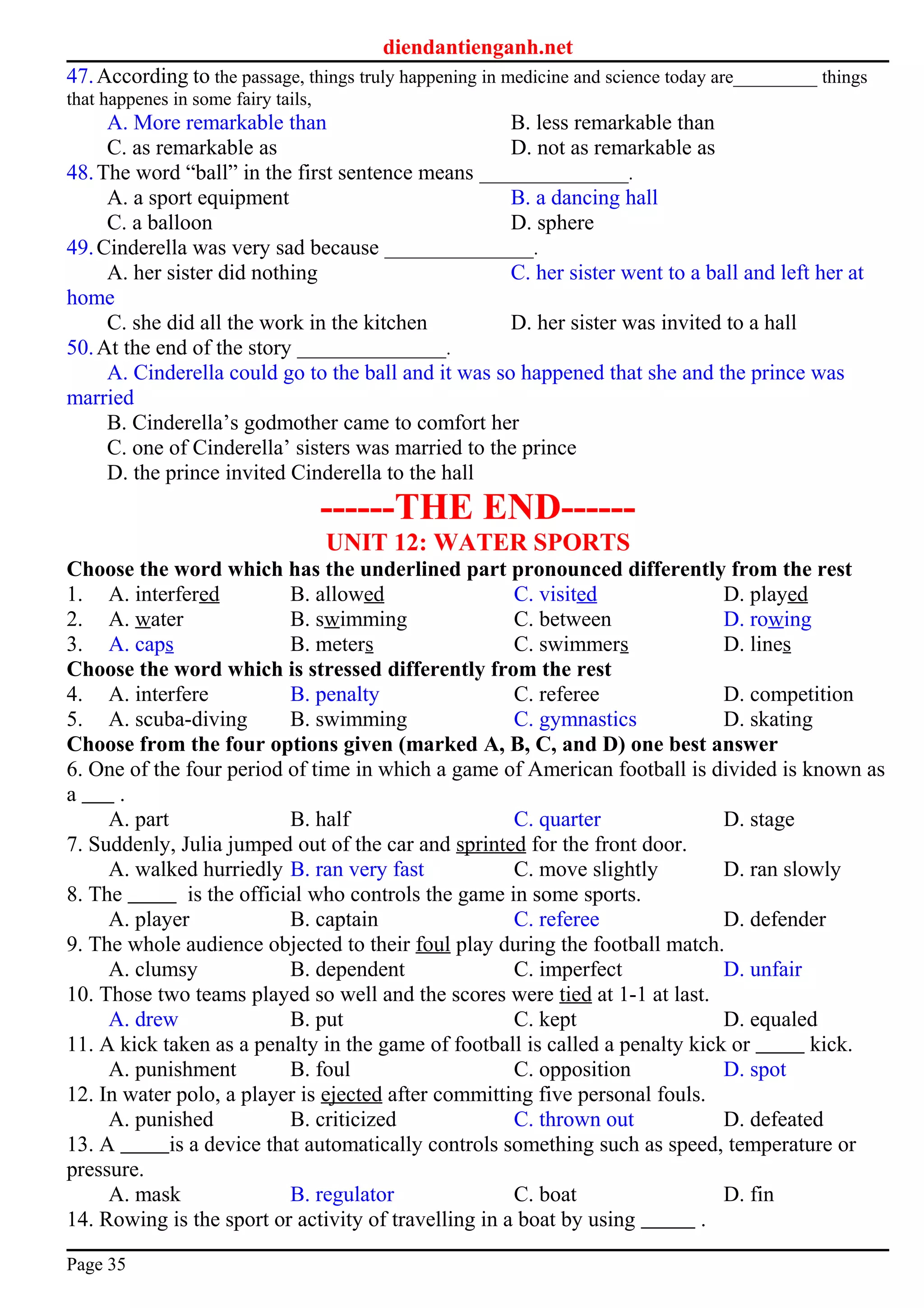 diendantienganh.net
47.According to the passage, things truly happening in medicine and science today are_________ things
that happenes in some fairy tails,
A. More remarkable than B. less remarkable than
C. as remarkable as D. not as remarkable as
48.The word “ball” in the first sentence means ________________.
A. a sport equipment B. a dancing hall
C. a balloon D. sphere
49.Cinderella was very sad because ________________.
A. her sister did nothing C. her sister went to a ball and left her at
home
C. she did all the work in the kitchen D. her sister was invited to a hall
50.At the end of the story ________________.
A. Cinderella could go to the ball and it was so happened that she and the prince was
married
B. Cinderella’s godmother came to comfort her
C. one of Cinderella’ sisters was married to the prince
D. the prince invited Cinderella to the hall
------THE END------
UNIT 12: WATER SPORTS
Choose the word which has the underlined part pronounced differently from the rest
1. A. interfered B. allowed C. visited D. played
2. A. water B. swimming C. between D. rowing
3. A. caps B. meters C. swimmers D. lines
Choose the word which is stressed differently from the rest
4. A. interfere B. penalty C. referee D. competition
5. A. scuba-diving B. swimming C. gymnastics D. skating
Choose from the four options given (marked A, B, C, and D) one best answer
6. One of the four period of time in which a game of American football is divided is known as
a .
A. part B. half C. quarter D. stage
7. Suddenly, Julia jumped out of the car and sprinted for the front door.
A. walked hurriedly B. ran very fast C. move slightly D. ran slowly
8. The is the official who controls the game in some sports.
A. player B. captain C. referee D. defender
9. The whole audience objected to their foul play during the football match.
A. clumsy B. dependent C. imperfect D. unfair
10. Those two teams played so well and the scores were tied at 1-1 at last.
A. drew B. put C. kept D. equaled
11. A kick taken as a penalty in the game of football is called a penalty kick or kick.
A. punishment B. foul C. opposition D. spot
12. In water polo, a player is ejected after committing five personal fouls.
A. punished B. criticized C. thrown out D. defeated
13. A is a device that automatically controls something such as speed, temperature or
pressure.
A. mask B. regulator C. boat D. fin
14. Rowing is the sport or activity of travelling in a boat by using .
Page 35
 