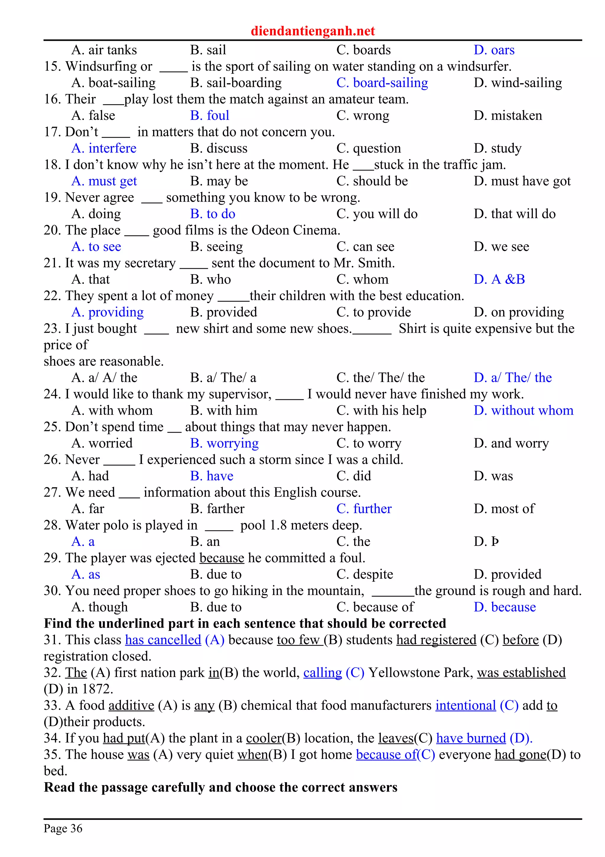 diendantienganh.net
A. air tanks B. sail C. boards D. oars
15. Windsurfing or is the sport of sailing on water standing on a windsurfer.
A. boat-sailing B. sail-boarding C. board-sailing D. wind-sailing
16. Their play lost them the match against an amateur team.
A. false B. foul C. wrong D. mistaken
17. Don’t in matters that do not concern you.
A. interfere B. discuss C. question D. study
18. I don’t know why he isn’t here at the moment. He stuck in the traffic jam.
A. must get B. may be C. should be D. must have got
19. Never agree something you know to be wrong.
A. doing B. to do C. you will do D. that will do
20. The place good films is the Odeon Cinema.
A. to see B. seeing C. can see D. we see
21. It was my secretary sent the document to Mr. Smith.
A. that B. who C. whom D. A &B
22. They spent a lot of money their children with the best education.
A. providing B. provided C. to provide D. on providing
23. I just bought new shirt and some new shoes. Shirt is quite expensive but the
price of
shoes are reasonable.
A. a/ A/ the B. a/ The/ a C. the/ The/ the D. a/ The/ the
24. I would like to thank my supervisor, I would never have finished my work.
A. with whom B. with him C. with his help D. without whom
25. Don’t spend time about things that may never happen.
A. worried B. worrying C. to worry D. and worry
26. Never I experienced such a storm since I was a child.
A. had B. have C. did D. was
27. We need information about this English course.
A. far B. farther C. further D. most of
28. Water polo is played in pool 1.8 meters deep.
A. a B. an C. the D. Þ
29. The player was ejected because he committed a foul.
A. as B. due to C. despite D. provided
30. You need proper shoes to go hiking in the mountain, the ground is rough and hard.
A. though B. due to C. because of D. because
Find the underlined part in each sentence that should be corrected
31. This class has cancelled (A) because too few (B) students had registered (C) before (D)
registration closed.
32. The (A) first nation park in(B) the world, calling (C) Yellowstone Park, was established
(D) in 1872.
33. A food additive (A) is any (B) chemical that food manufacturers intentional (C) add to
(D)their products.
34. If you had put(A) the plant in a cooler(B) location, the leaves(C) have burned (D).
35. The house was (A) very quiet when(B) I got home because of(C) everyone had gone(D) to
bed.
Read the passage carefully and choose the correct answers
Page 36
 