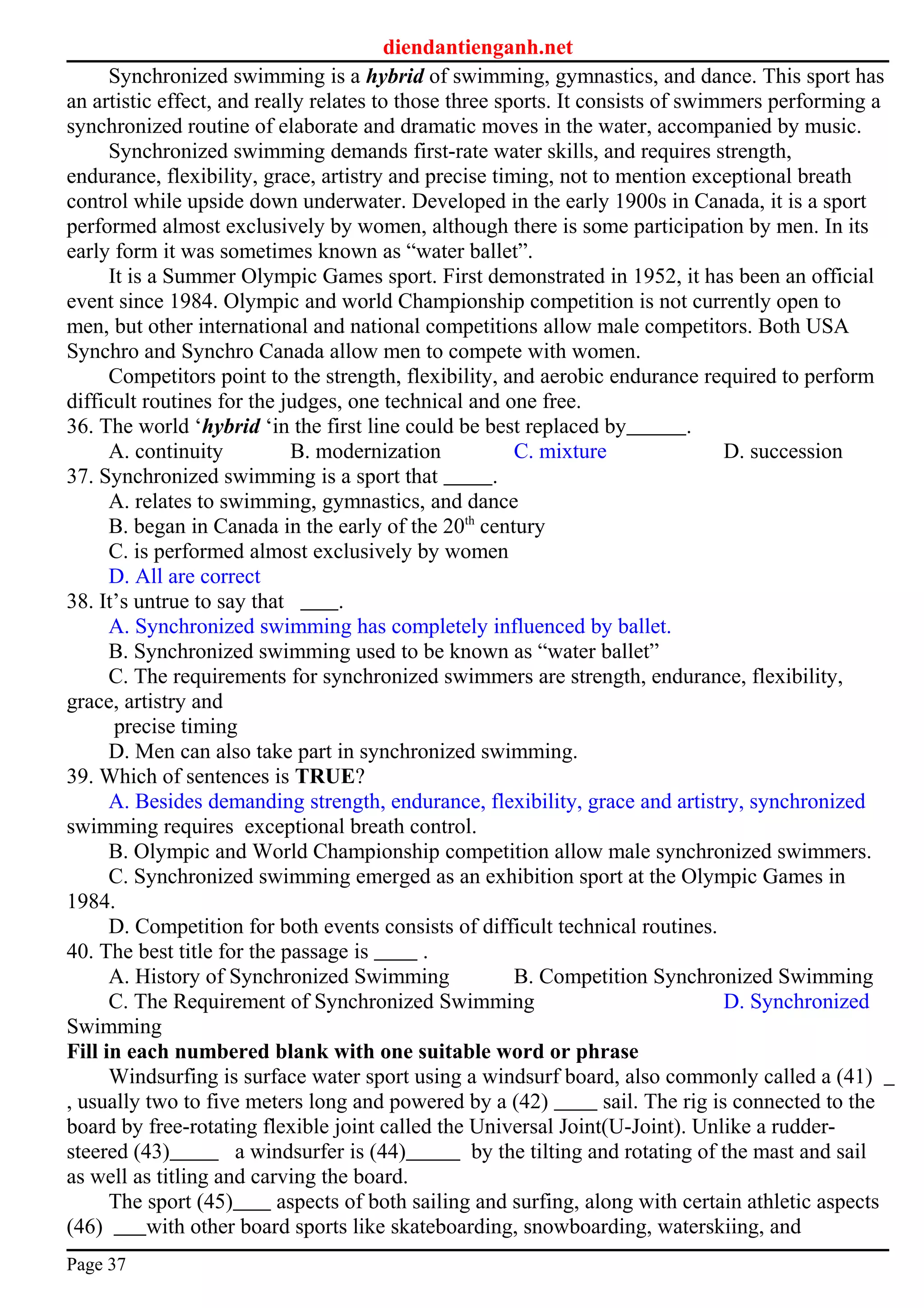 diendantienganh.net
Synchronized swimming is a hybrid of swimming, gymnastics, and dance. This sport has
an artistic effect, and really relates to those three sports. It consists of swimmers performing a
synchronized routine of elaborate and dramatic moves in the water, accompanied by music.
Synchronized swimming demands first-rate water skills, and requires strength,
endurance, flexibility, grace, artistry and precise timing, not to mention exceptional breath
control while upside down underwater. Developed in the early 1900s in Canada, it is a sport
performed almost exclusively by women, although there is some participation by men. In its
early form it was sometimes known as “water ballet”.
It is a Summer Olympic Games sport. First demonstrated in 1952, it has been an official
event since 1984. Olympic and world Championship competition is not currently open to
men, but other international and national competitions allow male competitors. Both USA
Synchro and Synchro Canada allow men to compete with women.
Competitors point to the strength, flexibility, and aerobic endurance required to perform
difficult routines for the judges, one technical and one free.
36. The world ‘hybrid ‘in the first line could be best replaced by .
A. continuity B. modernization C. mixture D. succession
37. Synchronized swimming is a sport that .
A. relates to swimming, gymnastics, and dance
B. began in Canada in the early of the 20th
century
C. is performed almost exclusively by women
D. All are correct
38. It’s untrue to say that .
A. Synchronized swimming has completely influenced by ballet.
B. Synchronized swimming used to be known as “water ballet”
C. The requirements for synchronized swimmers are strength, endurance, flexibility,
grace, artistry and
precise timing
D. Men can also take part in synchronized swimming.
39. Which of sentences is TRUE?
A. Besides demanding strength, endurance, flexibility, grace and artistry, synchronized
swimming requires exceptional breath control.
B. Olympic and World Championship competition allow male synchronized swimmers.
C. Synchronized swimming emerged as an exhibition sport at the Olympic Games in
1984.
D. Competition for both events consists of difficult technical routines.
40. The best title for the passage is .
A. History of Synchronized Swimming B. Competition Synchronized Swimming
C. The Requirement of Synchronized Swimming D. Synchronized
Swimming
Fill in each numbered blank with one suitable word or phrase
Windsurfing is surface water sport using a windsurf board, also commonly called a (41)
, usually two to five meters long and powered by a (42) sail. The rig is connected to the
board by free-rotating flexible joint called the Universal Joint(U-Joint). Unlike a rudder-
steered (43) a windsurfer is (44) by the tilting and rotating of the mast and sail
as well as titling and carving the board.
The sport (45) aspects of both sailing and surfing, along with certain athletic aspects
(46) with other board sports like skateboarding, snowboarding, waterskiing, and
Page 37
 