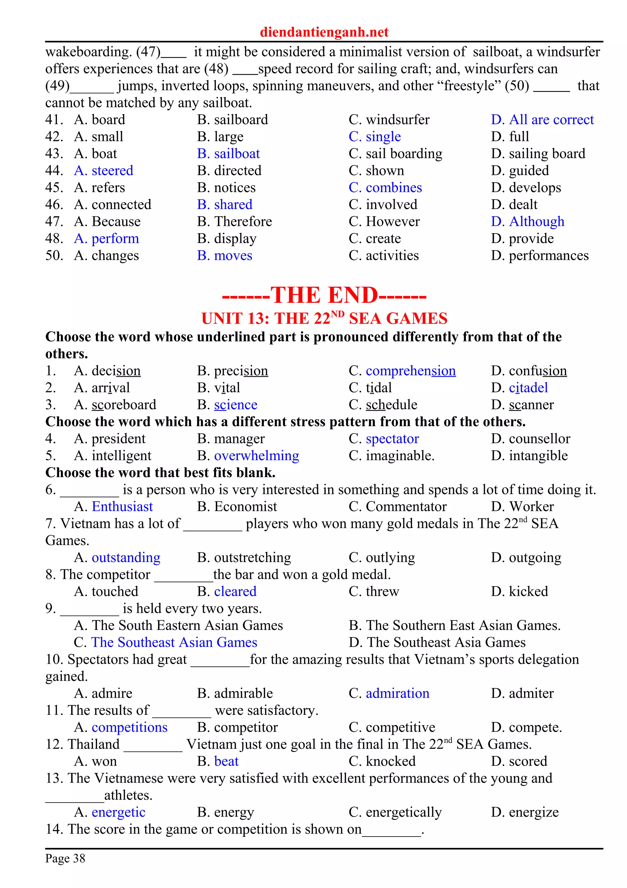diendantienganh.net
wakeboarding. (47) it might be considered a minimalist version of sailboat, a windsurfer
offers experiences that are (48) speed record for sailing craft; and, windsurfers can
(49)______ jumps, inverted loops, spinning maneuvers, and other “freestyle” (50) that
cannot be matched by any sailboat.
41. A. board B. sailboard C. windsurfer D. All are correct
42. A. small B. large C. single D. full
43. A. boat B. sailboat C. sail boarding D. sailing board
44. A. steered B. directed C. shown D. guided
45. A. refers B. notices C. combines D. develops
46. A. connected B. shared C. involved D. dealt
47. A. Because B. Therefore C. However D. Although
48. A. perform B. display C. create D. provide
50. A. changes B. moves C. activities D. performances
------THE END------
UNIT 13: THE 22ND
SEA GAMES
Choose the word whose underlined part is pronounced differently from that of the
others.
1. A. decision B. precision C. comprehension D. confusion
2. A. arrival B. vital C. tidal D. citadel
3. A. scoreboard B. science C. schedule D. scanner
Choose the word which has a different stress pattern from that of the others.
4. A. president B. manager C. spectator D. counsellor
5. A. intelligent B. overwhelming C. imaginable. D. intangible
Choose the word that best fits blank.
6. ________ is a person who is very interested in something and spends a lot of time doing it.
A. Enthusiast B. Economist C. Commentator D. Worker
7. Vietnam has a lot of ________ players who won many gold medals in The 22nd
SEA
Games.
A. outstanding B. outstretching C. outlying D. outgoing
8. The competitor ________the bar and won a gold medal.
A. touched B. cleared C. threw D. kicked
9. ________ is held every two years.
A. The South Eastern Asian Games B. The Southern East Asian Games.
C. The Southeast Asian Games D. The Southeast Asia Games
10. Spectators had great ________for the amazing results that Vietnam’s sports delegation
gained.
A. admire B. admirable C. admiration D. admiter
11. The results of ________ were satisfactory.
A. competitions B. competitor C. competitive D. compete.
12. Thailand ________ Vietnam just one goal in the final in The 22nd
SEA Games.
A. won B. beat C. knocked D. scored
13. The Vietnamese were very satisfied with excellent performances of the young and
________athletes.
A. energetic B. energy C. energetically D. energize
14. The score in the game or competition is shown on________.
Page 38
 