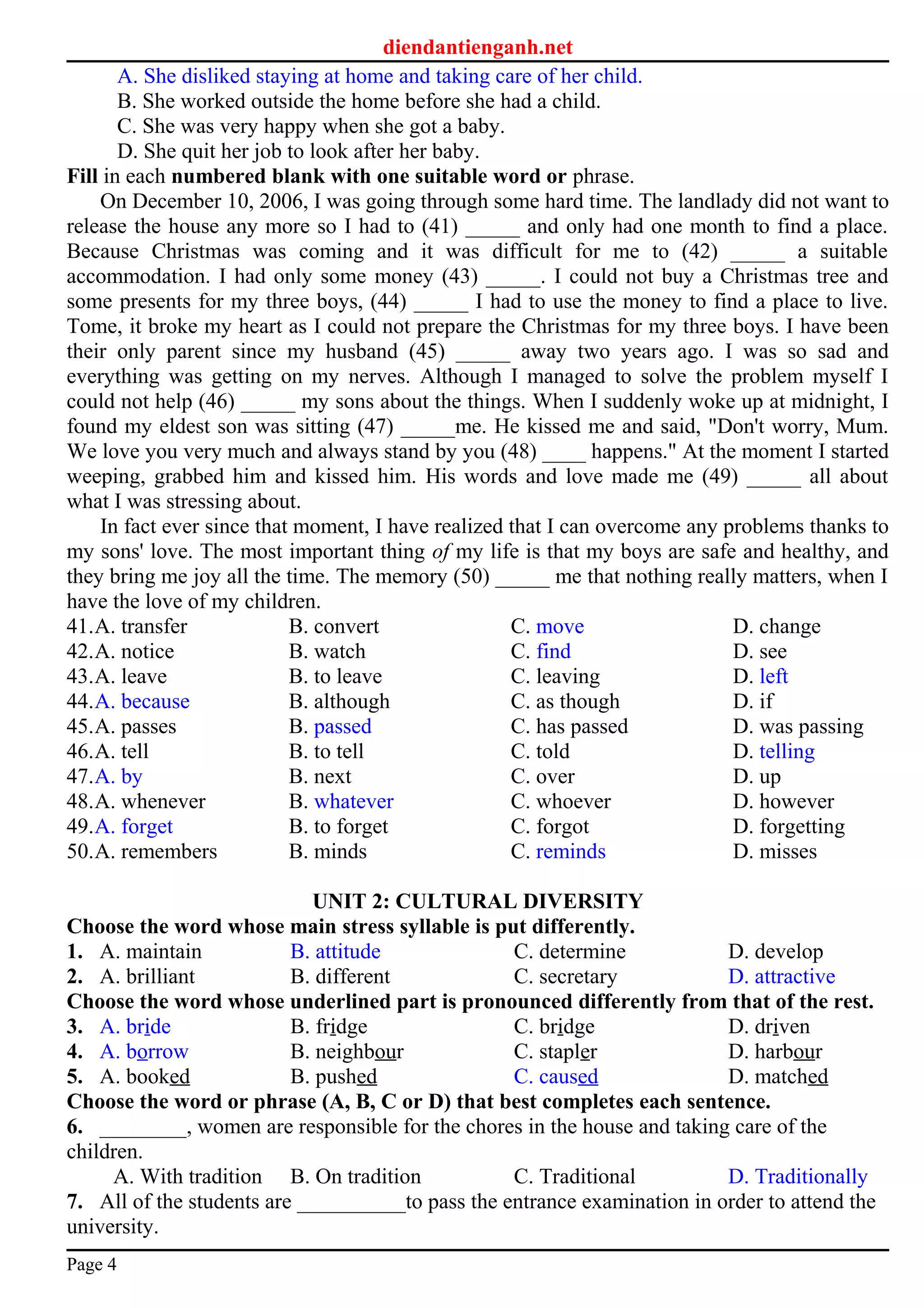 diendantienganh.net
A. She disliked staying at home and taking care of her child.
B. She worked outside the home before she had a child.
C. She was very happy when she got a baby.
D. She quit her job to look after her baby.
Fill in each numbered blank with one suitable word or phrase.
On December 10, 2006, I was going through some hard time. The landlady did not want to
release the house any more so I had to (41) _____ and only had one month to find a place.
Because Christmas was coming and it was difficult for me to (42) _____ a suitable
accommodation. I had only some money (43) _____. I could not buy a Christmas tree and
some presents for my three boys, (44) _____ I had to use the money to find a place to live.
Tome, it broke my heart as I could not prepare the Christmas for my three boys. I have been
their only parent since my husband (45) _____ away two years ago. I was so sad and
everything was getting on my nerves. Although I managed to solve the problem myself I
could not help (46) _____ my sons about the things. When I suddenly woke up at midnight, I
found my eldest son was sitting (47) _____me. He kissed me and said, "Don't worry, Mum.
We love you very much and always stand by you (48) ____ happens." At the moment I started
weeping, grabbed him and kissed him. His words and love made me (49) _____ all about
what I was stressing about.
In fact ever since that moment, I have realized that I can overcome any problems thanks to
my sons' love. The most important thing of my life is that my boys are safe and healthy, and
they bring me joy all the time. The memory (50) _____ me that nothing really matters, when I
have the love of my children.
41.A. transfer B. convert C. move D. change
42.A. notice B. watch C. find D. see
43.A. leave B. to leave C. leaving D. left
44.A. because B. although C. as though D. if
45.A. passes B. passed C. has passed D. was passing
46.A. tell B. to tell C. told D. telling
47.A. by B. next C. over D. up
48.A. whenever B. whatever C. whoever D. however
49.A. forget B. to forget C. forgot D. forgetting
50.A. remembers B. minds C. reminds D. misses
UNIT 2: CULTURAL DIVERSITY
Choose the word whose main stress syllable is put differently.
1. A. maintain B. attitude C. determine D. develop
2. A. brilliant B. different C. secretary D. attractive
Choose the word whose underlined part is pronounced differently from that of the rest.
3. A. bride B. fridge C. bridge D. driven
4. A. borrow B. neighbour C. stapler D. harbour
5. A. booked B. pushed C. caused D. matched
Choose the word or phrase (A, B, C or D) that best completes each sentence.
6. ________, women are responsible for the chores in the house and taking care of the
children.
A. With tradition B. On tradition C. Traditional D. Traditionally
7. All of the students are __________to pass the entrance examination in order to attend the
university.
Page 4
 