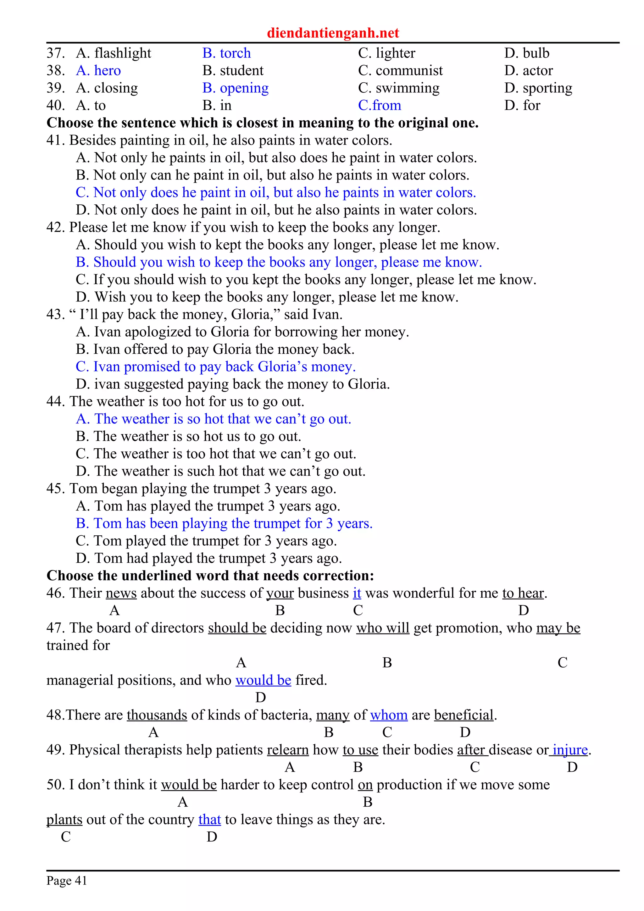 diendantienganh.net
37. A. flashlight B. torch C. lighter D. bulb
38. A. hero B. student C. communist D. actor
39. A. closing B. opening C. swimming D. sporting
40. A. to B. in C.from D. for
Choose the sentence which is closest in meaning to the original one.
41. Besides painting in oil, he also paints in water colors.
A. Not only he paints in oil, but also does he paint in water colors.
B. Not only can he paint in oil, but also he paints in water colors.
C. Not only does he paint in oil, but also he paints in water colors.
D. Not only does he paint in oil, but he also paints in water colors.
42. Please let me know if you wish to keep the books any longer.
A. Should you wish to kept the books any longer, please let me know.
B. Should you wish to keep the books any longer, please me know.
C. If you should wish to you kept the books any longer, please let me know.
D. Wish you to keep the books any longer, please let me know.
43. “ I’ll pay back the money, Gloria,” said Ivan.
A. Ivan apologized to Gloria for borrowing her money.
B. Ivan offered to pay Gloria the money back.
C. Ivan promised to pay back Gloria’s money.
D. ivan suggested paying back the money to Gloria.
44. The weather is too hot for us to go out.
A. The weather is so hot that we can’t go out.
B. The weather is so hot us to go out.
C. The weather is too hot that we can’t go out.
D. The weather is such hot that we can’t go out.
45. Tom began playing the trumpet 3 years ago.
A. Tom has played the trumpet 3 years ago.
B. Tom has been playing the trumpet for 3 years.
C. Tom played the trumpet for 3 years ago.
D. Tom had played the trumpet 3 years ago.
Choose the underlined word that needs correction:
46. Their news about the success of your business it was wonderful for me to hear.
A B C D
47. The board of directors should be deciding now who will get promotion, who may be
trained for
A B C
managerial positions, and who would be fired.
D
48.There are thousands of kinds of bacteria, many of whom are beneficial.
A B C D
49. Physical therapists help patients relearn how to use their bodies after disease or injure.
A B C D
50. I don’t think it would be harder to keep control on production if we move some
A B
plants out of the country that to leave things as they are.
C D
Page 41
 