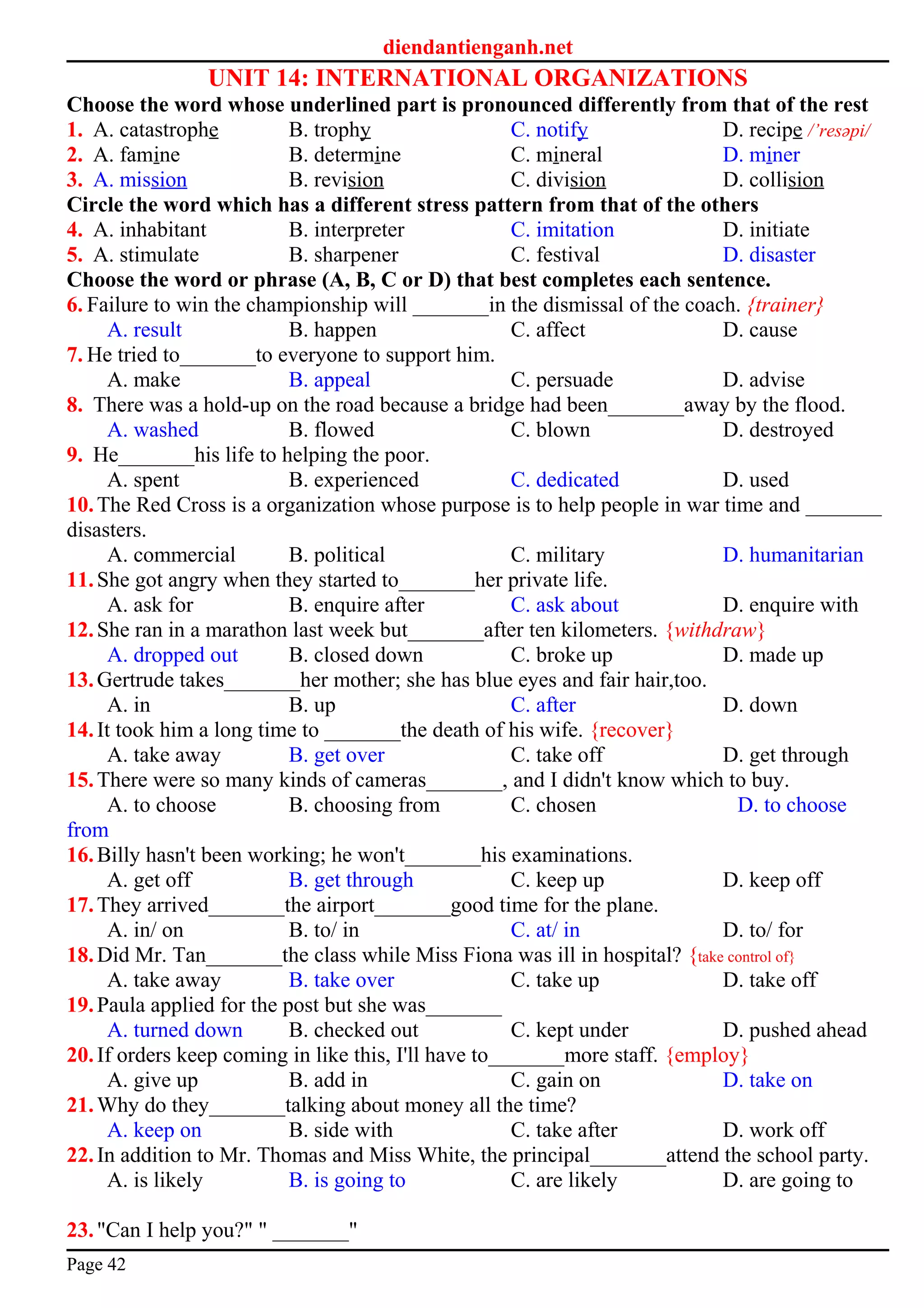diendantienganh.net
UNIT 14: INTERNATIONAL ORGANIZATIONS
Choose the word whose underlined part is pronounced differently from that of the rest
1. A. catastrophe B. trophy C. notify D. recipe /’resәpi/
2. A. famine B. determine C. mineral D. miner
3. A. mission B. revision C. division D. collision
Circle the word which has a different stress pattern from that of the others
4. A. inhabitant B. interpreter C. imitation D. initiate
5. A. stimulate B. sharpener C. festival D. disaster
Choose the word or phrase (A, B, C or D) that best completes each sentence.
6. Failure to win the championship will _______in the dismissal of the coach. {trainer}
A. result B. happen C. affect D. cause
7. He tried to_______to everyone to support him.
A. make B. appeal C. persuade D. advise
8. There was a hold-up on the road because a bridge had been_______away by the flood.
A. washed B. flowed C. blown D. destroyed
9. He_______his life to helping the poor.
A. spent B. experienced C. dedicated D. used
10.The Red Cross is a organization whose purpose is to help people in war time and _______
disasters.
A. commercial B. political C. military D. humanitarian
11.She got angry when they started to_______her private life.
A. ask for B. enquire after C. ask about D. enquire with
12.She ran in a marathon last week but_______after ten kilometers. {withdraw}
A. dropped out B. closed down C. broke up D. made up
13.Gertrude takes_______her mother; she has blue eyes and fair hair,too.
A. in B. up C. after D. down
14.It took him a long time to _______the death of his wife. {recover}
A. take away B. get over C. take off D. get through
15.There were so many kinds of cameras_______, and I didn't know which to buy.
A. to choose B. choosing from C. chosen D. to choose
from
16.Billy hasn't been working; he won't_______his examinations.
A. get off B. get through C. keep up D. keep off
17.They arrived_______the airport_______good time for the plane.
A. in/ on B. to/ in C. at/ in D. to/ for
18.Did Mr. Tan_______the class while Miss Fiona was ill in hospital? {take control of}
A. take away B. take over C. take up D. take off
19.Paula applied for the post but she was_______
A. turned down B. checked out C. kept under D. pushed ahead
20.If orders keep coming in like this, I'll have to_______more staff. {employ}
A. give up B. add in C. gain on D. take on
21.Why do they_______talking about money all the time?
A. keep on B. side with C. take after D. work off
22.In addition to Mr. Thomas and Miss White, the principal_______attend the school party.
A. is likely B. is going to C. are likely D. are going to
23."Can I help you?" " _______"
Page 42
 