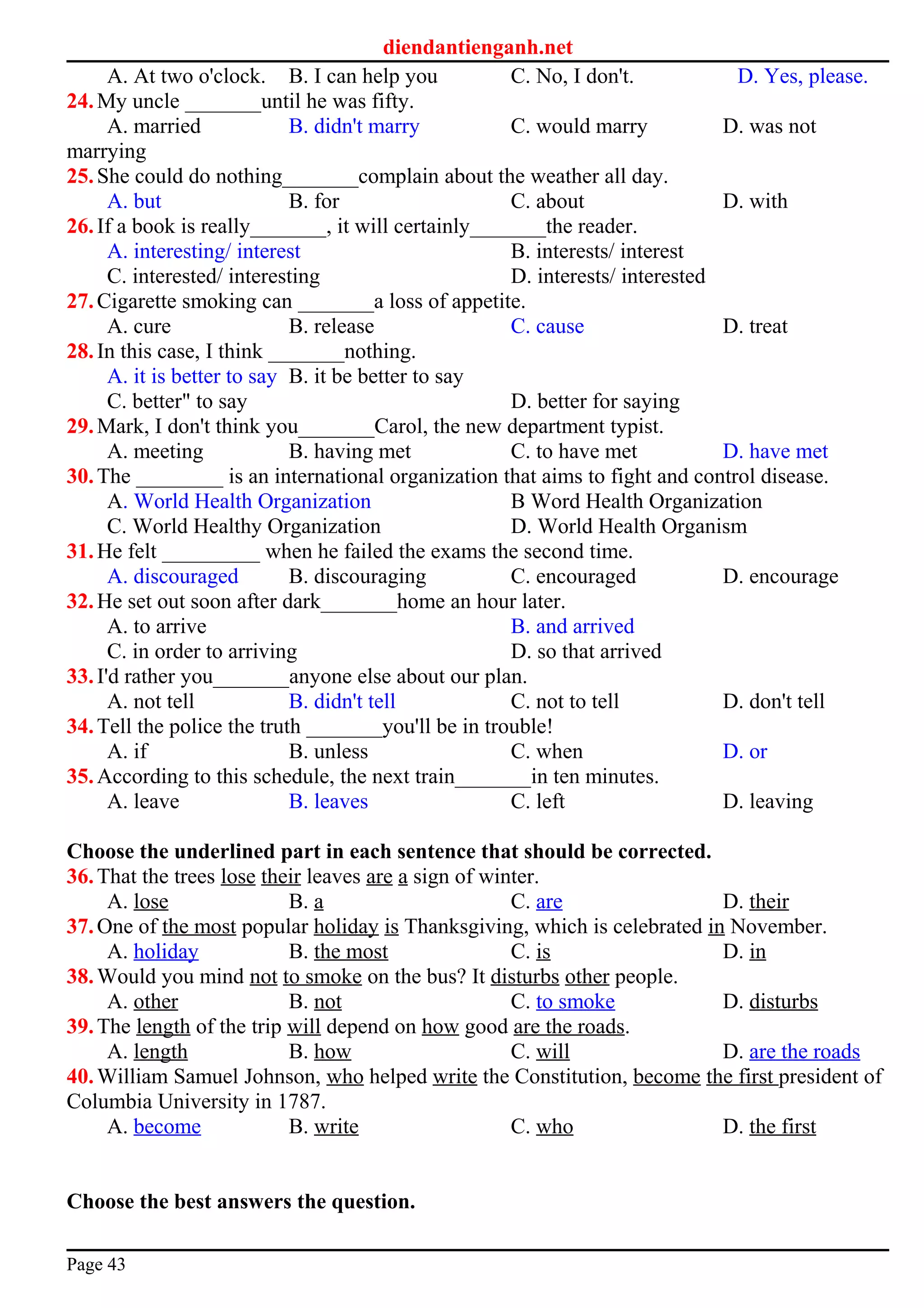 diendantienganh.net
A. At two o'clock. B. I can help you C. No, I don't. D. Yes, please.
24.My uncle _______until he was fifty.
A. married B. didn't marry C. would marry D. was not
marrying
25.She could do nothing_______complain about the weather all day.
A. but B. for C. about D. with
26.If a book is really_______, it will certainly_______the reader.
A. interesting/ interest B. interests/ interest
C. interested/ interesting D. interests/ interested
27.Cigarette smoking can _______a loss of appetite.
A. cure B. release C. cause D. treat
28.In this case, I think _______nothing.
A. it is better to say B. it be better to say
C. better" to say D. better for saying
29.Mark, I don't think you_______Carol, the new department typist.
A. meeting B. having met C. to have met D. have met
30.The ________ is an international organization that aims to fight and control disease.
A. World Health Organization B Word Health Organization
C. World Healthy Organization D. World Health Organism
31.He felt _________ when he failed the exams the second time.
A. discouraged B. discouraging C. encouraged D. encourage
32.He set out soon after dark_______home an hour later.
A. to arrive B. and arrived
C. in order to arriving D. so that arrived
33.I'd rather you_______anyone else about our plan.
A. not tell B. didn't tell C. not to tell D. don't tell
34.Tell the police the truth _______you'll be in trouble!
A. if B. unless C. when D. or
35.According to this schedule, the next train_______in ten minutes.
A. leave B. leaves C. left D. leaving
Choose the underlined part in each sentence that should be corrected.
36.That the trees lose their leaves are a sign of winter.
A. lose B. a C. are D. their
37.One of the most popular holiday is Thanksgiving, which is celebrated in November.
A. holiday B. the most C. is D. in
38.Would you mind not to smoke on the bus? It disturbs other people.
A. other B. not C. to smoke D. disturbs
39.The length of the trip will depend on how good are the roads.
A. length B. how C. will D. are the roads
40.William Samuel Johnson, who helped write the Constitution, become the first president of
Columbia University in 1787.
A. become B. write C. who D. the first
Choose the best answers the question.
Page 43
 