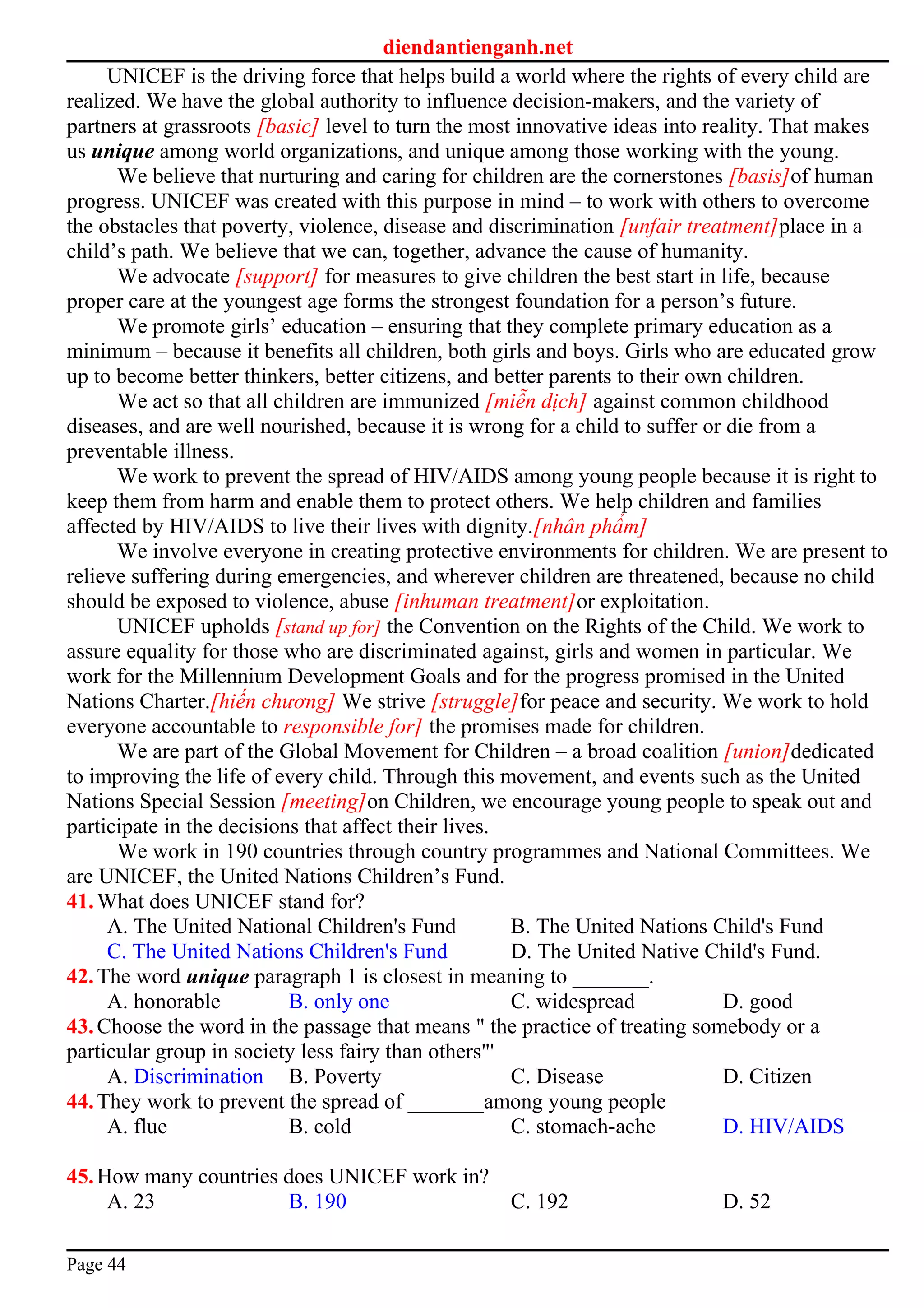 diendantienganh.net
UNICEF is the driving force that helps build a world where the rights of every child are
realized. We have the global authority to influence decision-makers, and the variety of
partners at grassroots [basic] level to turn the most innovative ideas into reality. That makes
us unique among world organizations, and unique among those working with the young.
We believe that nurturing and caring for children are the cornerstones [basis]of human
progress. UNICEF was created with this purpose in mind – to work with others to overcome
the obstacles that poverty, violence, disease and discrimination [unfair treatment]place in a
child’s path. We believe that we can, together, advance the cause of humanity.
We advocate [support] for measures to give children the best start in life, because
proper care at the youngest age forms the strongest foundation for a person’s future.
We promote girls’ education – ensuring that they complete primary education as a
minimum – because it benefits all children, both girls and boys. Girls who are educated grow
up to become better thinkers, better citizens, and better parents to their own children.
We act so that all children are immunized [miễn dịch] against common childhood
diseases, and are well nourished, because it is wrong for a child to suffer or die from a
preventable illness.
We work to prevent the spread of HIV/AIDS among young people because it is right to
keep them from harm and enable them to protect others. We help children and families
affected by HIV/AIDS to live their lives with dignity.[nhân phẩm]
We involve everyone in creating protective environments for children. We are present to
relieve suffering during emergencies, and wherever children are threatened, because no child
should be exposed to violence, abuse [inhuman treatment]or exploitation.
UNICEF upholds [stand up for] the Convention on the Rights of the Child. We work to
assure equality for those who are discriminated against, girls and women in particular. We
work for the Millennium Development Goals and for the progress promised in the United
Nations Charter.[hiến chương] We strive [struggle]for peace and security. We work to hold
everyone accountable to responsible for] the promises made for children.
We are part of the Global Movement for Children – a broad coalition [union]dedicated
to improving the life of every child. Through this movement, and events such as the United
Nations Special Session [meeting]on Children, we encourage young people to speak out and
participate in the decisions that affect their lives.
We work in 190 countries through country programmes and National Committees. We
are UNICEF, the United Nations Children’s Fund.
41.What does UNICEF stand for?
A. The United National Children's Fund B. The United Nations Child's Fund
C. The United Nations Children's Fund D. The United Native Child's Fund.
42.The word unique paragraph 1 is closest in meaning to _______.
A. honorable B. only one C. widespread D. good
43.Choose the word in the passage that means " the practice of treating somebody or a
particular group in society less fairy than others"'
A. Discrimination B. Poverty C. Disease D. Citizen
44.They work to prevent the spread of _______among young people
A. flue B. cold C. stomach-ache D. HIV/AIDS
45.How many countries does UNICEF work in?
A. 23 B. 190 C. 192 D. 52
Page 44
 