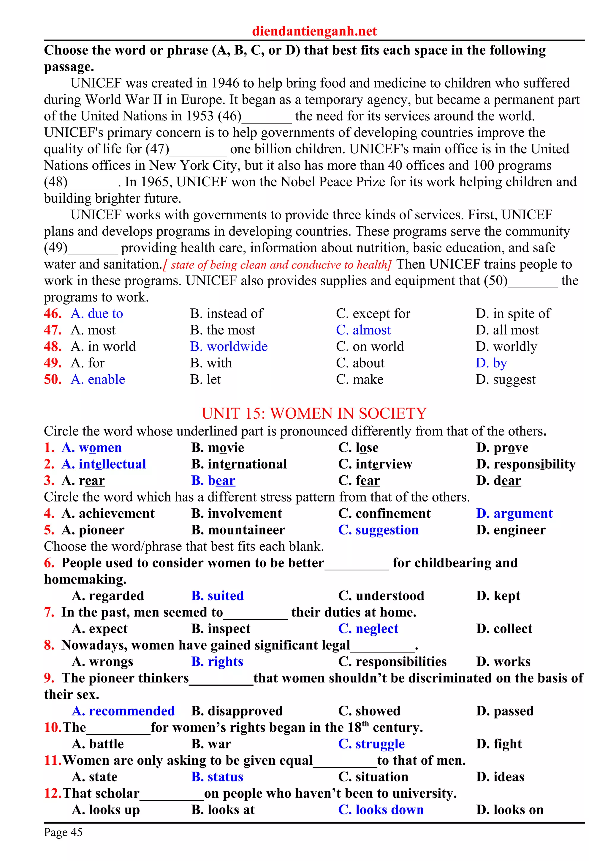 diendantienganh.net
Choose the word or phrase (A, B, C, or D) that best fits each space in the following
passage.
UNICEF was created in 1946 to help bring food and medicine to children who suffered
during World War II in Europe. It began as a temporary agency, but became a permanent part
of the United Nations in 1953 (46)_______ the need for its services around the world.
UNICEF's primary concern is to help governments of developing countries improve the
quality of life for (47)________ one billion children. UNICEF's main office is in the United
Nations offices in New York City, but it also has more than 40 offices and 100 programs
(48)_______. In 1965, UNICEF won the Nobel Peace Prize for its work helping children and
building brighter future.
UNICEF works with governments to provide three kinds of services. First, UNICEF
plans and develops programs in developing countries. These programs serve the community
(49)_______ providing health care, information about nutrition, basic education, and safe
water and sanitation.[ state of being clean and conducive to health] Then UNICEF trains people to
work in these programs. UNICEF also provides supplies and equipment that (50)_______ the
programs to work.
46. A. due to B. instead of C. except for D. in spite of
47. A. most B. the most C. almost D. all most
48. A. in world B. worldwide C. on world D. worldly
49. A. for B. with C. about D. by
50. A. enable B. let C. make D. suggest
UNIT 15: WOMEN IN SOCIETY
Circle the word whose underlined part is pronounced differently from that of the others.
1. A. women B. movie C. lose D. prove
2. A. intellectual B. international C. interview D. responsibility
3. A. rear B. bear C. fear D. dear
Circle the word which has a different stress pattern from that of the others.
4. A. achievement B. involvement C. confinement D. argument
5. A. pioneer B. mountaineer C. suggestion D. engineer
Choose the word/phrase that best fits each blank.
6. People used to consider women to be better_________ for childbearing and
homemaking.
A. regarded B. suited C. understood D. kept
7. In the past, men seemed to_________ their duties at home.
A. expect B. inspect C. neglect D. collect
8. Nowadays, women have gained significant legal_________.
A. wrongs B. rights C. responsibilities D. works
9. The pioneer thinkers_________that women shouldn’t be discriminated on the basis of
their sex.
A. recommended B. disapproved C. showed D. passed
10.The_________for women’s rights began in the 18th
century.
A. battle B. war C. struggle D. fight
11.Women are only asking to be given equal_________to that of men.
A. state B. status C. situation D. ideas
12.That scholar_________on people who haven’t been to university.
A. looks up B. looks at C. looks down D. looks on
Page 45
 