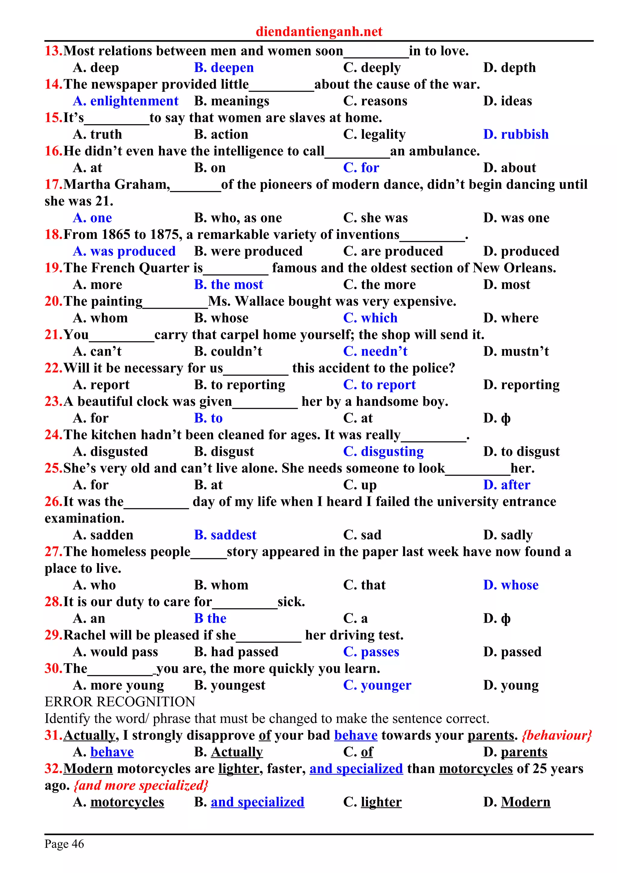 diendantienganh.net
13.Most relations between men and women soon_________in to love.
A. deep B. deepen C. deeply D. depth
14.The newspaper provided little_________about the cause of the war.
A. enlightenment B. meanings C. reasons D. ideas
15.It’s_________to say that women are slaves at home.
A. truth B. action C. legality D. rubbish
16.He didn’t even have the intelligence to call_________an ambulance.
A. at B. on C. for D. about
17.Martha Graham,_______of the pioneers of modern dance, didn’t begin dancing until
she was 21.
A. one B. who, as one C. she was D. was one
18.From 1865 to 1875, a remarkable variety of inventions_________.
A. was produced B. were produced C. are produced D. produced
19.The French Quarter is_________ famous and the oldest section of New Orleans.
A. more B. the most C. the more D. most
20.The painting_________Ms. Wallace bought was very expensive.
A. whom B. whose C. which D. where
21.You_________carry that carpel home yourself; the shop will send it.
A. can’t B. couldn’t C. needn’t D. mustn’t
22.Will it be necessary for us_________ this accident to the police?
A. report B. to reporting C. to report D. reporting
23.A beautiful clock was given_________ her by a handsome boy.
A. for B. to C. at D. ф
24.The kitchen hadn’t been cleaned for ages. It was really_________.
A. disgusted B. disgust C. disgusting D. to disgust
25.She’s very old and can’t live alone. She needs someone to look_________her.
A. for B. at C. up D. after
26.It was the_________ day of my life when I heard I failed the university entrance
examination.
A. sadden B. saddest C. sad D. sadly
27.The homeless people_____story appeared in the paper last week have now found a
place to live.
A. who B. whom C. that D. whose
28.It is our duty to care for_________sick.
A. an B the C. a D. ф
29.Rachel will be pleased if she_________ her driving test.
A. would pass B. had passed C. passes D. passed
30.The_________ you are, the more quickly you learn.
A. more young B. youngest C. younger D. young
ERROR RECOGNITION
Identify the word/ phrase that must be changed to make the sentence correct.
31.Actually, I strongly disapprove of your bad behave towards your parents. {behaviour}
A. behave B. Actually C. of D. parents
32.Modern motorcycles are lighter, faster, and specialized than motorcycles of 25 years
ago. {and more specialized}
A. motorcycles B. and specialized C. lighter D. Modern
Page 46
 