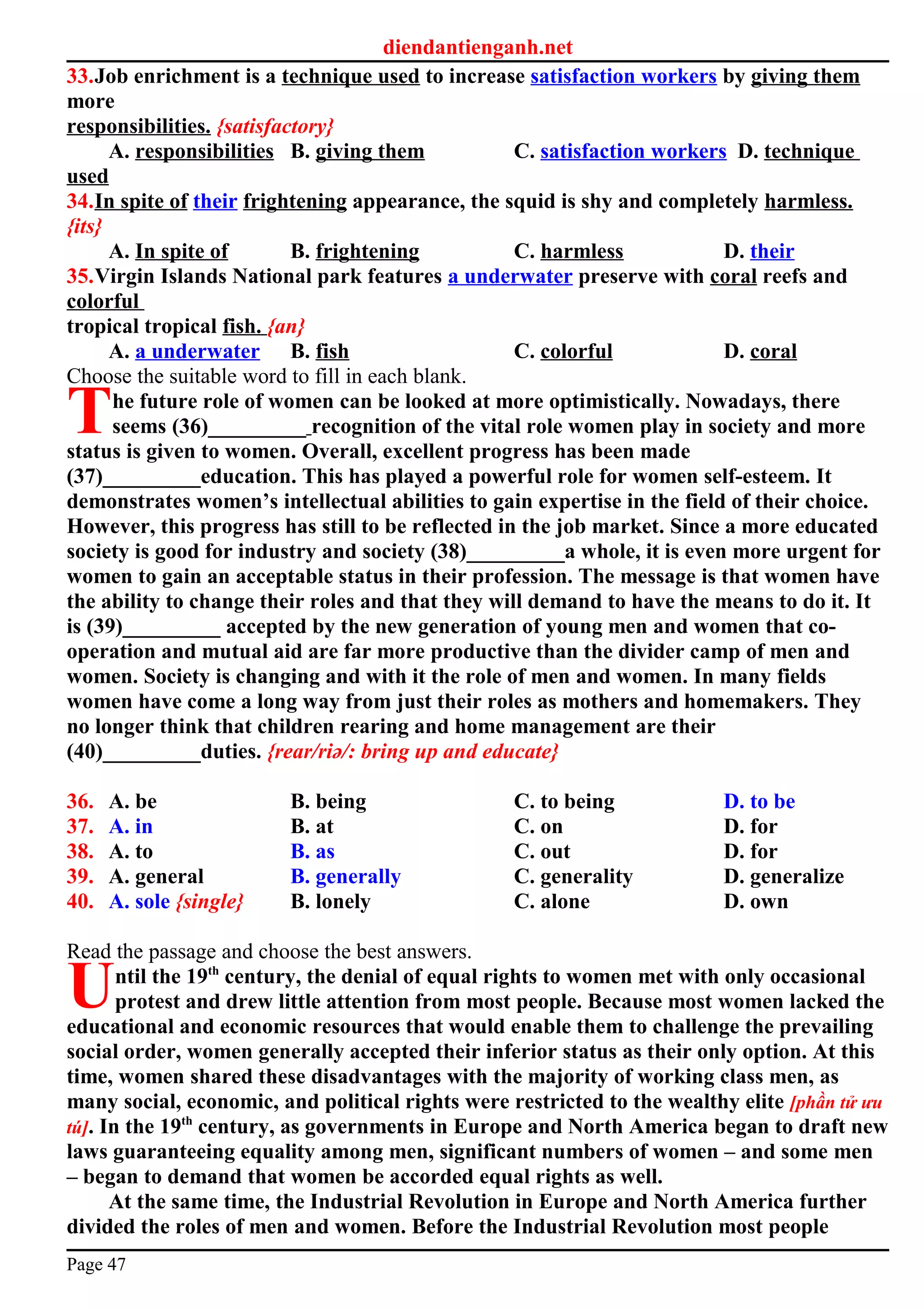diendantienganh.net
33.Job enrichment is a technique used to increase satisfaction workers by giving them
more
responsibilities. {satisfactory}
A. responsibilities B. giving them C. satisfaction workers D. technique
used
34.In spite of their frightening appearance, the squid is shy and completely harmless.
{its}
A. In spite of B. frightening C. harmless D. their
35.Virgin Islands National park features a underwater preserve with coral reefs and
colorful
tropical tropical fish. {an}
A. a underwater B. fish C. colorful D. coral
Choose the suitable word to fill in each blank.
he future role of women can be looked at more optimistically. Nowadays, there
seems (36)_________ recognition of the vital role women play in society and more
status is given to women. Overall, excellent progress has been made
(37)_________education. This has played a powerful role for women self-esteem. It
demonstrates women’s intellectual abilities to gain expertise in the field of their choice.
However, this progress has still to be reflected in the job market. Since a more educated
society is good for industry and society (38)_________a whole, it is even more urgent for
women to gain an acceptable status in their profession. The message is that women have
the ability to change their roles and that they will demand to have the means to do it. It
is (39)_________ accepted by the new generation of young men and women that co-
operation and mutual aid are far more productive than the divider camp of men and
women. Society is changing and with it the role of men and women. In many fields
women have come a long way from just their roles as mothers and homemakers. They
no longer think that children rearing and home management are their
(40)_________duties. {rear/riә/: bring up and educate}
T
36. A. be B. being C. to being D. to be
37. A. in B. at C. on D. for
38. A. to B. as C. out D. for
39. A. general B. generally C. generality D. generalize
40. A. sole {single} B. lonely C. alone D. own
Read the passage and choose the best answers.
ntil the 19th
century, the denial of equal rights to women met with only occasional
protest and drew little attention from most people. Because most women lacked the
educational and economic resources that would enable them to challenge the prevailing
social order, women generally accepted their inferior status as their only option. At this
time, women shared these disadvantages with the majority of working class men, as
many social, economic, and political rights were restricted to the wealthy elite [phần tử ưu
tú]. In the 19th
century, as governments in Europe and North America began to draft new
laws guaranteeing equality among men, significant numbers of women – and some men
– began to demand that women be accorded equal rights as well.
U
At the same time, the Industrial Revolution in Europe and North America further
divided the roles of men and women. Before the Industrial Revolution most people
Page 47
 