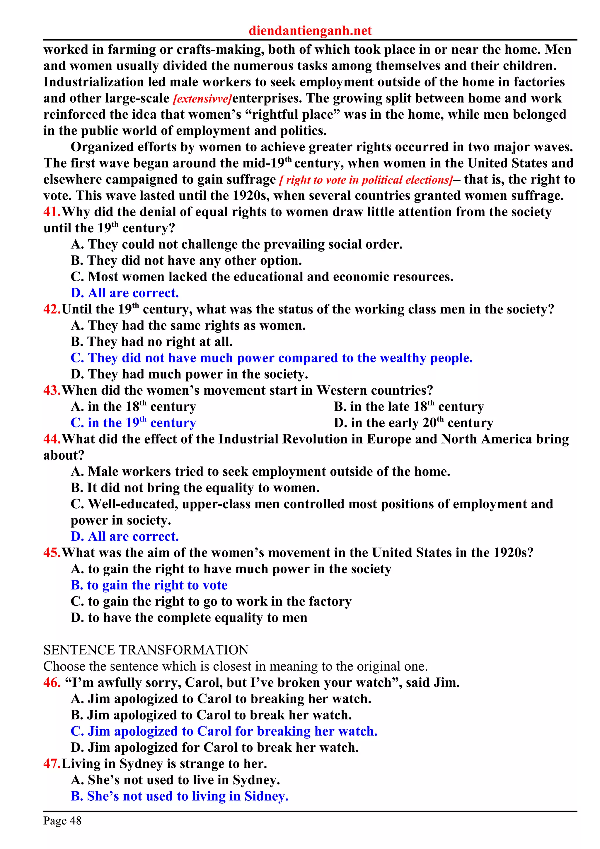 diendantienganh.net
worked in farming or crafts-making, both of which took place in or near the home. Men
and women usually divided the numerous tasks among themselves and their children.
Industrialization led male workers to seek employment outside of the home in factories
and other large-scale [extensivve]enterprises. The growing split between home and work
reinforced the idea that women’s “rightful place” was in the home, while men belonged
in the public world of employment and politics.
Organized efforts by women to achieve greater rights occurred in two major waves.
The first wave began around the mid-19th
century, when women in the United States and
elsewhere campaigned to gain suffrage [ right to vote in political elections]– that is, the right to
vote. This wave lasted until the 1920s, when several countries granted women suffrage.
41.Why did the denial of equal rights to women draw little attention from the society
until the 19th
century?
A. They could not challenge the prevailing social order.
B. They did not have any other option.
C. Most women lacked the educational and economic resources.
D. All are correct.
42.Until the 19th
century, what was the status of the working class men in the society?
A. They had the same rights as women.
B. They had no right at all.
C. They did not have much power compared to the wealthy people.
D. They had much power in the society.
43.When did the women’s movement start in Western countries?
A. in the 18th
century B. in the late 18th
century
C. in the 19th
century D. in the early 20th
century
44.What did the effect of the Industrial Revolution in Europe and North America bring
about?
A. Male workers tried to seek employment outside of the home.
B. It did not bring the equality to women.
C. Well-educated, upper-class men controlled most positions of employment and
power in society.
D. All are correct.
45.What was the aim of the women’s movement in the United States in the 1920s?
A. to gain the right to have much power in the society
B. to gain the right to vote
C. to gain the right to go to work in the factory
D. to have the complete equality to men
SENTENCE TRANSFORMATION
Choose the sentence which is closest in meaning to the original one.
46. “I’m awfully sorry, Carol, but I’ve broken your watch”, said Jim.
A. Jim apologized to Carol to breaking her watch.
B. Jim apologized to Carol to break her watch.
C. Jim apologized to Carol for breaking her watch.
D. Jim apologized for Carol to break her watch.
47.Living in Sydney is strange to her.
A. She’s not used to live in Sydney.
B. She’s not used to living in Sidney.
Page 48
 