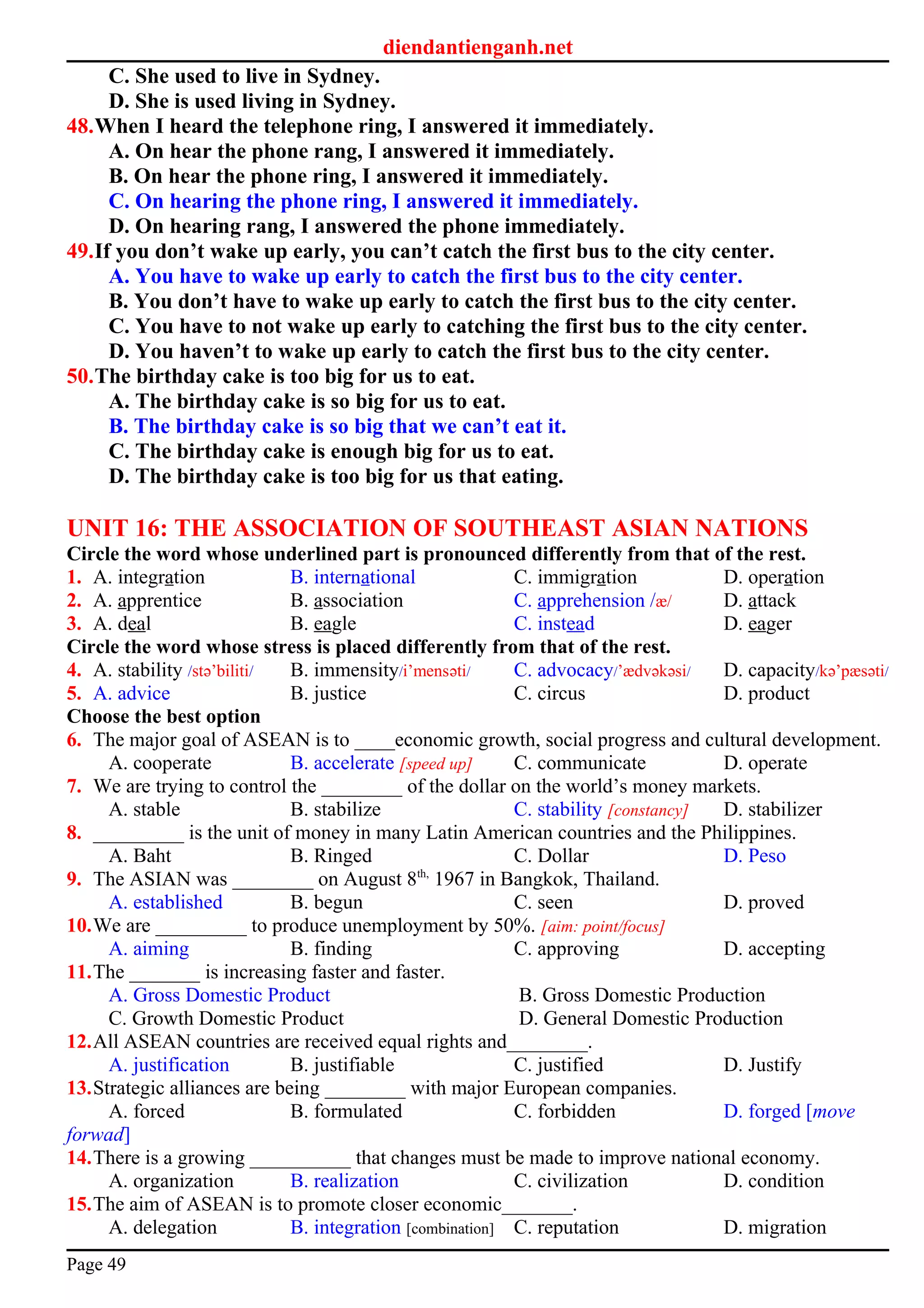 diendantienganh.net
C. She used to live in Sydney.
D. She is used living in Sydney.
48.When I heard the telephone ring, I answered it immediately.
A. On hear the phone rang, I answered it immediately.
B. On hear the phone ring, I answered it immediately.
C. On hearing the phone ring, I answered it immediately.
D. On hearing rang, I answered the phone immediately.
49.If you don’t wake up early, you can’t catch the first bus to the city center.
A. You have to wake up early to catch the first bus to the city center.
B. You don’t have to wake up early to catch the first bus to the city center.
C. You have to not wake up early to catching the first bus to the city center.
D. You haven’t to wake up early to catch the first bus to the city center.
50.The birthday cake is too big for us to eat.
A. The birthday cake is so big for us to eat.
B. The birthday cake is so big that we can’t eat it.
C. The birthday cake is enough big for us to eat.
D. The birthday cake is too big for us that eating.
UNIT 16: THE ASSOCIATION OF SOUTHEAST ASIAN NATIONS
Circle the word whose underlined part is pronounced differently from that of the rest.
1. A. integration B. international C. immigration D. operation
2. A. apprentice B. association C. apprehension /æ/ D. attack
3. A. deal B. eagle C. instead D. eager
Circle the word whose stress is placed differently from that of the rest.
4. A. stability /stә’biliti/ B. immensity/i’mensәti/ C. advocacy/’ædvәkәsi/ D. capacity/kә’pæsәti/
5. A. advice B. justice C. circus D. product
Choose the best option
6. The major goal of ASEAN is to ____economic growth, social progress and cultural development.
A. cooperate B. accelerate [speed up] C. communicate D. operate
7. We are trying to control the ________ of the dollar on the world’s money markets.
A. stable B. stabilize C. stability [constancy] D. stabilizer
8. _________ is the unit of money in many Latin American countries and the Philippines.
A. Baht B. Ringed C. Dollar D. Peso
9. The ASIAN was ________ on August 8th,
1967 in Bangkok, Thailand.
A. established B. begun C. seen D. proved
10.We are _________ to produce unemployment by 50%. [aim: point/focus]
A. aiming B. finding C. approving D. accepting
11.The _______ is increasing faster and faster.
A. Gross Domestic Product B. Gross Domestic Production
C. Growth Domestic Product D. General Domestic Production
12.All ASEAN countries are received equal rights and________.
A. justification B. justifiable C. justified D. Justify
13.Strategic alliances are being ________ with major European companies.
A. forced B. formulated C. forbidden D. forged [move
forwad]
14.There is a growing __________ that changes must be made to improve national economy.
A. organization B. realization C. civilization D. condition
15.The aim of ASEAN is to promote closer economic_______.
A. delegation B. integration [combination] C. reputation D. migration
Page 49
 