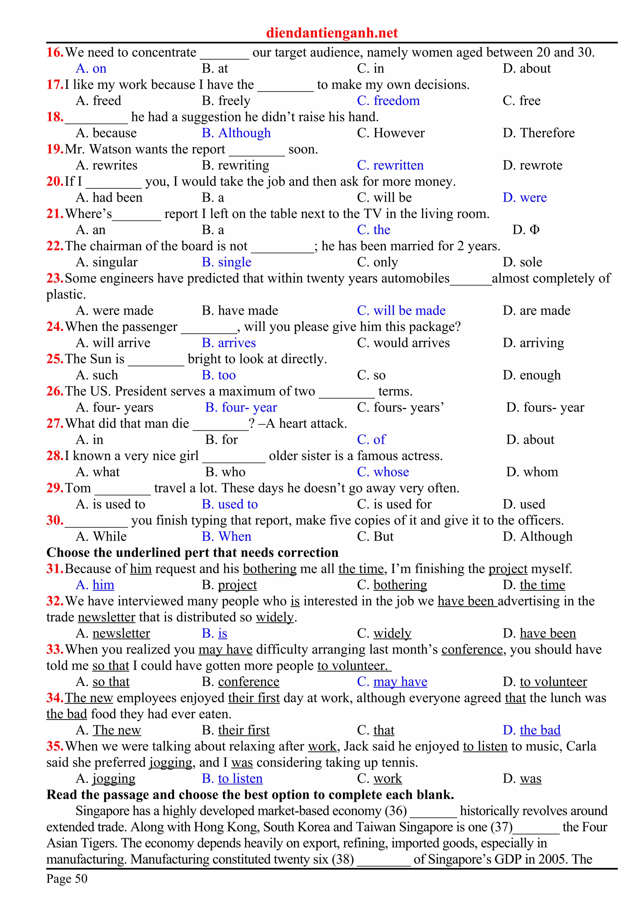 diendantienganh.net
16.We need to concentrate _______ our target audience, namely women aged between 20 and 30.
A. on B. at C. in D. about
17.I like my work because I have the ________ to make my own decisions.
A. freed B. freely C. freedom C. free
18._________ he had a suggestion he didn’t raise his hand.
A. because B. Although C. However D. Therefore
19.Mr. Watson wants the report ________ soon.
A. rewrites B. rewriting C. rewritten D. rewrote
20.If I ________ you, I would take the job and then ask for more money.
A. had been B. a C. will be D. were
21.Where’s_______ report I left on the table next to the TV in the living room.
A. an B. a C. the D. Φ
22.The chairman of the board is not _________; he has been married for 2 years.
A. singular B. single C. only D. sole
23.Some engineers have predicted that within twenty years automobiles______almost completely of
plastic.
A. were made B. have made C. will be made D. are made
24.When the passenger ________, will you please give him this package?
A. will arrive B. arrives C. would arrives D. arriving
25.The Sun is ________ bright to look at directly.
A. such B. too C. so D. enough
26.The US. President serves a maximum of two ________ terms.
A. four- years B. four- year C. fours- years’ D. fours- year
27.What did that man die ________? –A heart attack.
A. in B. for C. of D. about
28.I known a very nice girl _________ older sister is a famous actress.
A. what B. who C. whose D. whom
29.Tom ________ travel a lot. These days he doesn’t go away very often.
A. is used to B. used to C. is used for D. used
30._________ you finish typing that report, make five copies of it and give it to the officers.
A. While B. When C. But D. Although
Choose the underlined pert that needs correction
31.Because of him request and his bothering me all the time, I’m finishing the project myself.
A. him B. project C. bothering D. the time
32.We have interviewed many people who is interested in the job we have been advertising in the
trade newsletter that is distributed so widely.
A. newsletter B. is C. widely D. have been
33.When you realized you may have difficulty arranging last month’s conference, you should have
told me so that I could have gotten more people to volunteer.
A. so that B. conference C. may have D. to volunteer
34.The new employees enjoyed their first day at work, although everyone agreed that the lunch was
the bad food they had ever eaten.
A. The new B. their first C. that D. the bad
35.When we were talking about relaxing after work, Jack said he enjoyed to listen to music, Carla
said she preferred jogging, and I was considering taking up tennis.
A. jogging B. to listen C. work D. was
Read the passage and choose the best option to complete each blank.
Singapore has a highly developed market-based economy (36) _______ historically revolves around
extended trade. Along with Hong Kong, South Korea and Taiwan Singapore is one (37)_______ the Four
Asian Tigers. The economy depends heavily on export, refining, imported goods, especially in
manufacturing. Manufacturing constituted twenty six (38) ________ of Singapore’s GDP in 2005. The
Page 50
 