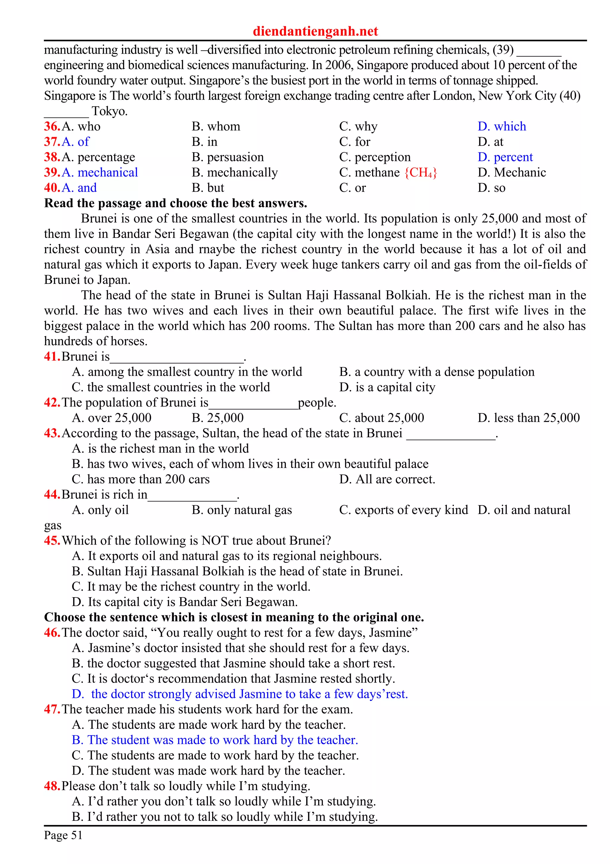 diendantienganh.net
manufacturing industry is well –diversified into electronic petroleum refining chemicals, (39) _______
engineering and biomedical sciences manufacturing. In 2006, Singapore produced about 10 percent of the
world foundry water output. Singapore’s the busiest port in the world in terms of tonnage shipped.
Singapore is The world’s fourth largest foreign exchange trading centre after London, New York City (40)
_______ Tokyo.
36.A. who B. whom C. why D. which
37.A. of B. in C. for D. at
38.A. percentage B. persuasion C. perception D. percent
39.A. mechanical B. mechanically C. methane {CH4} D. Mechanic
40.A. and B. but C. or D. so
Read the passage and choose the best answers.
Brunei is one of the smallest countries in the world. Its population is only 25,000 and most of
them live in Bandar Seri Begawan (the capital city with the longest name in the world!) It is also the
richest country in Asia and rnaybe the richest country in the world because it has a lot of oil and
natural gas which it exports to Japan. Every week huge tankers carry oil and gas from the oil-fields of
Brunei to Japan.
The head of the state in Brunei is Sultan Haji Hassanal Bolkiah. He is the richest man in the
world. He has two wives and each lives in their own beautiful palace. The first wife lives in the
biggest palace in the world which has 200 rooms. The Sultan has more than 200 cars and he also has
hundreds of horses.
41.Brunei is_____________________.
A. among the smallest country in the world B. a country with a dense population
C. the smallest countries in the world D. is a capital city
42.The population of Brunei is______________people.
A. over 25,000 B. 25,000 C. about 25,000 D. less than 25,000
43.According to the passage, Sultan, the head of the state in Brunei ______________.
A. is the richest man in the world
B. has two wives, each of whom lives in their own beautiful palace
C. has more than 200 cars D. All are correct.
44.Brunei is rich in______________.
A. only oil B. only natural gas C. exports of every kind D. oil and natural
gas
45.Which of the following is NOT true about Brunei?
A. It exports oil and natural gas to its regional neighbours.
B. Sultan Haji Hassanal Bolkiah is the head of state in Brunei.
C. It may be the richest country in the world.
D. Its capital city is Bandar Seri Begawan.
Choose the sentence which is closest in meaning to the original one.
46.The doctor said, “You really ought to rest for a few days, Jasmine”
A. Jasmine’s doctor insisted that she should rest for a few days.
B. the doctor suggested that Jasmine should take a short rest.
C. It is doctor‘s recommendation that Jasmine rested shortly.
D. the doctor strongly advised Jasmine to take a few days’rest.
47.The teacher made his students work hard for the exam.
A. The students are made work hard by the teacher.
B. The student was made to work hard by the teacher.
C. The students are made to work hard by the teacher.
D. The student was made work hard by the teacher.
48.Please don’t talk so loudly while I’m studying.
A. I’d rather you don’t talk so loudly while I’m studying.
B. I’d rather you not to talk so loudly while I’m studying.
Page 51
 