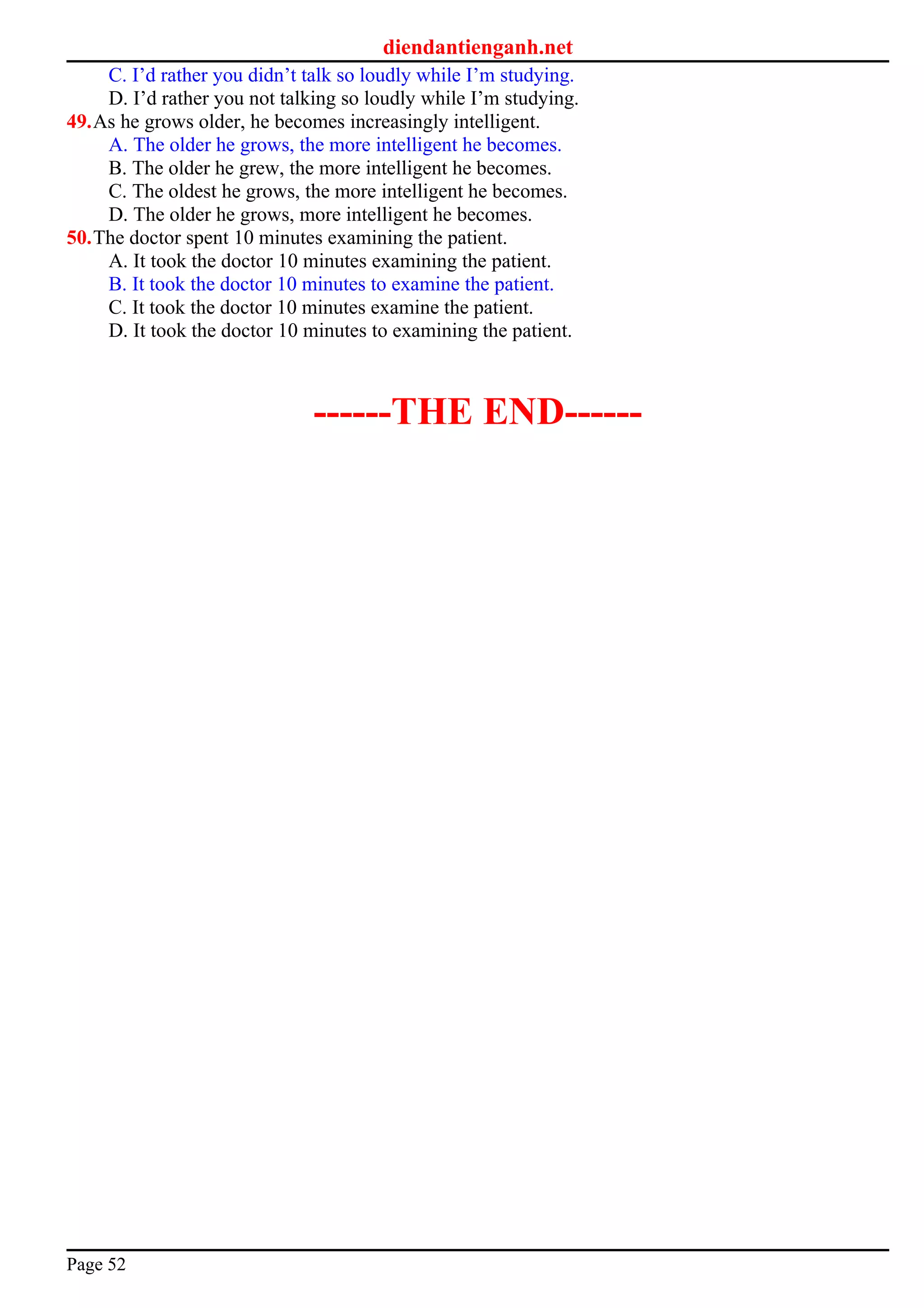 diendantienganh.net
C. I’d rather you didn’t talk so loudly while I’m studying.
D. I’d rather you not talking so loudly while I’m studying.
49.As he grows older, he becomes increasingly intelligent.
A. The older he grows, the more intelligent he becomes.
B. The older he grew, the more intelligent he becomes.
C. The oldest he grows, the more intelligent he becomes.
D. The older he grows, more intelligent he becomes.
50.The doctor spent 10 minutes examining the patient.
A. It took the doctor 10 minutes examining the patient.
B. It took the doctor 10 minutes to examine the patient.
C. It took the doctor 10 minutes examine the patient.
D. It took the doctor 10 minutes to examining the patient.
------THE END------
Page 52
 