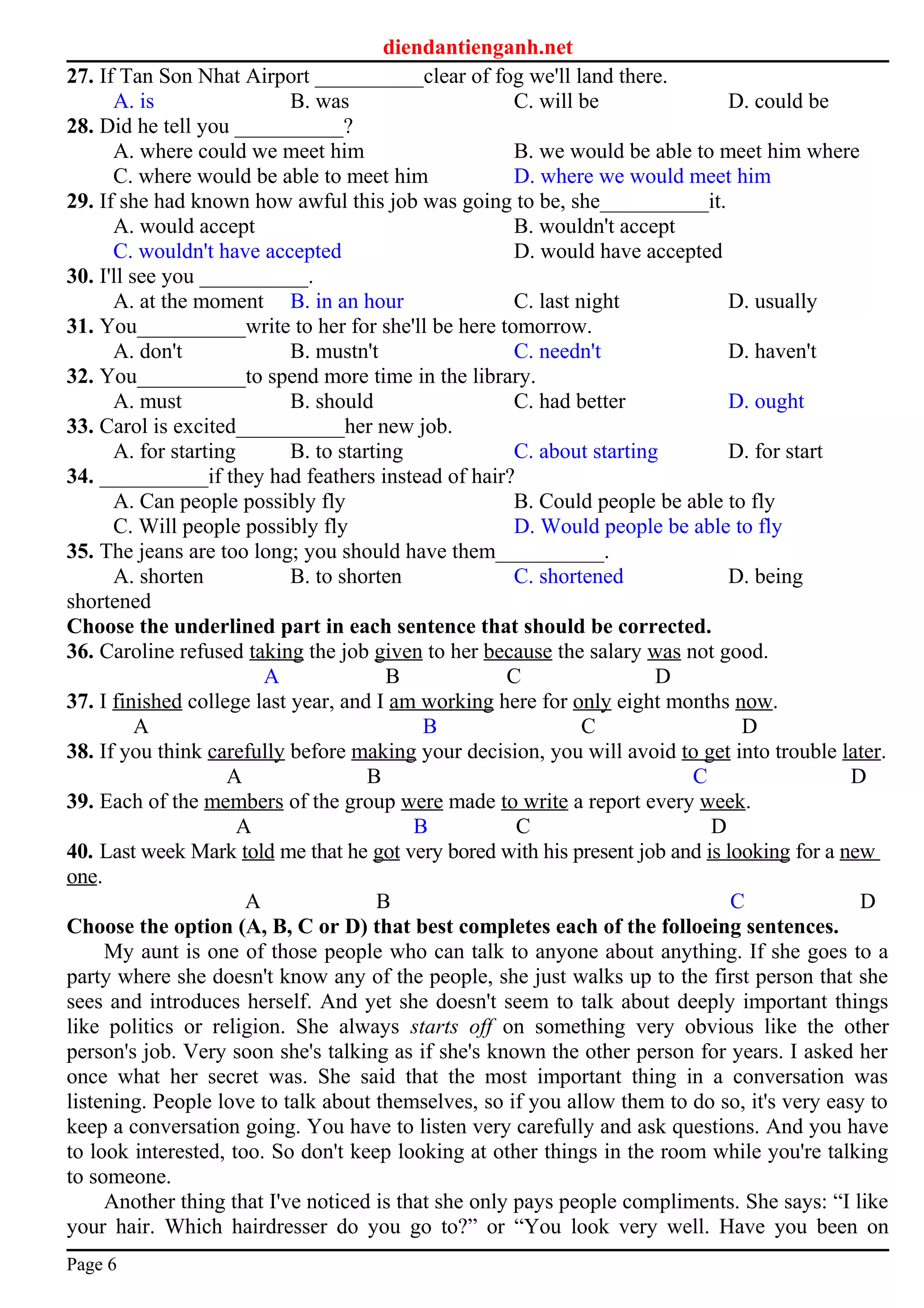 diendantienganh.net
27. If Tan Son Nhat Airport __________clear of fog we'll land there.
A. is B. was C. will be D. could be
28. Did he tell you __________?
A. where could we meet him B. we would be able to meet him where
C. where would be able to meet him D. where we would meet him
29. If she had known how awful this job was going to be, she__________it.
A. would accept B. wouldn't accept
C. wouldn't have accepted D. would have accepted
30. I'll see you __________.
A. at the moment B. in an hour C. last night D. usually
31. You__________write to her for she'll be here tomorrow.
A. don't B. mustn't C. needn't D. haven't
32. You__________to spend more time in the library.
A. must B. should C. had better D. ought
33. Carol is excited__________her new job.
A. for starting B. to starting C. about starting D. for start
34. __________if they had feathers instead of hair?
A. Can people possibly fly B. Could people be able to fly
C. Will people possibly fly D. Would people be able to fly
35. The jeans are too long; you should have them__________.
A. shorten B. to shorten C. shortened D. being
shortened
Choose the underlined part in each sentence that should be corrected.
36. Caroline refused taking the job given to her because the salary was not good.
A B C D
37. I finished college last year, and I am working here for only eight months now.
A B C D
38. If you think carefully before making your decision, you will avoid to get into trouble later.
A B C D
39. Each of the members of the group were made to write a report every week.
A B C D
40. Last week Mark told me that he got very bored with his present job and is looking for a new
one.
A B C D
Choose the option (A, B, C or D) that best completes each of the folloeing sentences.
My aunt is one of those people who can talk to anyone about anything. If she goes to a
party where she doesn't know any of the people, she just walks up to the first person that she
sees and introduces herself. And yet she doesn't seem to talk about deeply important things
like politics or religion. She always starts off on something very obvious like the other
person's job. Very soon she's talking as if she's known the other person for years. I asked her
once what her secret was. She said that the most important thing in a conversation was
listening. People love to talk about themselves, so if you allow them to do so, it's very easy to
keep a conversation going. You have to listen very carefully and ask questions. And you have
to look interested, too. So don't keep looking at other things in the room while you're talking
to someone.
Another thing that I've noticed is that she only pays people compliments. She says: “I like
your hair. Which hairdresser do you go to?” or “You look very well. Have you been on
Page 6
 