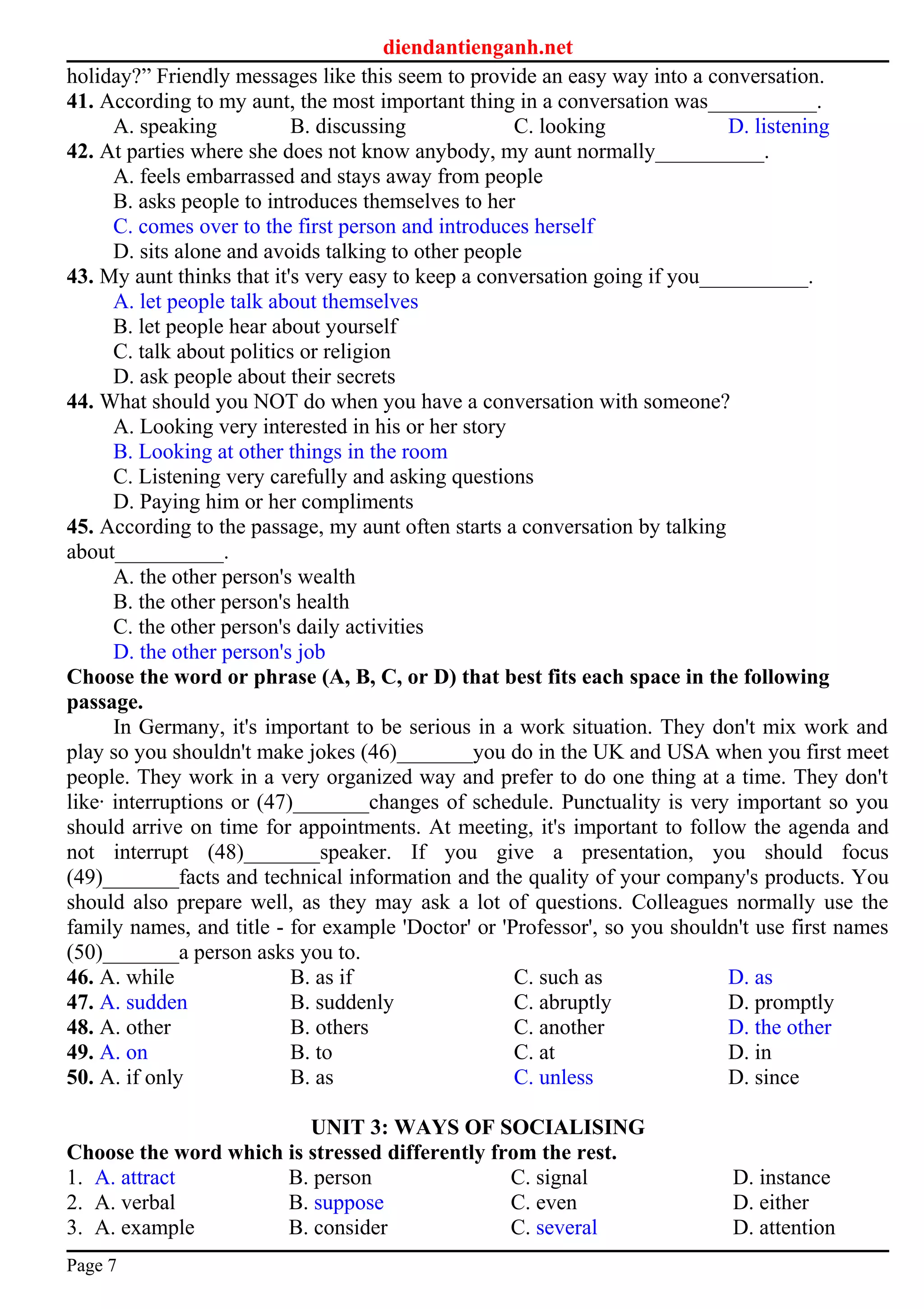 diendantienganh.net
holiday?” Friendly messages like this seem to provide an easy way into a conversation.
41. According to my aunt, the most important thing in a conversation was__________.
A. speaking B. discussing C. looking D. listening
42. At parties where she does not know anybody, my aunt normally__________.
A. feels embarrassed and stays away from people
B. asks people to introduces themselves to her
C. comes over to the first person and introduces herself
D. sits alone and avoids talking to other people
43. My aunt thinks that it's very easy to keep a conversation going if you__________.
A. let people talk about themselves
B. let people hear about yourself
C. talk about politics or religion
D. ask people about their secrets
44. What should you NOT do when you have a conversation with someone?
A. Looking very interested in his or her story
B. Looking at other things in the room
C. Listening very carefully and asking questions
D. Paying him or her compliments
45. According to the passage, my aunt often starts a conversation by talking
about__________.
A. the other person's wealth
B. the other person's health
C. the other person's daily activities
D. the other person's job
Choose the word or phrase (A, B, C, or D) that best fits each space in the following
passage.
In Germany, it's important to be serious in a work situation. They don't mix work and
play so you shouldn't make jokes (46)_______you do in the UK and USA when you first meet
people. They work in a very organized way and prefer to do one thing at a time. They don't
like· interruptions or (47)_______changes of schedule. Punctuality is very important so you
should arrive on time for appointments. At meeting, it's important to follow the agenda and
not interrupt (48)_______speaker. If you give a presentation, you should focus
(49)_______facts and technical information and the quality of your company's products. You
should also prepare well, as they may ask a lot of questions. Colleagues normally use the
family names, and title - for example 'Doctor' or 'Professor', so you shouldn't use first names
(50)_______a person asks you to.
46. A. while B. as if C. such as D. as
47. A. sudden B. suddenly C. abruptly D. promptly
48. A. other B. others C. another D. the other
49. A. on B. to C. at D. in
50. A. if only B. as C. unless D. since
UNIT 3: WAYS OF SOCIALISING
Choose the word which is stressed differently from the rest.
1. A. attract B. person C. signal D. instance
2. A. verbal B. suppose C. even D. either
3. A. example B. consider C. several D. attention
Page 7
 