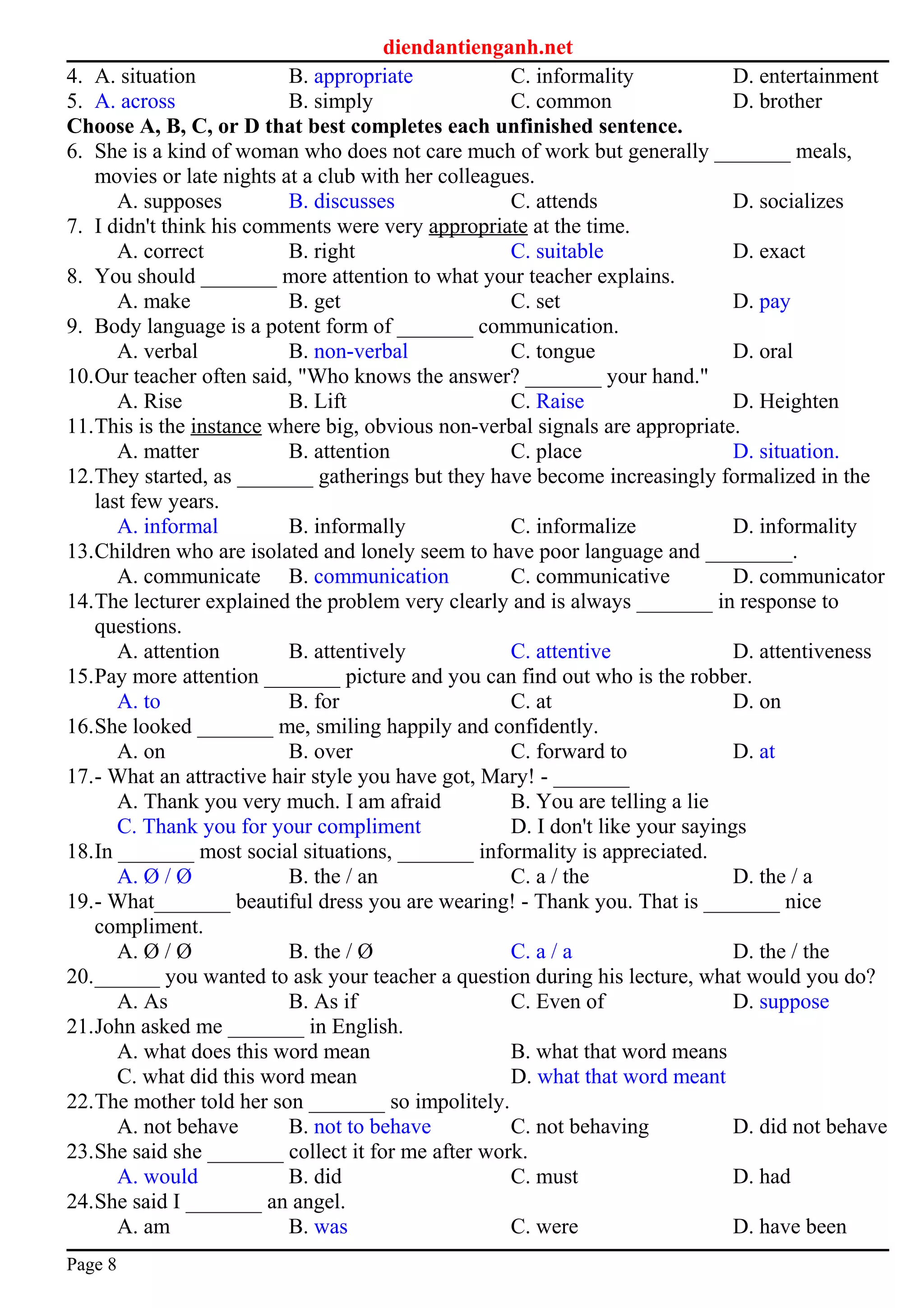 diendantienganh.net
4. A. situation B. appropriate C. informality D. entertainment
5. A. across B. simply C. common D. brother
Choose A, B, C, or D that best completes each unfinished sentence.
6. She is a kind of woman who does not care much of work but generally _______ meals,
movies or late nights at a club with her colleagues.
A. supposes B. discusses C. attends D. socializes
7. I didn't think his comments were very appropriate at the time.
A. correct B. right C. suitable D. exact
8. You should _______ more attention to what your teacher explains.
A. make B. get C. set D. pay
9. Body language is a potent form of _______ communication.
A. verbal B. non-verbal C. tongue D. oral
10.Our teacher often said, "Who knows the answer? _______ your hand."
A. Rise B. Lift C. Raise D. Heighten
11.This is the instance where big, obvious non-verbal signals are appropriate.
A. matter B. attention C. place D. situation.
12.They started, as _______ gatherings but they have become increasingly formalized in the
last few years.
A. informal B. informally C. informalize D. informality
13.Children who are isolated and lonely seem to have poor language and ________.
A. communicate B. communication C. communicative D. communicator
14.The lecturer explained the problem very clearly and is always _______ in response to
questions.
A. attention B. attentively C. attentive D. attentiveness
15.Pay more attention _______ picture and you can find out who is the robber.
A. to B. for C. at D. on
16.She looked _______ me, smiling happily and confidently.
A. on B. over C. forward to D. at
17.- What an attractive hair style you have got, Mary! - _______
A. Thank you very much. I am afraid B. You are telling a lie
C. Thank you for your compliment D. I don't like your sayings
18.In _______ most social situations, _______ informality is appreciated.
A. Ø / Ø B. the / an C. a / the D. the / a
19.- What_______ beautiful dress you are wearing! - Thank you. That is _______ nice
compliment.
A. Ø / Ø B. the / Ø C. a / a D. the / the
20.______ you wanted to ask your teacher a question during his lecture, what would you do?
A. As B. As if C. Even of D. suppose
21.John asked me _______ in English.
A. what does this word mean B. what that word means
C. what did this word mean D. what that word meant
22.The mother told her son _______ so impolitely.
A. not behave B. not to behave C. not behaving D. did not behave
23.She said she _______ collect it for me after work.
A. would B. did C. must D. had
24.She said I _______ an angel.
A. am B. was C. were D. have been
Page 8
 