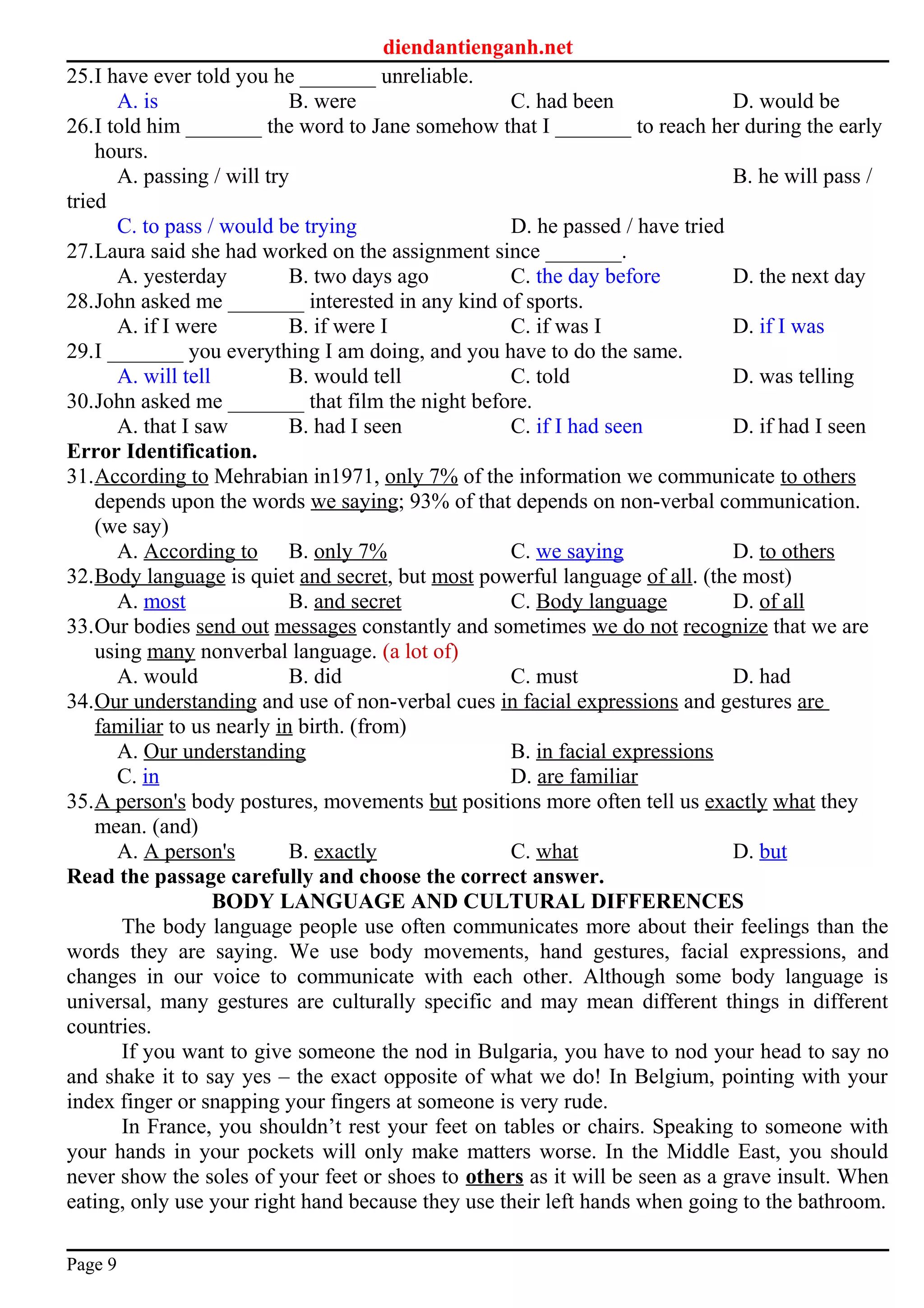 diendantienganh.net
25.I have ever told you he _______ unreliable.
A. is B. were C. had been D. would be
26.I told him _______ the word to Jane somehow that I _______ to reach her during the early
hours.
A. passing / will try B. he will pass /
tried
C. to pass / would be trying D. he passed / have tried
27.Laura said she had worked on the assignment since _______.
A. yesterday B. two days ago C. the day before D. the next day
28.John asked me _______ interested in any kind of sports.
A. if I were B. if were I C. if was I D. if I was
29.I _______ you everything I am doing, and you have to do the same.
A. will tell B. would tell C. told D. was telling
30.John asked me _______ that film the night before.
A. that I saw B. had I seen C. if I had seen D. if had I seen
Error Identification.
31.According to Mehrabian in1971, only 7% of the information we communicate to others
depends upon the words we saying; 93% of that depends on non-verbal communication.
(we say)
A. According to B. only 7% C. we saying D. to others
32.Body language is quiet and secret, but most powerful language of all. (the most)
A. most B. and secret C. Body language D. of all
33.Our bodies send out messages constantly and sometimes we do not recognize that we are
using many nonverbal language. (a lot of)
A. would B. did C. must D. had
34.Our understanding and use of non-verbal cues in facial expressions and gestures are
familiar to us nearly in birth. (from)
A. Our understanding B. in facial expressions
C. in D. are familiar
35.A person's body postures, movements but positions more often tell us exactly what they
mean. (and)
A. A person's B. exactly C. what D. but
Read the passage carefully and choose the correct answer.
BODY LANGUAGE AND CULTURAL DIFFERENCES
The body language people use often communicates more about their feelings than the
words they are saying. We use body movements, hand gestures, facial expressions, and
changes in our voice to communicate with each other. Although some body language is
universal, many gestures are culturally specific and may mean different things in different
countries.
If you want to give someone the nod in Bulgaria, you have to nod your head to say no
and shake it to say yes – the exact opposite of what we do! In Belgium, pointing with your
index finger or snapping your fingers at someone is very rude.
In France, you shouldn’t rest your feet on tables or chairs. Speaking to someone with
your hands in your pockets will only make matters worse. In the Middle East, you should
never show the soles of your feet or shoes to others as it will be seen as a grave insult. When
eating, only use your right hand because they use their left hands when going to the bathroom.
Page 9
 