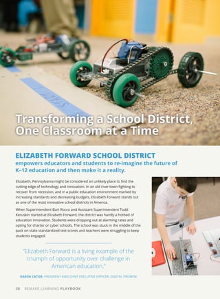 38 REMAKE LEARNING PLAYBOOK
Elizabeth, Pennsylvania might be considered an unlikely place to find the
cutting edge of technology and innovation. In an old river town fighting to
recover from recession, and in a public education environment marked by
increasing standards and decreasing budgets, Elizabeth Forward stands out
as one of the most innovative school districts in America.
When Superintendent Bart Rocco and Assistant Superintendent Todd
Keruskin started at Elizabeth Forward, the district was hardly a hotbed of
education innovation. Students were dropping out at alarming rates and
opting for charter or cyber schools. The school was stuck in the middle of the
pack on state standardized test scores and teachers were struggling to keep
students engaged.
Transforming a School District,
One Classroom at a Time
“Elizabeth Forward is a living example of the
triumph of opportunity over challenge in
American education.”
KAREN CATOR, PRESIDENT AND CHIEF EXECUTIVE OFFICER, DIGITAL PROMISE
ELIZABETH FORWARD SCHOOL DISTRICT
empowers educators and students to re-imagine the future of
K–12 education and then make it a reality.
 