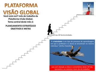 Leia com atenção as dicas e comentários deste 16º dia.
Aproveite-a ao máximo e bom dia de trabalho!
“A criatividade é um tipo de processo de aprendizagem
em que o professor e o aluno se encontram no mesmo
indivíduo.” (Arthur Koestler)
Você está no1º mês de trabalho da
Plataforma Visão Global.
Tema central deste mês é:
PLANEJAMENTO ESTRATÉGICO
OBJETIVOS E METAS
Esse é seu 16º dia de atividades.
 