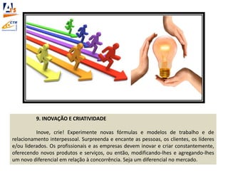 9. INOVAÇÃO E CRIATIVIDADE
Inove, crie! Experimente novas fórmulas e modelos de trabalho e de
relacionamento interpessoal. Surpreenda e encante as pessoas, os clientes, os líderes
e/ou liderados. Os profissionais e as empresas devem inovar e criar constantemente,
oferecendo novos produtos e serviços, ou então, modificando-lhes e agregando-lhes
um novo diferencial em relação à concorrência. Seja um diferencial no mercado.
 