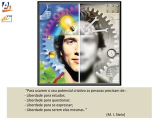 “Para usarem o seu potencial criativo as pessoas precisam de :
- Liberdade para estudar;
- Liberdade para questionar;
- Liberdade para se expressar;
- Liberdade para serem elas mesmas. ”
(M. I. Stein)
 